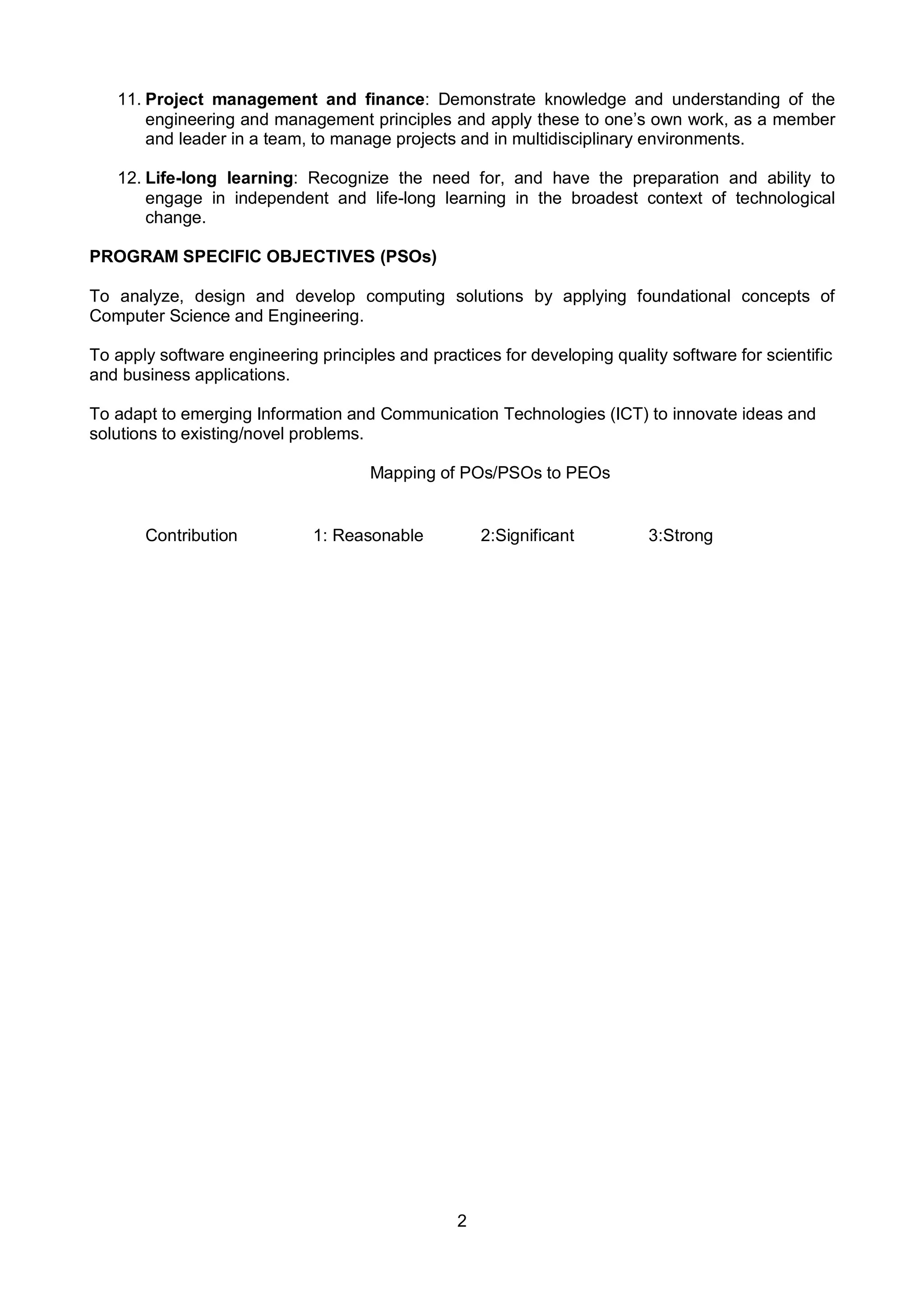 2
11. Project management and finance: Demonstrate knowledge and understanding of the
engineering and management principles and apply these to one’s own work, as a member
and leader in a team, to manage projects and in multidisciplinary environments.
12. Life-long learning: Recognize the need for, and have the preparation and ability to
engage in independent and life-long learning in the broadest context of technological
change.
PROGRAM SPECIFIC OBJECTIVES (PSOs)
To analyze, design and develop computing solutions by applying foundational concepts of
Computer Science and Engineering.
To apply software engineering principles and practices for developing quality software for scientific
and business applications.
To adapt to emerging Information and Communication Technologies (ICT) to innovate ideas and
solutions to existing/novel problems.
Mapping of POs/PSOs to PEOs
Contribution 1: Reasonable 2:Significant 3:Strong
 