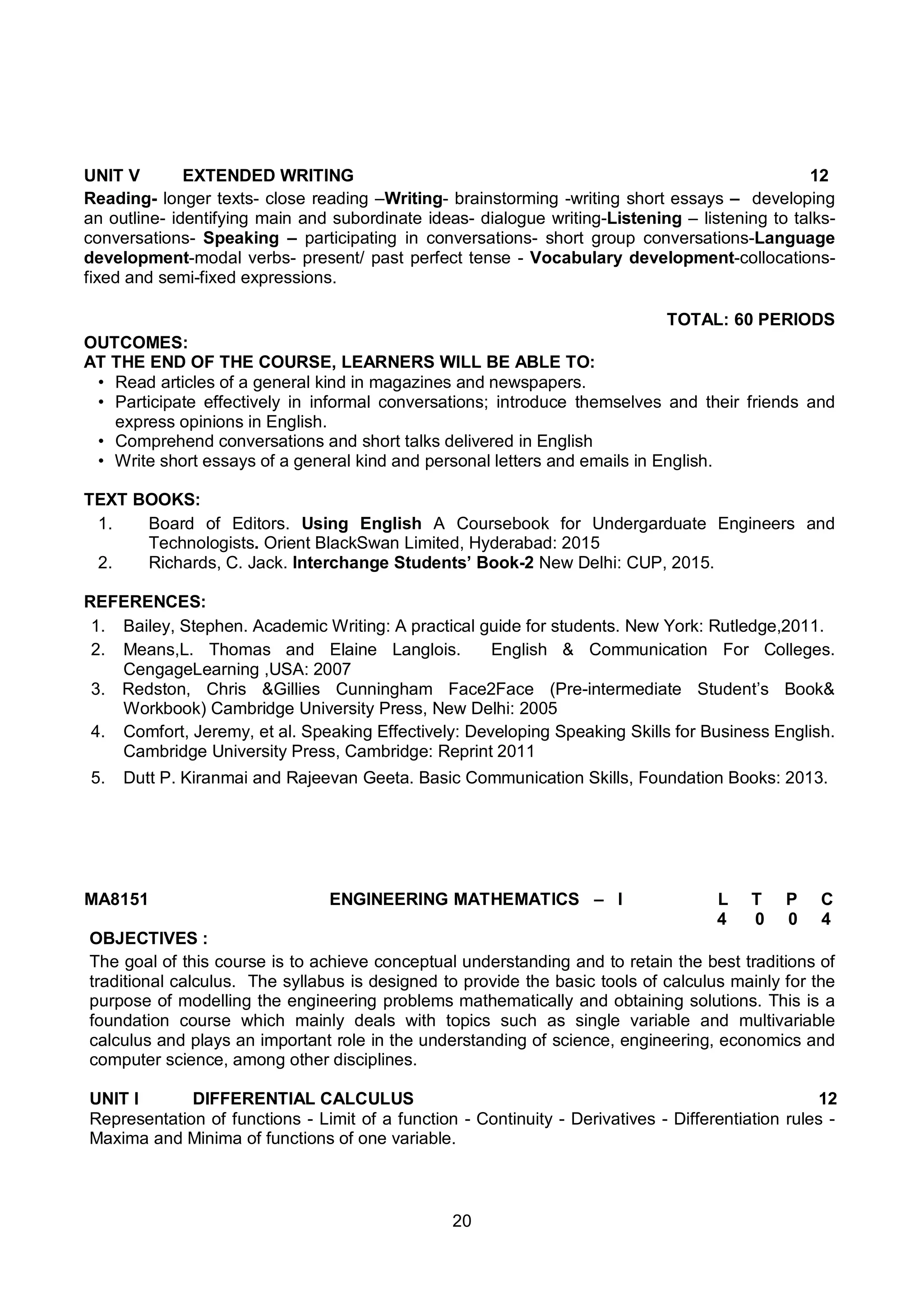 20
MA8151 ENGINEERING MATHEMATICS – I L T P C
4 0 0 4
OBJECTIVES :
The goal of this course is to achieve conceptual understanding and to retain the best traditions of
traditional calculus. The syllabus is designed to provide the basic tools of calculus mainly for the
purpose of modelling the engineering problems mathematically and obtaining solutions. This is a
foundation course which mainly deals with topics such as single variable and multivariable
calculus and plays an important role in the understanding of science, engineering, economics and
computer science, among other disciplines.
UNIT I DIFFERENTIAL CALCULUS 12
Representation of functions - Limit of a function - Continuity - Derivatives - Differentiation rules -
Maxima and Minima of functions of one variable.
UNIT V EXTENDED WRITING 12
Reading- longer texts- close reading –Writing- brainstorming -writing short essays – developing
an outline- identifying main and subordinate ideas- dialogue writing-Listening – listening to talks-
conversations- Speaking – participating in conversations- short group conversations-Language
development-modal verbs- present/ past perfect tense - Vocabulary development-collocations-
fixed and semi-fixed expressions.
TOTAL: 60 PERIODS
OUTCOMES:
AT THE END OF THE COURSE, LEARNERS WILL BE ABLE TO:
• Read articles of a general kind in magazines and newspapers.
• Participate effectively in informal conversations; introduce themselves and their friends and
express opinions in English.
• Comprehend conversations and short talks delivered in English
• Write short essays of a general kind and personal letters and emails in English.
TEXT BOOKS:
1. Board of Editors. Using English A Coursebook for Undergarduate Engineers and
Technologists. Orient BlackSwan Limited, Hyderabad: 2015
2. Richards, C. Jack. Interchange Students’ Book-2 New Delhi: CUP, 2015.
REFERENCES:
1. Bailey, Stephen. Academic Writing: A practical guide for students. New York: Rutledge,2011.
2. Means,L. Thomas and Elaine Langlois. English & Communication For Colleges.
CengageLearning ,USA: 2007
3. Redston, Chris &Gillies Cunningham Face2Face (Pre-intermediate Student’s Book&
Workbook) Cambridge University Press, New Delhi: 2005
4. Comfort, Jeremy, et al. Speaking Effectively: Developing Speaking Skills for Business English.
Cambridge University Press, Cambridge: Reprint 2011
5. Dutt P. Kiranmai and Rajeevan Geeta. Basic Communication Skills, Foundation Books: 2013.
 