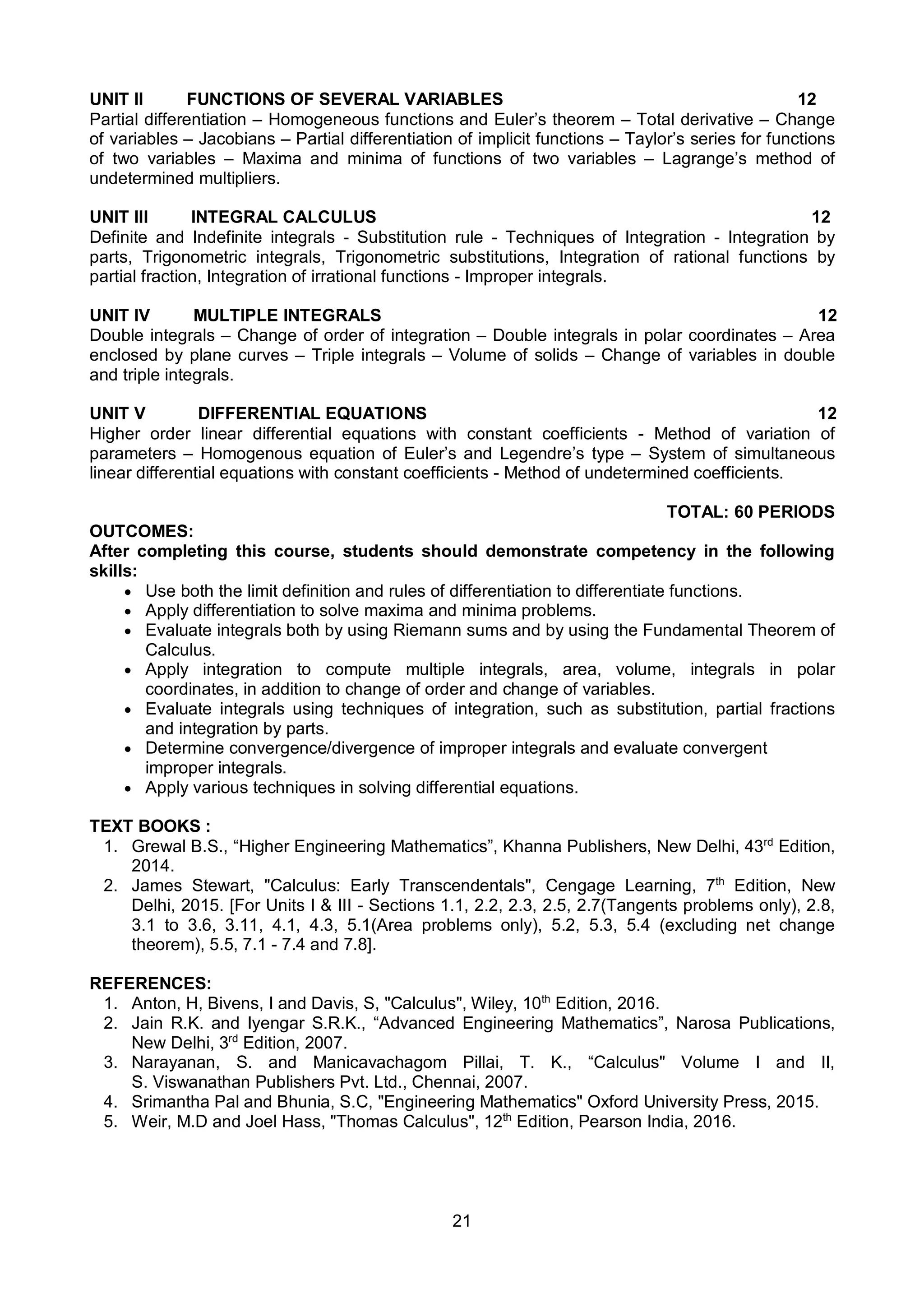 21
UNIT II FUNCTIONS OF SEVERAL VARIABLES 12
Partial differentiation – Homogeneous functions and Euler’s theorem – Total derivative – Change
of variables – Jacobians – Partial differentiation of implicit functions – Taylor’s series for functions
of two variables – Maxima and minima of functions of two variables – Lagrange’s method of
undetermined multipliers.
UNIT III INTEGRAL CALCULUS 12
Definite and Indefinite integrals - Substitution rule - Techniques of Integration - Integration by
parts, Trigonometric integrals, Trigonometric substitutions, Integration of rational functions by
partial fraction, Integration of irrational functions - Improper integrals.
UNIT IV MULTIPLE INTEGRALS 12
Double integrals – Change of order of integration – Double integrals in polar coordinates – Area
enclosed by plane curves – Triple integrals – Volume of solids – Change of variables in double
and triple integrals.
UNIT V DIFFERENTIAL EQUATIONS 12
Higher order linear differential equations with constant coefficients - Method of variation of
parameters – Homogenous equation of Euler’s and Legendre’s type – System of simultaneous
linear differential equations with constant coefficients - Method of undetermined coefficients.
TOTAL: 60 PERIODS
OUTCOMES:
After completing this course, students should demonstrate competency in the following
skills:
 Use both the limit definition and rules of differentiation to differentiate functions.
 Apply differentiation to solve maxima and minima problems.
 Evaluate integrals both by using Riemann sums and by using the Fundamental Theorem of
Calculus.
 Apply integration to compute multiple integrals, area, volume, integrals in polar
coordinates, in addition to change of order and change of variables.
 Evaluate integrals using techniques of integration, such as substitution, partial fractions
and integration by parts.
 Determine convergence/divergence of improper integrals and evaluate convergent
improper integrals.
 Apply various techniques in solving differential equations.
TEXT BOOKS :
1. Grewal B.S., “Higher Engineering Mathematics”, Khanna Publishers, New Delhi, 43rd
Edition,
2014.
2. James Stewart, "Calculus: Early Transcendentals", Cengage Learning, 7th
Edition, New
Delhi, 2015. [For Units I & III - Sections 1.1, 2.2, 2.3, 2.5, 2.7(Tangents problems only), 2.8,
3.1 to 3.6, 3.11, 4.1, 4.3, 5.1(Area problems only), 5.2, 5.3, 5.4 (excluding net change
theorem), 5.5, 7.1 - 7.4 and 7.8].
REFERENCES:
1. Anton, H, Bivens, I and Davis, S, "Calculus", Wiley, 10th
Edition, 2016.
2. Jain R.K. and Iyengar S.R.K., “Advanced Engineering Mathematics”, Narosa Publications,
New Delhi, 3rd
Edition, 2007.
3. Narayanan, S. and Manicavachagom Pillai, T. K., “Calculus" Volume I and II,
S. Viswanathan Publishers Pvt. Ltd., Chennai, 2007.
4. Srimantha Pal and Bhunia, S.C, "Engineering Mathematics" Oxford University Press, 2015.
5. Weir, M.D and Joel Hass, "Thomas Calculus", 12th
Edition, Pearson India, 2016.
 