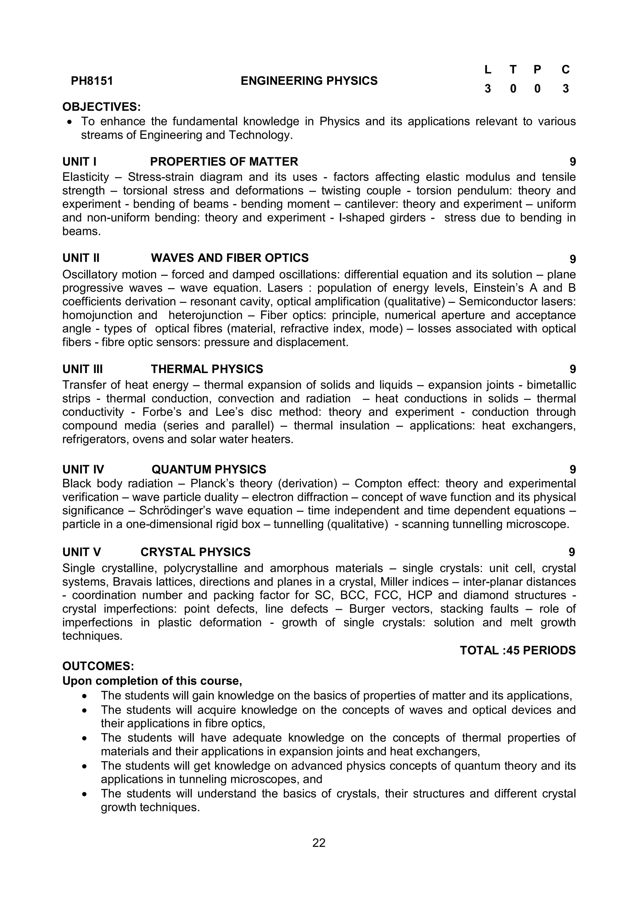 22
PH8151 ENGINEERING PHYSICS
L T P C
3 0 0 3
OBJECTIVES:
 To enhance the fundamental knowledge in Physics and its applications relevant to various
streams of Engineering and Technology.
UNIT I PROPERTIES OF MATTER 9
Elasticity – Stress-strain diagram and its uses - factors affecting elastic modulus and tensile
strength – torsional stress and deformations – twisting couple - torsion pendulum: theory and
experiment - bending of beams - bending moment – cantilever: theory and experiment – uniform
and non-uniform bending: theory and experiment - I-shaped girders - stress due to bending in
beams.
UNIT II WAVES AND FIBER OPTICS 9
Oscillatory motion – forced and damped oscillations: differential equation and its solution – plane
progressive waves – wave equation. Lasers : population of energy levels, Einstein’s A and B
coefficients derivation – resonant cavity, optical amplification (qualitative) – Semiconductor lasers:
homojunction and heterojunction – Fiber optics: principle, numerical aperture and acceptance
angle - types of optical fibres (material, refractive index, mode) – losses associated with optical
fibers - fibre optic sensors: pressure and displacement.
UNIT III THERMAL PHYSICS 9
Transfer of heat energy – thermal expansion of solids and liquids – expansion joints - bimetallic
strips - thermal conduction, convection and radiation – heat conductions in solids – thermal
conductivity - Forbe’s and Lee’s disc method: theory and experiment - conduction through
compound media (series and parallel) – thermal insulation – applications: heat exchangers,
refrigerators, ovens and solar water heaters.
UNIT IV QUANTUM PHYSICS 9
Black body radiation – Planck’s theory (derivation) – Compton effect: theory and experimental
verification – wave particle duality – electron diffraction – concept of wave function and its physical
significance – Schrödinger’s wave equation – time independent and time dependent equations –
particle in a one-dimensional rigid box – tunnelling (qualitative) - scanning tunnelling microscope.
UNIT V CRYSTAL PHYSICS 9
Single crystalline, polycrystalline and amorphous materials – single crystals: unit cell, crystal
systems, Bravais lattices, directions and planes in a crystal, Miller indices – inter-planar distances
- coordination number and packing factor for SC, BCC, FCC, HCP and diamond structures -
crystal imperfections: point defects, line defects – Burger vectors, stacking faults – role of
imperfections in plastic deformation - growth of single crystals: solution and melt growth
techniques.
TOTAL :45 PERIODS
OUTCOMES:
Upon completion of this course,
 The students will gain knowledge on the basics of properties of matter and its applications,
 The students will acquire knowledge on the concepts of waves and optical devices and
their applications in fibre optics,
 The students will have adequate knowledge on the concepts of thermal properties of
materials and their applications in expansion joints and heat exchangers,
 The students will get knowledge on advanced physics concepts of quantum theory and its
applications in tunneling microscopes, and
 The students will understand the basics of crystals, their structures and different crystal
growth techniques.
 