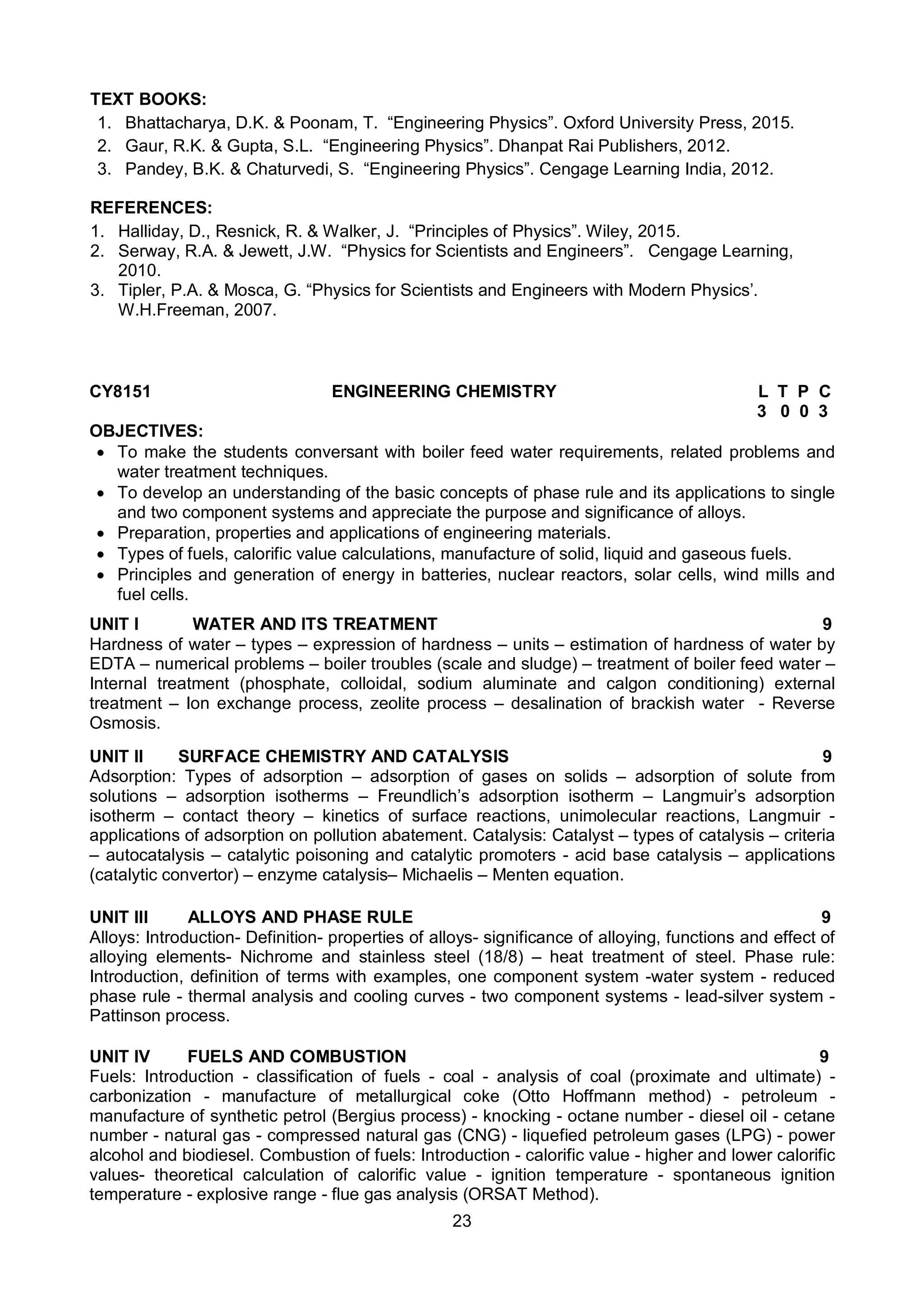 23
TEXT BOOKS:
1. Bhattacharya, D.K. & Poonam, T. “Engineering Physics”. Oxford University Press, 2015.
2. Gaur, R.K. & Gupta, S.L. “Engineering Physics”. Dhanpat Rai Publishers, 2012.
3. Pandey, B.K. & Chaturvedi, S. “Engineering Physics”. Cengage Learning India, 2012.
REFERENCES:
1. Halliday, D., Resnick, R. & Walker, J. “Principles of Physics”. Wiley, 2015.
2. Serway, R.A. & Jewett, J.W. “Physics for Scientists and Engineers”. Cengage Learning,
2010.
3. Tipler, P.A. & Mosca, G. “Physics for Scientists and Engineers with Modern Physics’.
W.H.Freeman, 2007.
CY8151 ENGINEERING CHEMISTRY L T P C
3 0 0 3
OBJECTIVES:
 To make the students conversant with boiler feed water requirements, related problems and
water treatment techniques.
 To develop an understanding of the basic concepts of phase rule and its applications to single
and two component systems and appreciate the purpose and significance of alloys.
 Preparation, properties and applications of engineering materials.
 Types of fuels, calorific value calculations, manufacture of solid, liquid and gaseous fuels.
 Principles and generation of energy in batteries, nuclear reactors, solar cells, wind mills and
fuel cells.
UNIT I WATER AND ITS TREATMENT 9
Hardness of water – types – expression of hardness – units – estimation of hardness of water by
EDTA – numerical problems – boiler troubles (scale and sludge) – treatment of boiler feed water –
Internal treatment (phosphate, colloidal, sodium aluminate and calgon conditioning) external
treatment – Ion exchange process, zeolite process – desalination of brackish water - Reverse
Osmosis.
UNIT II SURFACE CHEMISTRY AND CATALYSIS 9
Adsorption: Types of adsorption – adsorption of gases on solids – adsorption of solute from
solutions – adsorption isotherms – Freundlich’s adsorption isotherm – Langmuir’s adsorption
isotherm – contact theory – kinetics of surface reactions, unimolecular reactions, Langmuir -
applications of adsorption on pollution abatement. Catalysis: Catalyst – types of catalysis – criteria
– autocatalysis – catalytic poisoning and catalytic promoters - acid base catalysis – applications
(catalytic convertor) – enzyme catalysis– Michaelis – Menten equation.
UNIT III ALLOYS AND PHASE RULE 9
Alloys: Introduction- Definition- properties of alloys- significance of alloying, functions and effect of
alloying elements- Nichrome and stainless steel (18/8) – heat treatment of steel. Phase rule:
Introduction, definition of terms with examples, one component system -water system - reduced
phase rule - thermal analysis and cooling curves - two component systems - lead-silver system -
Pattinson process.
UNIT IV FUELS AND COMBUSTION 9
Fuels: Introduction - classification of fuels - coal - analysis of coal (proximate and ultimate) -
carbonization - manufacture of metallurgical coke (Otto Hoffmann method) - petroleum -
manufacture of synthetic petrol (Bergius process) - knocking - octane number - diesel oil - cetane
number - natural gas - compressed natural gas (CNG) - liquefied petroleum gases (LPG) - power
alcohol and biodiesel. Combustion of fuels: Introduction - calorific value - higher and lower calorific
values- theoretical calculation of calorific value - ignition temperature - spontaneous ignition
temperature - explosive range - flue gas analysis (ORSAT Method).
 