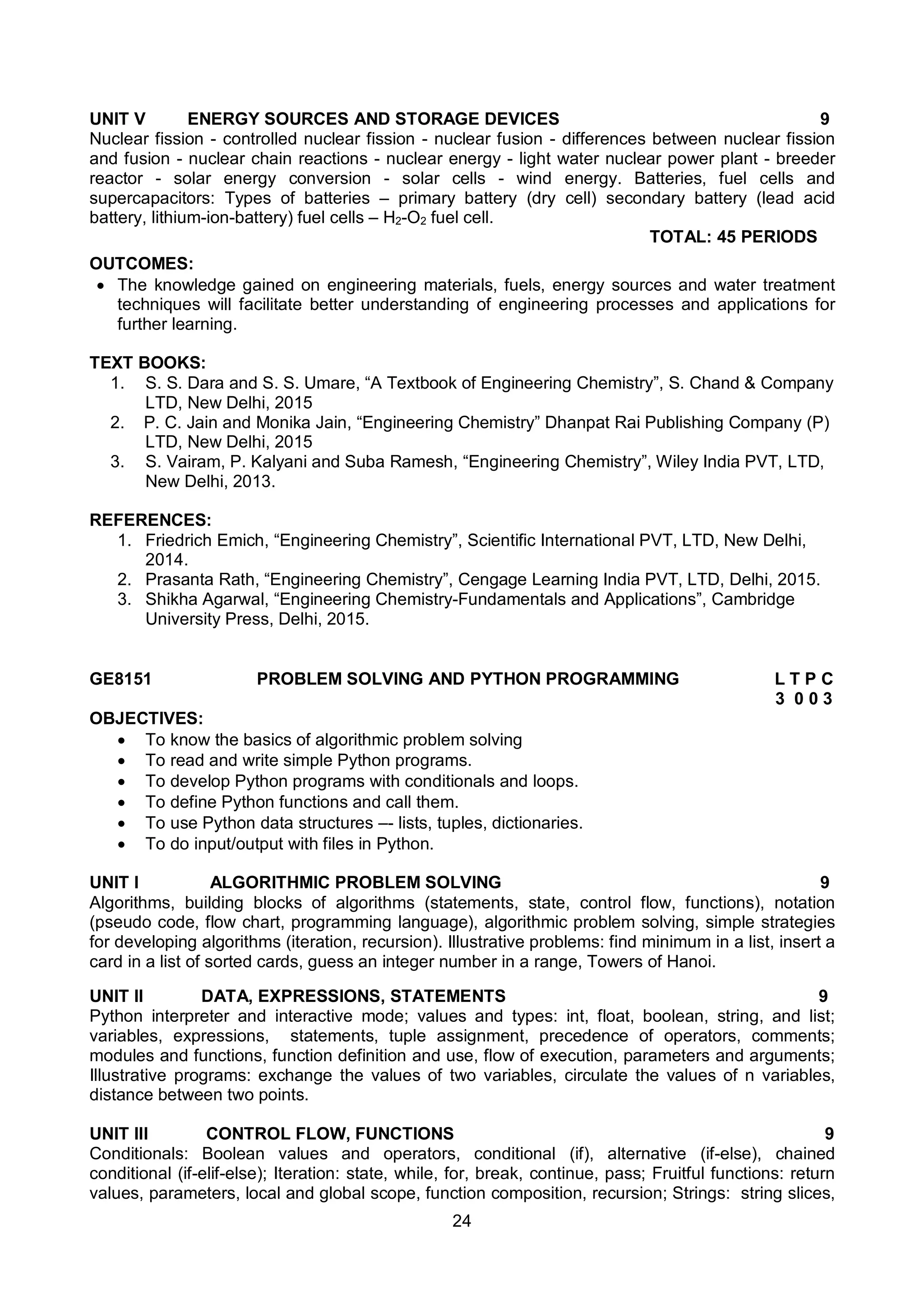 24
UNIT V ENERGY SOURCES AND STORAGE DEVICES 9
Nuclear fission - controlled nuclear fission - nuclear fusion - differences between nuclear fission
and fusion - nuclear chain reactions - nuclear energy - light water nuclear power plant - breeder
reactor - solar energy conversion - solar cells - wind energy. Batteries, fuel cells and
supercapacitors: Types of batteries – primary battery (dry cell) secondary battery (lead acid
battery, lithium-ion-battery) fuel cells – H2-O2 fuel cell.
TOTAL: 45 PERIODS
OUTCOMES:
 The knowledge gained on engineering materials, fuels, energy sources and water treatment
techniques will facilitate better understanding of engineering processes and applications for
further learning.
TEXT BOOKS:
1. S. S. Dara and S. S. Umare, “A Textbook of Engineering Chemistry”, S. Chand & Company
LTD, New Delhi, 2015
2. P. C. Jain and Monika Jain, “Engineering Chemistry” Dhanpat Rai Publishing Company (P)
LTD, New Delhi, 2015
3. S. Vairam, P. Kalyani and Suba Ramesh, “Engineering Chemistry”, Wiley India PVT, LTD,
New Delhi, 2013.
REFERENCES:
1. Friedrich Emich, “Engineering Chemistry”, Scientific International PVT, LTD, New Delhi,
2014.
2. Prasanta Rath, “Engineering Chemistry”, Cengage Learning India PVT, LTD, Delhi, 2015.
3. Shikha Agarwal, “Engineering Chemistry-Fundamentals and Applications”, Cambridge
University Press, Delhi, 2015.
GE8151 PROBLEM SOLVING AND PYTHON PROGRAMMING L T P C
3 0 0 3
OBJECTIVES:
 To know the basics of algorithmic problem solving
 To read and write simple Python programs.
 To develop Python programs with conditionals and loops.
 To define Python functions and call them.
 To use Python data structures –- lists, tuples, dictionaries.
 To do input/output with files in Python.
UNIT I ALGORITHMIC PROBLEM SOLVING 9
Algorithms, building blocks of algorithms (statements, state, control flow, functions), notation
(pseudo code, flow chart, programming language), algorithmic problem solving, simple strategies
for developing algorithms (iteration, recursion). Illustrative problems: find minimum in a list, insert a
card in a list of sorted cards, guess an integer number in a range, Towers of Hanoi.
UNIT II DATA, EXPRESSIONS, STATEMENTS 9
Python interpreter and interactive mode; values and types: int, float, boolean, string, and list;
variables, expressions, statements, tuple assignment, precedence of operators, comments;
modules and functions, function definition and use, flow of execution, parameters and arguments;
Illustrative programs: exchange the values of two variables, circulate the values of n variables,
distance between two points.
UNIT III CONTROL FLOW, FUNCTIONS 9
Conditionals: Boolean values and operators, conditional (if), alternative (if-else), chained
conditional (if-elif-else); Iteration: state, while, for, break, continue, pass; Fruitful functions: return
values, parameters, local and global scope, function composition, recursion; Strings: string slices,
 