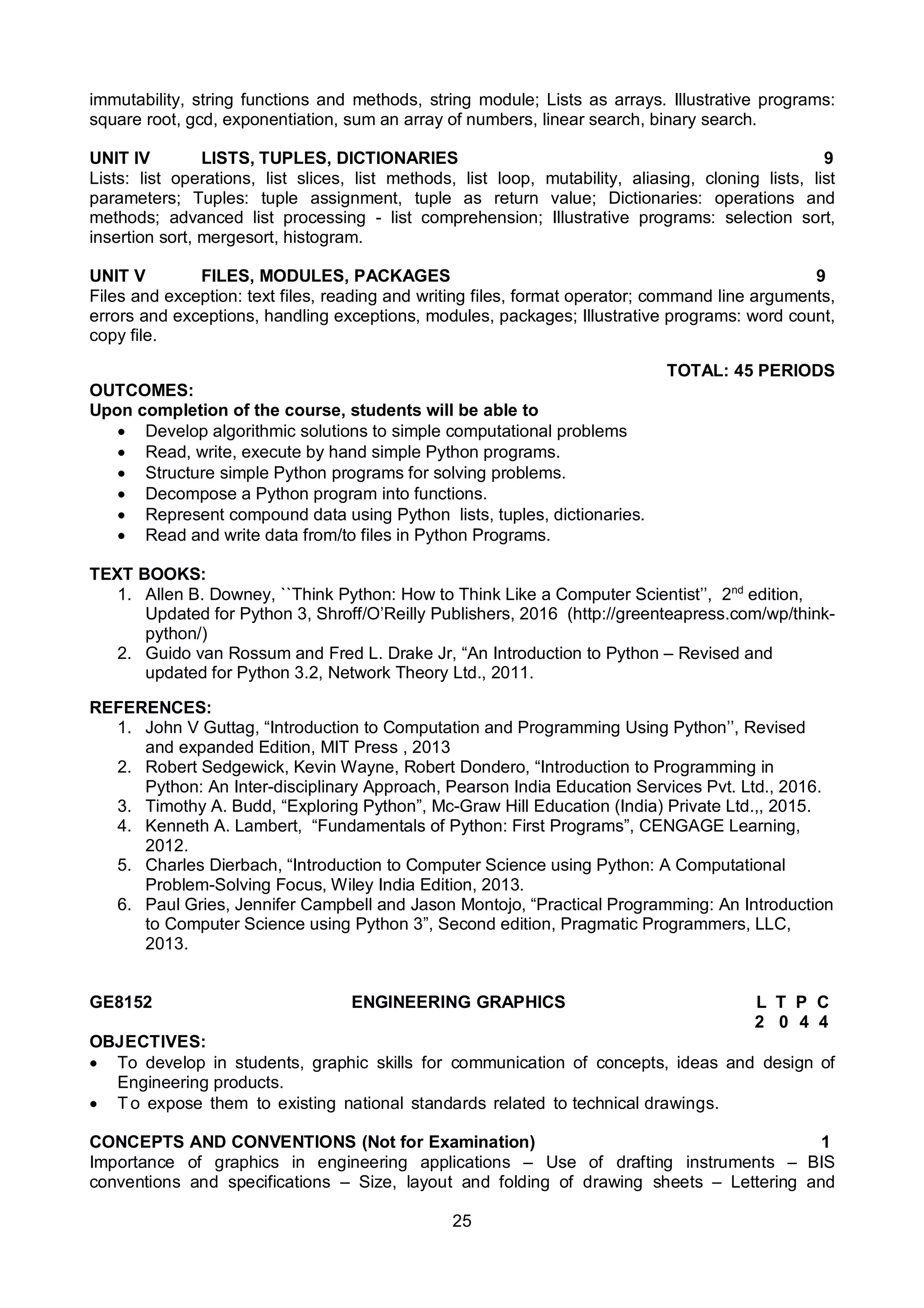25
immutability, string functions and methods, string module; Lists as arrays. Illustrative programs:
square root, gcd, exponentiation, sum an array of numbers, linear search, binary search.
UNIT IV LISTS, TUPLES, DICTIONARIES 9
Lists: list operations, list slices, list methods, list loop, mutability, aliasing, cloning lists, list
parameters; Tuples: tuple assignment, tuple as return value; Dictionaries: operations and
methods; advanced list processing - list comprehension; Illustrative programs: selection sort,
insertion sort, mergesort, histogram.
UNIT V FILES, MODULES, PACKAGES 9
Files and exception: text files, reading and writing files, format operator; command line arguments,
errors and exceptions, handling exceptions, modules, packages; Illustrative programs: word count,
copy file.
TOTAL: 45 PERIODS
OUTCOMES:
Upon completion of the course, students will be able to
 Develop algorithmic solutions to simple computational problems
 Read, write, execute by hand simple Python programs.
 Structure simple Python programs for solving problems.
 Decompose a Python program into functions.
 Represent compound data using Python lists, tuples, dictionaries.
 Read and write data from/to files in Python Programs.
TEXT BOOKS:
1. Allen B. Downey, ``Think Python: How to Think Like a Computer Scientist’’, 2nd
edition,
Updated for Python 3, Shroff/O’Reilly Publishers, 2016 (http://greenteapress.com/wp/think-
python/)
2. Guido van Rossum and Fred L. Drake Jr, “An Introduction to Python – Revised and
updated for Python 3.2, Network Theory Ltd., 2011.
REFERENCES:
1. John V Guttag, “Introduction to Computation and Programming Using Python’’, Revised
and expanded Edition, MIT Press , 2013
2. Robert Sedgewick, Kevin Wayne, Robert Dondero, “Introduction to Programming in
Python: An Inter-disciplinary Approach, Pearson India Education Services Pvt. Ltd., 2016.
3. Timothy A. Budd, “Exploring Python”, Mc-Graw Hill Education (India) Private Ltd.,, 2015.
4. Kenneth A. Lambert, “Fundamentals of Python: First Programs”, CENGAGE Learning,
2012.
5. Charles Dierbach, “Introduction to Computer Science using Python: A Computational
Problem-Solving Focus, Wiley India Edition, 2013.
6. Paul Gries, Jennifer Campbell and Jason Montojo, “Practical Programming: An Introduction
to Computer Science using Python 3”, Second edition, Pragmatic Programmers, LLC,
2013.
GE8152 ENGINEERING GRAPHICS L T P C
2 0 4 4
OBJECTIVES:
 To develop in students, graphic skills for communication of concepts, ideas and design of
Engineering products.
 To expose them to existing national standards related to technical drawings.
CONCEPTS AND CONVENTIONS (Not for Examination) 1
Importance of graphics in engineering applications – Use of drafting instruments – BIS
conventions and specifications – Size, layout and folding of drawing sheets – Lettering and
 