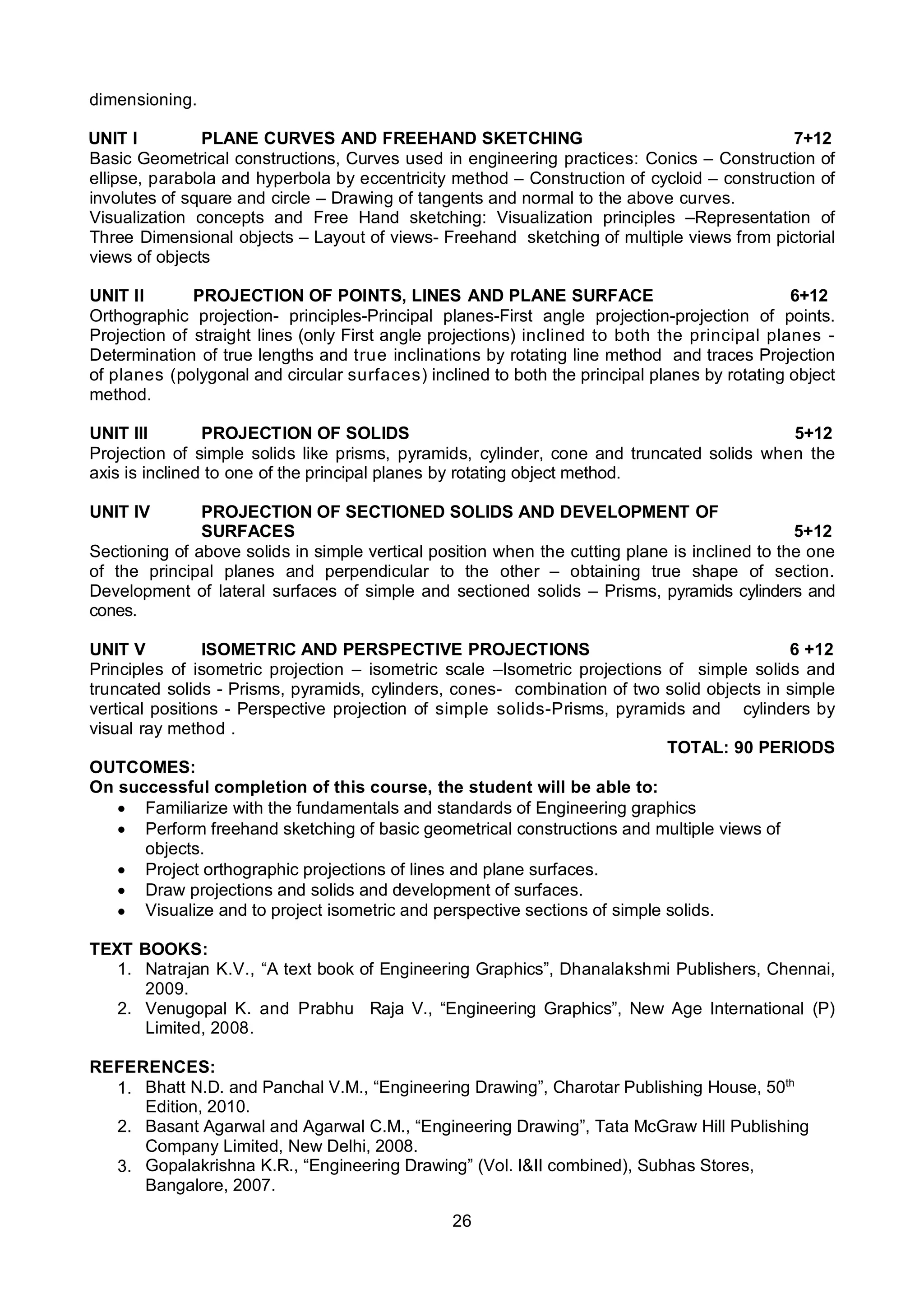 26
dimensioning.
UNIT I PLANE CURVES AND FREEHAND SKETCHING 7+12
Basic Geometrical constructions, Curves used in engineering practices: Conics – Construction of
ellipse, parabola and hyperbola by eccentricity method – Construction of cycloid – construction of
involutes of square and circle – Drawing of tangents and normal to the above curves.
Visualization concepts and Free Hand sketching: Visualization principles –Representation of
Three Dimensional objects – Layout of views- Freehand sketching of multiple views from pictorial
views of objects
UNIT II PROJECTION OF POINTS, LINES AND PLANE SURFACE 6+12
Orthographic projection- principles-Principal planes-First angle projection-projection of points.
Projection of straight lines (only First angle projections) inclined to both the principal planes -
Determination of true lengths and true inclinations by rotating line method and traces Projection
of planes (polygonal and circular surfaces) inclined to both the principal planes by rotating object
method.
UNIT III PROJECTION OF SOLIDS 5+12
Projection of simple solids like prisms, pyramids, cylinder, cone and truncated solids when the
axis is inclined to one of the principal planes by rotating object method.
UNIT IV PROJECTION OF SECTIONED SOLIDS AND DEVELOPMENT OF
SURFACES 5+12
Sectioning of above solids in simple vertical position when the cutting plane is inclined to the one
of the principal planes and perpendicular to the other – obtaining true shape of section.
Development of lateral surfaces of simple and sectioned solids – Prisms, pyramids cylinders and
cones.
UNIT V ISOMETRIC AND PERSPECTIVE PROJECTIONS 6 +12
Principles of isometric projection – isometric scale –Isometric projections of simple solids and
truncated solids - Prisms, pyramids, cylinders, cones- combination of two solid objects in simple
vertical positions - Perspective projection of simple solids-Prisms, pyramids and cylinders by
visual ray method .
TOTAL: 90 PERIODS
OUTCOMES:
On successful completion of this course, the student will be able to:
 Familiarize with the fundamentals and standards of Engineering graphics
 Perform freehand sketching of basic geometrical constructions and multiple views of
objects.
 Project orthographic projections of lines and plane surfaces.
 Draw projections and solids and development of surfaces.
 Visualize and to project isometric and perspective sections of simple solids.
TEXT BOOKS:
1. Natrajan K.V., “A text book of Engineering Graphics”, Dhanalakshmi Publishers, Chennai,
2009.
2. Venugopal K. and Prabhu Raja V., “Engineering Graphics”, New Age International (P)
Limited, 2008.
REFERENCES:
1. Bhatt N.D. and Panchal V.M., “Engineering Drawing”, Charotar Publishing House, 50th
Edition, 2010.
2. Basant Agarwal and Agarwal C.M., “Engineering Drawing”, Tata McGraw Hill Publishing
Company Limited, New Delhi, 2008.
3. Gopalakrishna K.R., “Engineering Drawing” (Vol. I&II combined), Subhas Stores,
Bangalore, 2007.
 