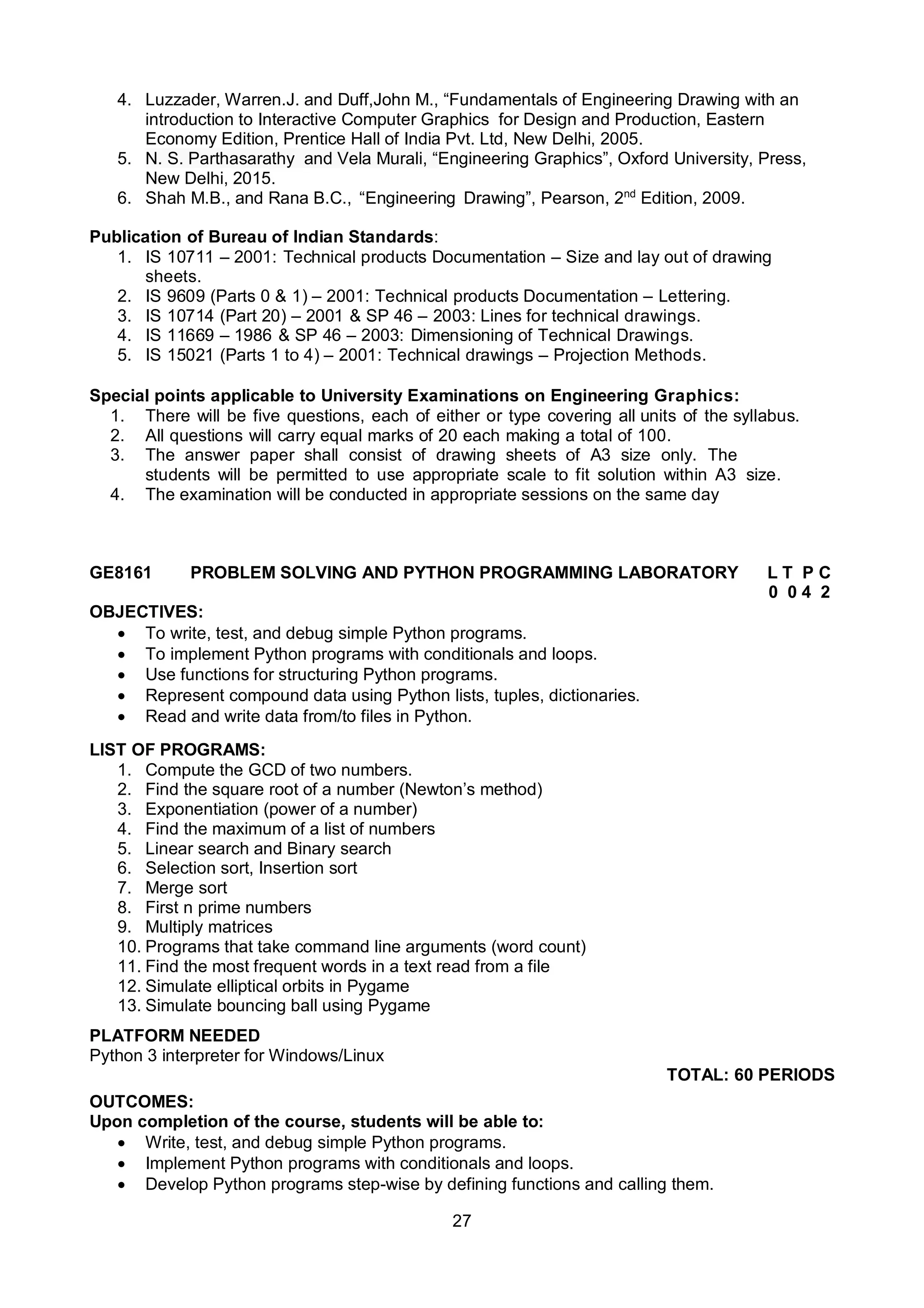 27
4. Luzzader, Warren.J. and Duff,John M., “Fundamentals of Engineering Drawing with an
introduction to Interactive Computer Graphics for Design and Production, Eastern
Economy Edition, Prentice Hall of India Pvt. Ltd, New Delhi, 2005.
5. N. S. Parthasarathy and Vela Murali, “Engineering Graphics”, Oxford University, Press,
New Delhi, 2015.
6. Shah M.B., and Rana B.C., “Engineering Drawing”, Pearson, 2nd
Edition, 2009.
Publication of Bureau of Indian Standards:
1. IS 10711 – 2001: Technical products Documentation – Size and lay out of drawing
sheets.
2. IS 9609 (Parts 0 & 1) – 2001: Technical products Documentation – Lettering.
3. IS 10714 (Part 20) – 2001 & SP 46 – 2003: Lines for technical drawings.
4. IS 11669 – 1986 & SP 46 – 2003: Dimensioning of Technical Drawings.
5. IS 15021 (Parts 1 to 4) – 2001: Technical drawings – Projection Methods.
Special points applicable to University Examinations on Engineering Graphics:
1. There will be five questions, each of either or type covering all units of the syllabus.
2. All questions will carry equal marks of 20 each making a total of 100.
3. The answer paper shall consist of drawing sheets of A3 size only. The
students will be permitted to use appropriate scale to fit solution within A3 size.
4. The examination will be conducted in appropriate sessions on the same day
GE8161 PROBLEM SOLVING AND PYTHON PROGRAMMING LABORATORY L T P C
0 0 4 2
OBJECTIVES:
 To write, test, and debug simple Python programs.
 To implement Python programs with conditionals and loops.
 Use functions for structuring Python programs.
 Represent compound data using Python lists, tuples, dictionaries.
 Read and write data from/to files in Python.
LIST OF PROGRAMS:
1. Compute the GCD of two numbers.
2. Find the square root of a number (Newton’s method)
3. Exponentiation (power of a number)
4. Find the maximum of a list of numbers
5. Linear search and Binary search
6. Selection sort, Insertion sort
7. Merge sort
8. First n prime numbers
9. Multiply matrices
10. Programs that take command line arguments (word count)
11. Find the most frequent words in a text read from a file
12. Simulate elliptical orbits in Pygame
13. Simulate bouncing ball using Pygame
PLATFORM NEEDED
Python 3 interpreter for Windows/Linux
TOTAL: 60 PERIODS
OUTCOMES:
Upon completion of the course, students will be able to:
 Write, test, and debug simple Python programs.
 Implement Python programs with conditionals and loops.
 Develop Python programs step-wise by defining functions and calling them.
 