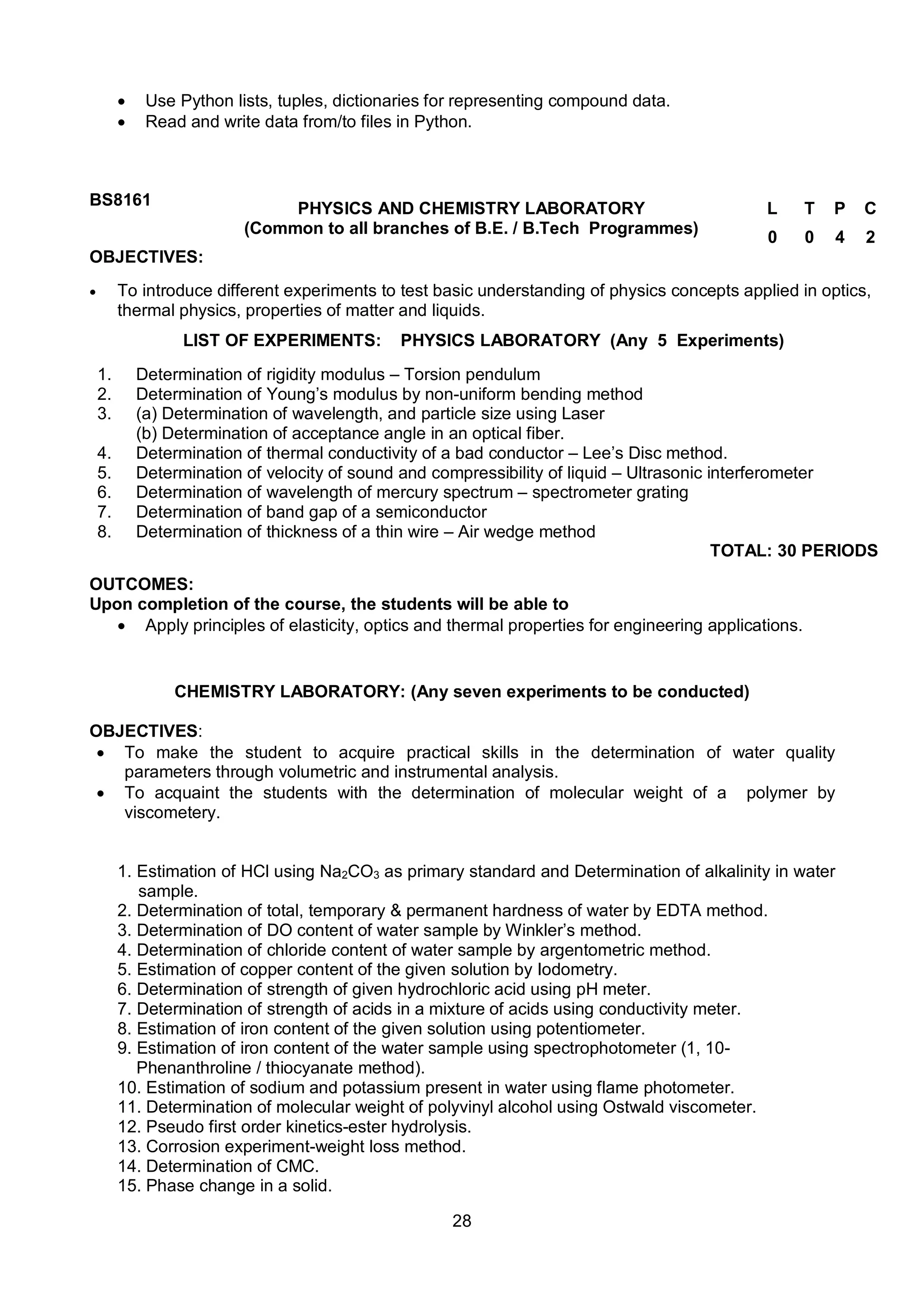 28
 Use Python lists, tuples, dictionaries for representing compound data.
 Read and write data from/to files in Python.
BS8161
PHYSICS AND CHEMISTRY LABORATORY
(Common to all branches of B.E. / B.Tech Programmes)
L T P C
0 0 4 2
OBJECTIVES:
 To introduce different experiments to test basic understanding of physics concepts applied in optics,
thermal physics, properties of matter and liquids.
LIST OF EXPERIMENTS: PHYSICS LABORATORY (Any 5 Experiments)
1. Determination of rigidity modulus – Torsion pendulum
2. Determination of Young’s modulus by non-uniform bending method
3. (a) Determination of wavelength, and particle size using Laser
(b) Determination of acceptance angle in an optical fiber.
4. Determination of thermal conductivity of a bad conductor – Lee’s Disc method.
5. Determination of velocity of sound and compressibility of liquid – Ultrasonic interferometer
6. Determination of wavelength of mercury spectrum – spectrometer grating
7. Determination of band gap of a semiconductor
8. Determination of thickness of a thin wire – Air wedge method
TOTAL: 30 PERIODS
OUTCOMES:
Upon completion of the course, the students will be able to
 Apply principles of elasticity, optics and thermal properties for engineering applications.
CHEMISTRY LABORATORY: (Any seven experiments to be conducted)
OBJECTIVES:
 To make the student to acquire practical skills in the determination of water quality
parameters through volumetric and instrumental analysis.
 To acquaint the students with the determination of molecular weight of a polymer by
viscometery.
1. Estimation of HCl using Na2CO3 as primary standard and Determination of alkalinity in water
sample.
2. Determination of total, temporary & permanent hardness of water by EDTA method.
3. Determination of DO content of water sample by Winkler’s method.
4. Determination of chloride content of water sample by argentometric method.
5. Estimation of copper content of the given solution by Iodometry.
6. Determination of strength of given hydrochloric acid using pH meter.
7. Determination of strength of acids in a mixture of acids using conductivity meter.
8. Estimation of iron content of the given solution using potentiometer.
9. Estimation of iron content of the water sample using spectrophotometer (1, 10-
Phenanthroline / thiocyanate method).
10. Estimation of sodium and potassium present in water using flame photometer.
11. Determination of molecular weight of polyvinyl alcohol using Ostwald viscometer.
12. Pseudo first order kinetics-ester hydrolysis.
13. Corrosion experiment-weight loss method.
14. Determination of CMC.
15. Phase change in a solid.
 