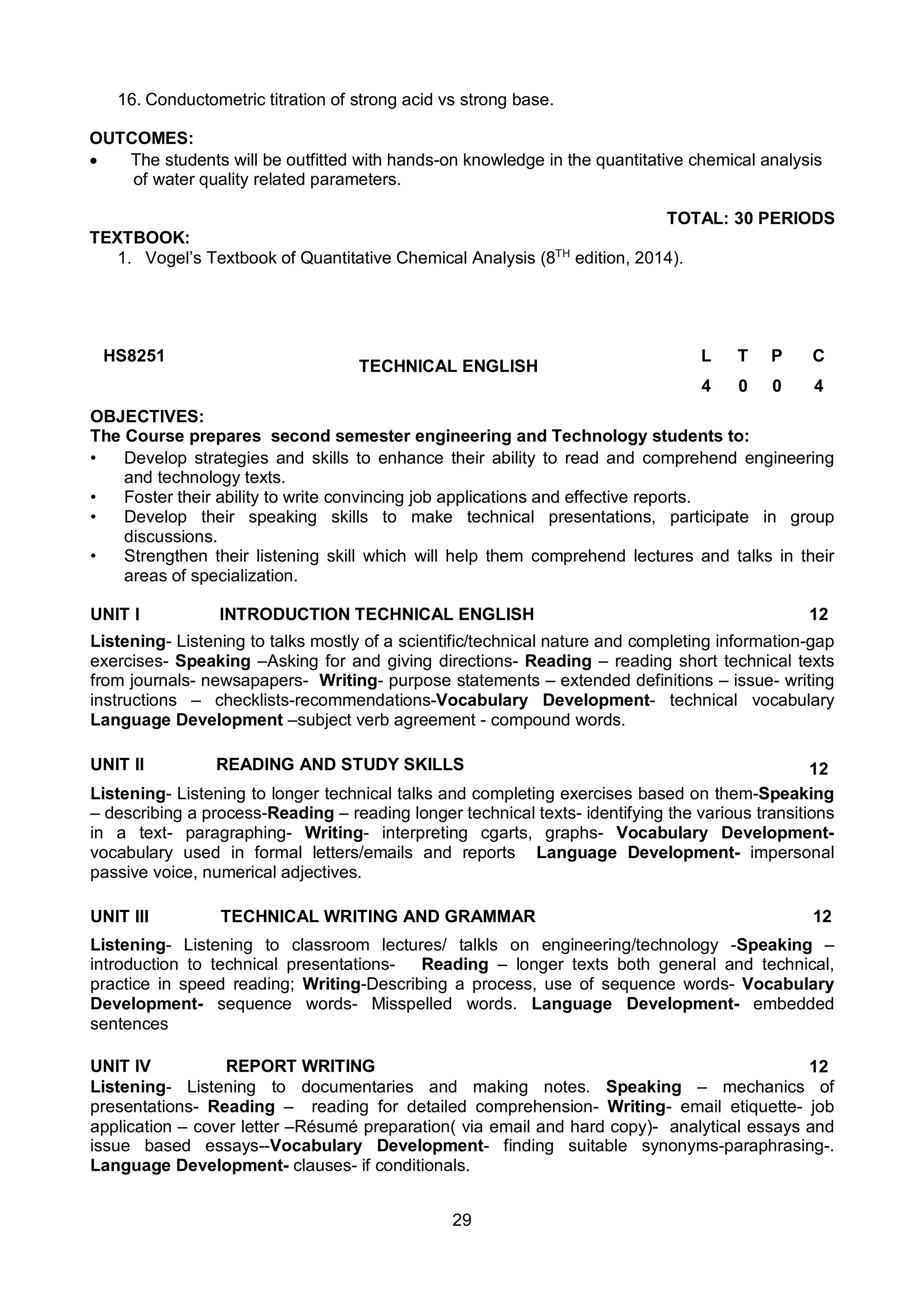 29
16. Conductometric titration of strong acid vs strong base.
OUTCOMES:
 The students will be outfitted with hands-on knowledge in the quantitative chemical analysis
of water quality related parameters.
TOTAL: 30 PERIODS
TEXTBOOK:
1. Vogel’s Textbook of Quantitative Chemical Analysis (8TH
edition, 2014).
HS8251
TECHNICAL ENGLISH
L T P C
4 0 0 4
OBJECTIVES:
The Course prepares second semester engineering and Technology students to:
• Develop strategies and skills to enhance their ability to read and comprehend engineering
and technology texts.
• Foster their ability to write convincing job applications and effective reports.
• Develop their speaking skills to make technical presentations, participate in group
discussions.
• Strengthen their listening skill which will help them comprehend lectures and talks in their
areas of specialization.
UNIT I INTRODUCTION TECHNICAL ENGLISH 12
Listening- Listening to talks mostly of a scientific/technical nature and completing information-gap
exercises- Speaking –Asking for and giving directions- Reading – reading short technical texts
from journals- newsapapers- Writing- purpose statements – extended definitions – issue- writing
instructions – checklists-recommendations-Vocabulary Development- technical vocabulary
Language Development –subject verb agreement - compound words.
UNIT II READING AND STUDY SKILLS 12
Listening- Listening to longer technical talks and completing exercises based on them-Speaking
– describing a process-Reading – reading longer technical texts- identifying the various transitions
in a text- paragraphing- Writing- interpreting cgarts, graphs- Vocabulary Development-
vocabulary used in formal letters/emails and reports Language Development- impersonal
passive voice, numerical adjectives.
UNIT III TECHNICAL WRITING AND GRAMMAR 12
Listening- Listening to classroom lectures/ talkls on engineering/technology -Speaking –
introduction to technical presentations- Reading – longer texts both general and technical,
practice in speed reading; Writing-Describing a process, use of sequence words- Vocabulary
Development- sequence words- Misspelled words. Language Development- embedded
sentences
UNIT IV REPORT WRITING 12
Listening- Listening to documentaries and making notes. Speaking – mechanics of
presentations- Reading – reading for detailed comprehension- Writing- email etiquette- job
application – cover letter –Résumé preparation( via email and hard copy)- analytical essays and
issue based essays--Vocabulary Development- finding suitable synonyms-paraphrasing-.
Language Development- clauses- if conditionals.
 