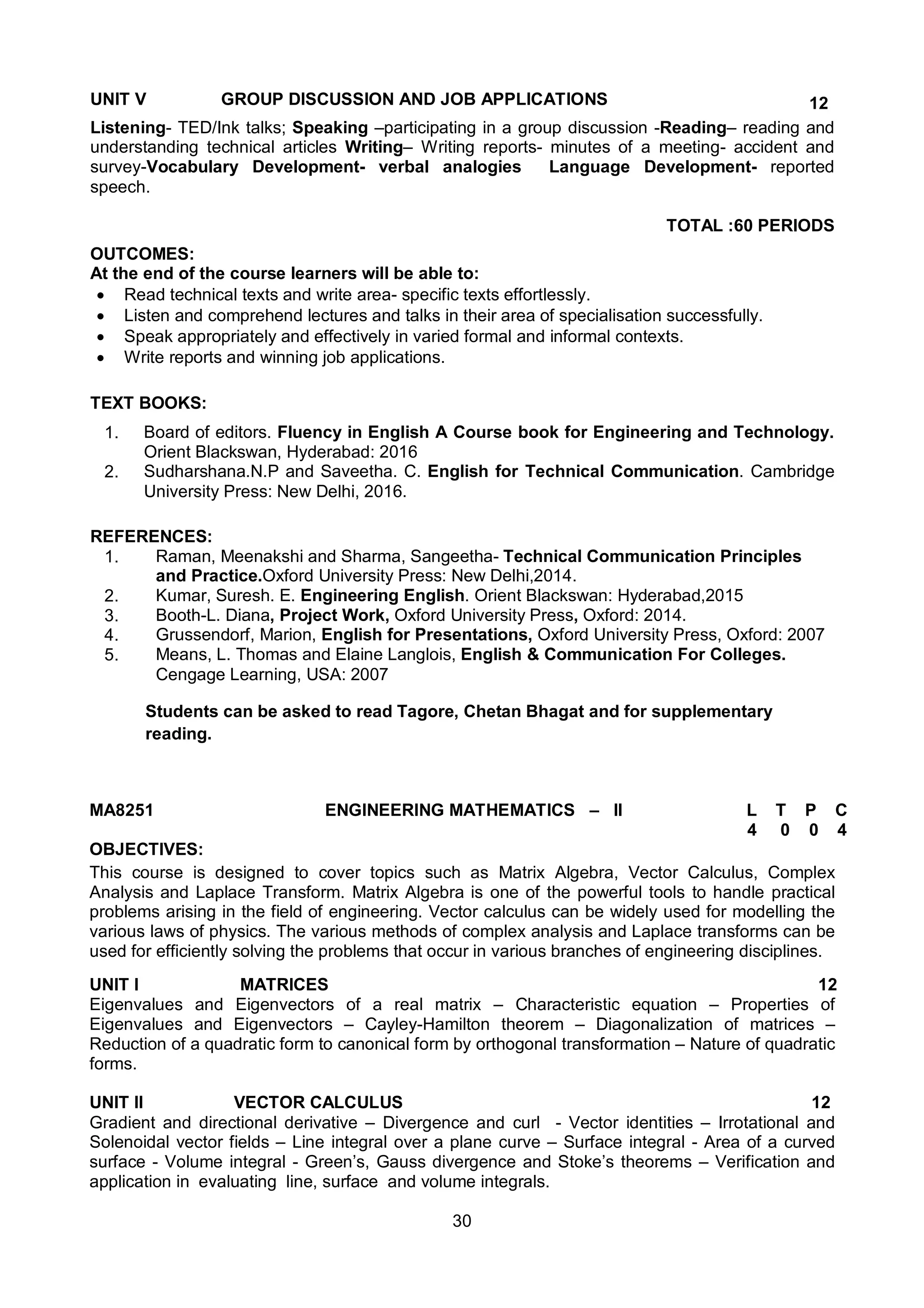 30
UNIT V GROUP DISCUSSION AND JOB APPLICATIONS 12
Listening- TED/Ink talks; Speaking –participating in a group discussion -Reading– reading and
understanding technical articles Writing– Writing reports- minutes of a meeting- accident and
survey-Vocabulary Development- verbal analogies Language Development- reported
speech.
TOTAL :60 PERIODS
OUTCOMES:
At the end of the course learners will be able to:
 Read technical texts and write area- specific texts effortlessly.
 Listen and comprehend lectures and talks in their area of specialisation successfully.
 Speak appropriately and effectively in varied formal and informal contexts.
 Write reports and winning job applications.
TEXT BOOKS:
1. Board of editors. Fluency in English A Course book for Engineering and Technology.
Orient Blackswan, Hyderabad: 2016
2. Sudharshana.N.P and Saveetha. C. English for Technical Communication. Cambridge
University Press: New Delhi, 2016.
REFERENCES:
1. Raman, Meenakshi and Sharma, Sangeetha- Technical Communication Principles
and Practice.Oxford University Press: New Delhi,2014.
2. Kumar, Suresh. E. Engineering English. Orient Blackswan: Hyderabad,2015
3. Booth-L. Diana, Project Work, Oxford University Press, Oxford: 2014.
4. Grussendorf, Marion, English for Presentations, Oxford University Press, Oxford: 2007
5. Means, L. Thomas and Elaine Langlois, English & Communication For Colleges.
Cengage Learning, USA: 2007
Students can be asked to read Tagore, Chetan Bhagat and for supplementary
reading.
MA8251 ENGINEERING MATHEMATICS – II L T P C
4 0 0 4
OBJECTIVES:
This course is designed to cover topics such as Matrix Algebra, Vector Calculus, Complex
Analysis and Laplace Transform. Matrix Algebra is one of the powerful tools to handle practical
problems arising in the field of engineering. Vector calculus can be widely used for modelling the
various laws of physics. The various methods of complex analysis and Laplace transforms can be
used for efficiently solving the problems that occur in various branches of engineering disciplines.
UNIT I MATRICES 12
Eigenvalues and Eigenvectors of a real matrix – Characteristic equation – Properties of
Eigenvalues and Eigenvectors – Cayley-Hamilton theorem – Diagonalization of matrices –
Reduction of a quadratic form to canonical form by orthogonal transformation – Nature of quadratic
forms.
UNIT II VECTOR CALCULUS 12
Gradient and directional derivative – Divergence and curl - Vector identities – Irrotational and
Solenoidal vector fields – Line integral over a plane curve – Surface integral - Area of a curved
surface - Volume integral - Green’s, Gauss divergence and Stoke’s theorems – Verification and
application in evaluating line, surface and volume integrals.
 