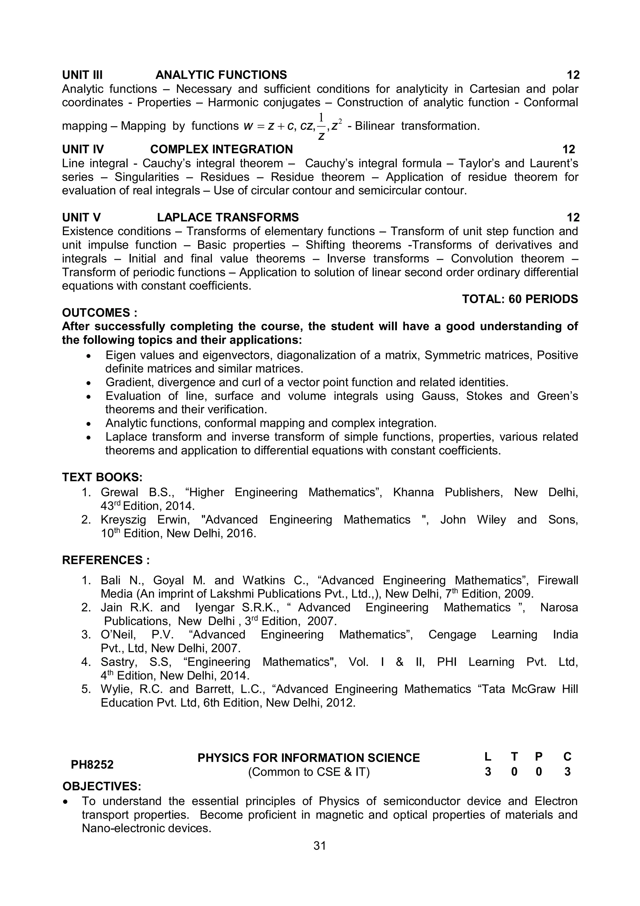 31
UNIT III ANALYTIC FUNCTIONS 12
Analytic functions – Necessary and sufficient conditions for analyticity in Cartesian and polar
coordinates - Properties – Harmonic conjugates – Construction of analytic function - Conformal
mapping – Mapping by functions
2
1
z
z
cz
c
z
w ,
,
,

 - Bilinear transformation.
UNIT IV COMPLEX INTEGRATION 12
Line integral - Cauchy’s integral theorem – Cauchy’s integral formula – Taylor’s and Laurent’s
series – Singularities – Residues – Residue theorem – Application of residue theorem for
evaluation of real integrals – Use of circular contour and semicircular contour.
UNIT V LAPLACE TRANSFORMS 12
Existence conditions – Transforms of elementary functions – Transform of unit step function and
unit impulse function – Basic properties – Shifting theorems -Transforms of derivatives and
integrals – Initial and final value theorems – Inverse transforms – Convolution theorem –
Transform of periodic functions – Application to solution of linear second order ordinary differential
equations with constant coefficients.
TOTAL: 60 PERIODS
OUTCOMES :
After successfully completing the course, the student will have a good understanding of
the following topics and their applications:
 Eigen values and eigenvectors, diagonalization of a matrix, Symmetric matrices, Positive
definite matrices and similar matrices.
 Gradient, divergence and curl of a vector point function and related identities.
 Evaluation of line, surface and volume integrals using Gauss, Stokes and Green’s
theorems and their verification.
 Analytic functions, conformal mapping and complex integration.
 Laplace transform and inverse transform of simple functions, properties, various related
theorems and application to differential equations with constant coefficients.
TEXT BOOKS:
1. Grewal B.S., “Higher Engineering Mathematics”, Khanna Publishers, New Delhi,
43rd
Edition, 2014.
2. Kreyszig Erwin, "Advanced Engineering Mathematics ", John Wiley and Sons,
10th
Edition, New Delhi, 2016.
REFERENCES :
1. Bali N., Goyal M. and Watkins C., “Advanced Engineering Mathematics”, Firewall
Media (An imprint of Lakshmi Publications Pvt., Ltd.,), New Delhi, 7th
Edition, 2009.
2. Jain R.K. and Iyengar S.R.K., “ Advanced Engineering Mathematics ”, Narosa
Publications, New Delhi , 3rd
Edition, 2007.
3. O’Neil, P.V. “Advanced Engineering Mathematics”, Cengage Learning India
Pvt., Ltd, New Delhi, 2007.
4. Sastry, S.S, “Engineering Mathematics", Vol. I & II, PHI Learning Pvt. Ltd,
4th
Edition, New Delhi, 2014.
5. Wylie, R.C. and Barrett, L.C., “Advanced Engineering Mathematics “Tata McGraw Hill
Education Pvt. Ltd, 6th Edition, New Delhi, 2012.
PH8252
PHYSICS FOR INFORMATION SCIENCE
(Common to CSE & IT)
L T P C
3 0 0 3
OBJECTIVES:
 To understand the essential principles of Physics of semiconductor device and Electron
transport properties. Become proficient in magnetic and optical properties of materials and
Nano-electronic devices.
 