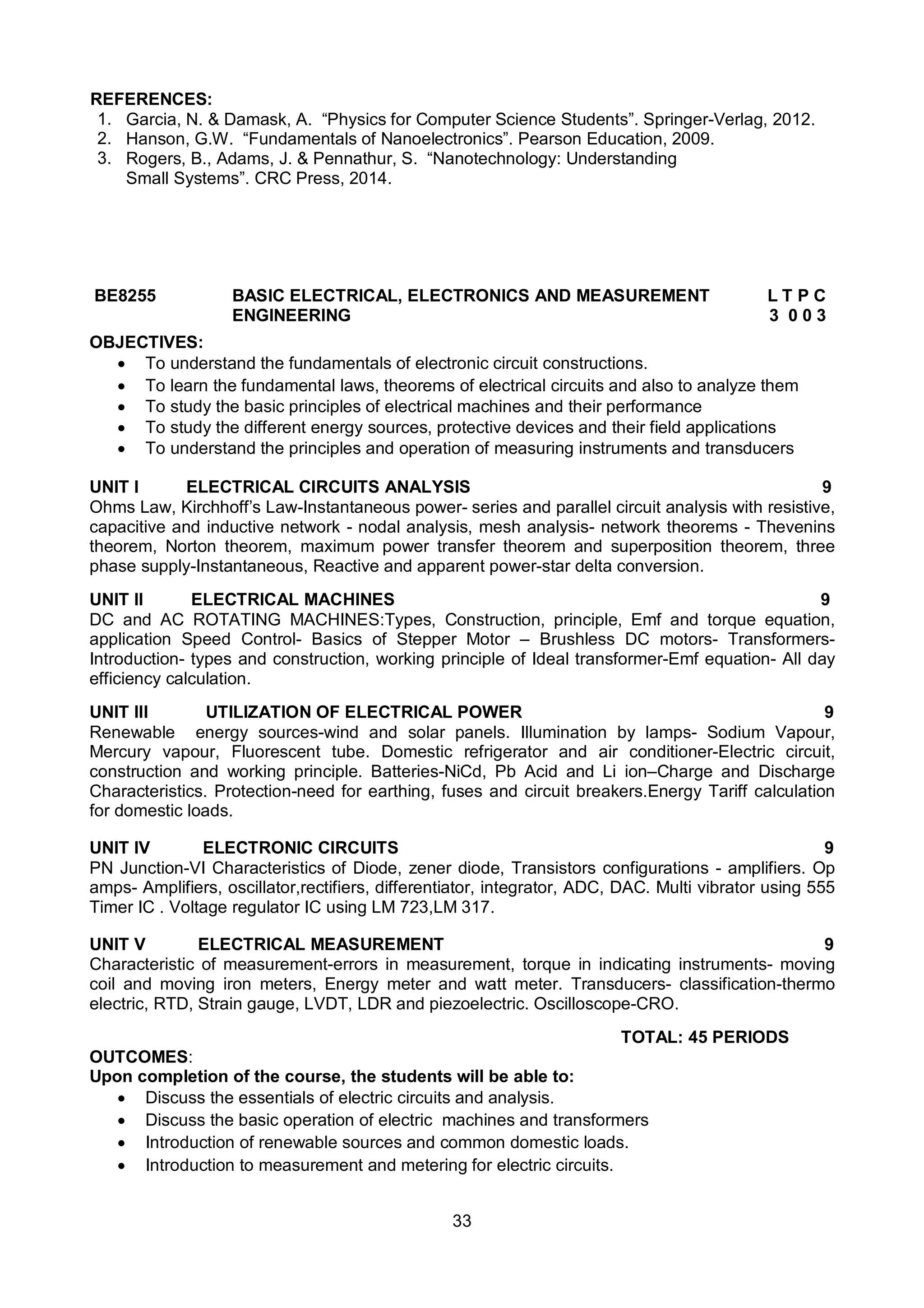 33
REFERENCES:
1. Garcia, N. & Damask, A. “Physics for Computer Science Students”. Springer-Verlag, 2012.
2. Hanson, G.W. “Fundamentals of Nanoelectronics”. Pearson Education, 2009.
3. Rogers, B., Adams, J. & Pennathur, S. “Nanotechnology: Understanding
Small Systems”. CRC Press, 2014.
BE8255 BASIC ELECTRICAL, ELECTRONICS AND MEASUREMENT L T P C
ENGINEERING 3 0 0 3
OBJECTIVES:
 To understand the fundamentals of electronic circuit constructions.
 To learn the fundamental laws, theorems of electrical circuits and also to analyze them
 To study the basic principles of electrical machines and their performance
 To study the different energy sources, protective devices and their field applications
 To understand the principles and operation of measuring instruments and transducers
UNIT I ELECTRICAL CIRCUITS ANALYSIS 9
Ohms Law, Kirchhoff’s Law-Instantaneous power- series and parallel circuit analysis with resistive,
capacitive and inductive network - nodal analysis, mesh analysis- network theorems - Thevenins
theorem, Norton theorem, maximum power transfer theorem and superposition theorem, three
phase supply-Instantaneous, Reactive and apparent power-star delta conversion.
UNIT II ELECTRICAL MACHINES 9
DC and AC ROTATING MACHINES:Types, Construction, principle, Emf and torque equation,
application Speed Control- Basics of Stepper Motor – Brushless DC motors- Transformers-
Introduction- types and construction, working principle of Ideal transformer-Emf equation- All day
efficiency calculation.
UNIT III UTILIZATION OF ELECTRICAL POWER 9
Renewable energy sources-wind and solar panels. Illumination by lamps- Sodium Vapour,
Mercury vapour, Fluorescent tube. Domestic refrigerator and air conditioner-Electric circuit,
construction and working principle. Batteries-NiCd, Pb Acid and Li ion–Charge and Discharge
Characteristics. Protection-need for earthing, fuses and circuit breakers.Energy Tariff calculation
for domestic loads.
UNIT IV ELECTRONIC CIRCUITS 9
PN Junction-VI Characteristics of Diode, zener diode, Transistors configurations - amplifiers. Op
amps- Amplifiers, oscillator,rectifiers, differentiator, integrator, ADC, DAC. Multi vibrator using 555
Timer IC . Voltage regulator IC using LM 723,LM 317.
UNIT V ELECTRICAL MEASUREMENT 9
Characteristic of measurement-errors in measurement, torque in indicating instruments- moving
coil and moving iron meters, Energy meter and watt meter. Transducers- classification-thermo
electric, RTD, Strain gauge, LVDT, LDR and piezoelectric. Oscilloscope-CRO.
TOTAL: 45 PERIODS
OUTCOMES:
Upon completion of the course, the students will be able to:
 Discuss the essentials of electric circuits and analysis.
 Discuss the basic operation of electric machines and transformers
 Introduction of renewable sources and common domestic loads.
 Introduction to measurement and metering for electric circuits.
 