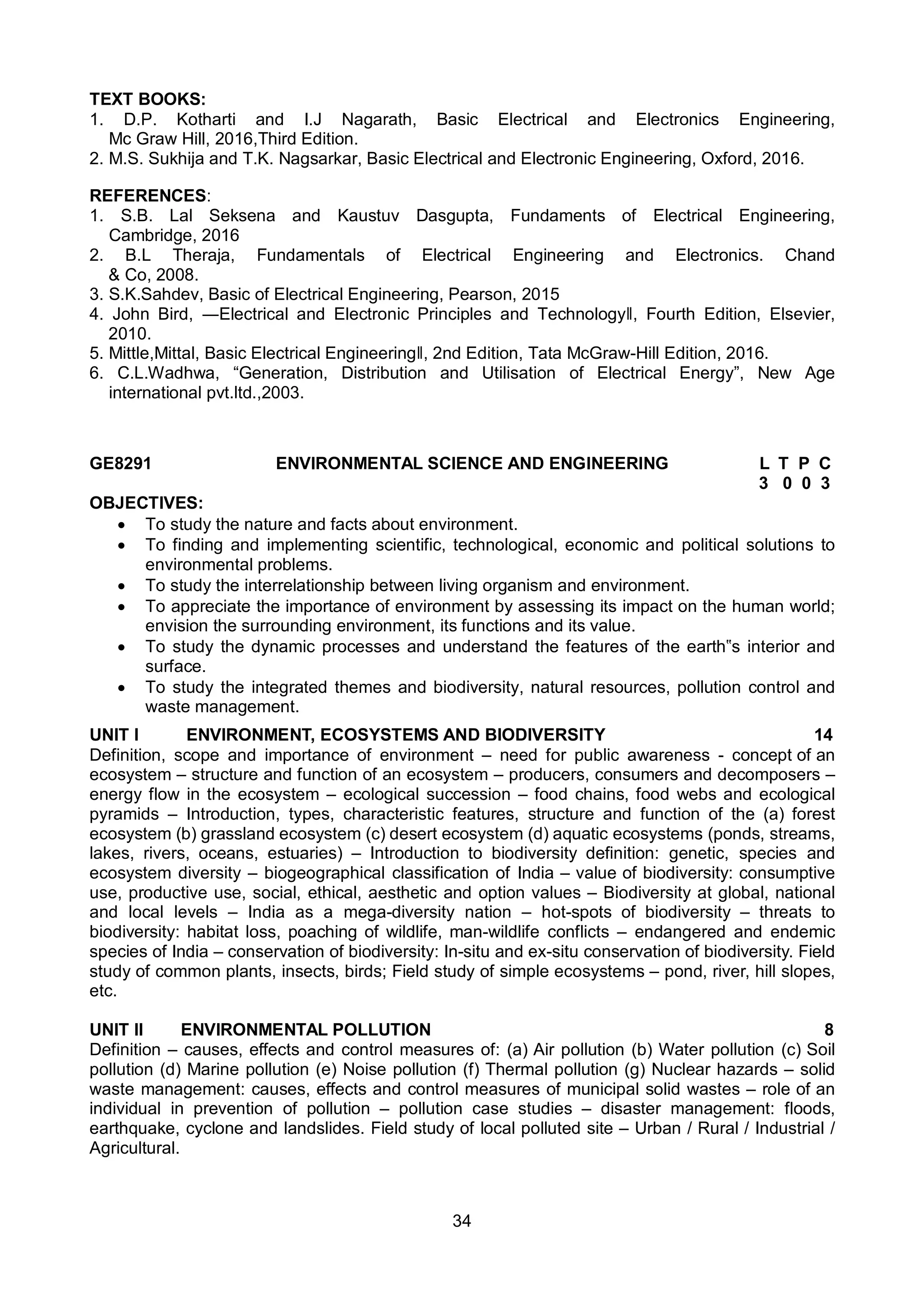34
TEXT BOOKS:
1. D.P. Kotharti and I.J Nagarath, Basic Electrical and Electronics Engineering,
Mc Graw Hill, 2016,Third Edition.
2. M.S. Sukhija and T.K. Nagsarkar, Basic Electrical and Electronic Engineering, Oxford, 2016.
REFERENCES:
1. S.B. Lal Seksena and Kaustuv Dasgupta, Fundaments of Electrical Engineering,
Cambridge, 2016
2. B.L Theraja, Fundamentals of Electrical Engineering and Electronics. Chand
& Co, 2008.
3. S.K.Sahdev, Basic of Electrical Engineering, Pearson, 2015
4. John Bird, ―Electrical and Electronic Principles and Technologyǁ, Fourth Edition, Elsevier,
2010.
5. Mittle,Mittal, Basic Electrical Engineeringǁ, 2nd Edition, Tata McGraw-Hill Edition, 2016.
6. C.L.Wadhwa, “Generation, Distribution and Utilisation of Electrical Energy”, New Age
international pvt.ltd.,2003.
GE8291 ENVIRONMENTAL SCIENCE AND ENGINEERING L T P C
3 0 0 3
OBJECTIVES:
 To study the nature and facts about environment.
 To finding and implementing scientific, technological, economic and political solutions to
environmental problems.
 To study the interrelationship between living organism and environment.
 To appreciate the importance of environment by assessing its impact on the human world;
envision the surrounding environment, its functions and its value.
 To study the dynamic processes and understand the features of the earth‟s interior and
surface.
 To study the integrated themes and biodiversity, natural resources, pollution control and
waste management.
UNIT I ENVIRONMENT, ECOSYSTEMS AND BIODIVERSITY 14
Definition, scope and importance of environment – need for public awareness - concept of an
ecosystem – structure and function of an ecosystem – producers, consumers and decomposers –
energy flow in the ecosystem – ecological succession – food chains, food webs and ecological
pyramids – Introduction, types, characteristic features, structure and function of the (a) forest
ecosystem (b) grassland ecosystem (c) desert ecosystem (d) aquatic ecosystems (ponds, streams,
lakes, rivers, oceans, estuaries) – Introduction to biodiversity definition: genetic, species and
ecosystem diversity – biogeographical classification of India – value of biodiversity: consumptive
use, productive use, social, ethical, aesthetic and option values – Biodiversity at global, national
and local levels – India as a mega-diversity nation – hot-spots of biodiversity – threats to
biodiversity: habitat loss, poaching of wildlife, man-wildlife conflicts – endangered and endemic
species of India – conservation of biodiversity: In-situ and ex-situ conservation of biodiversity. Field
study of common plants, insects, birds; Field study of simple ecosystems – pond, river, hill slopes,
etc.
UNIT II ENVIRONMENTAL POLLUTION 8
Definition – causes, effects and control measures of: (a) Air pollution (b) Water pollution (c) Soil
pollution (d) Marine pollution (e) Noise pollution (f) Thermal pollution (g) Nuclear hazards – solid
waste management: causes, effects and control measures of municipal solid wastes – role of an
individual in prevention of pollution – pollution case studies – disaster management: floods,
earthquake, cyclone and landslides. Field study of local polluted site – Urban / Rural / Industrial /
Agricultural.
 