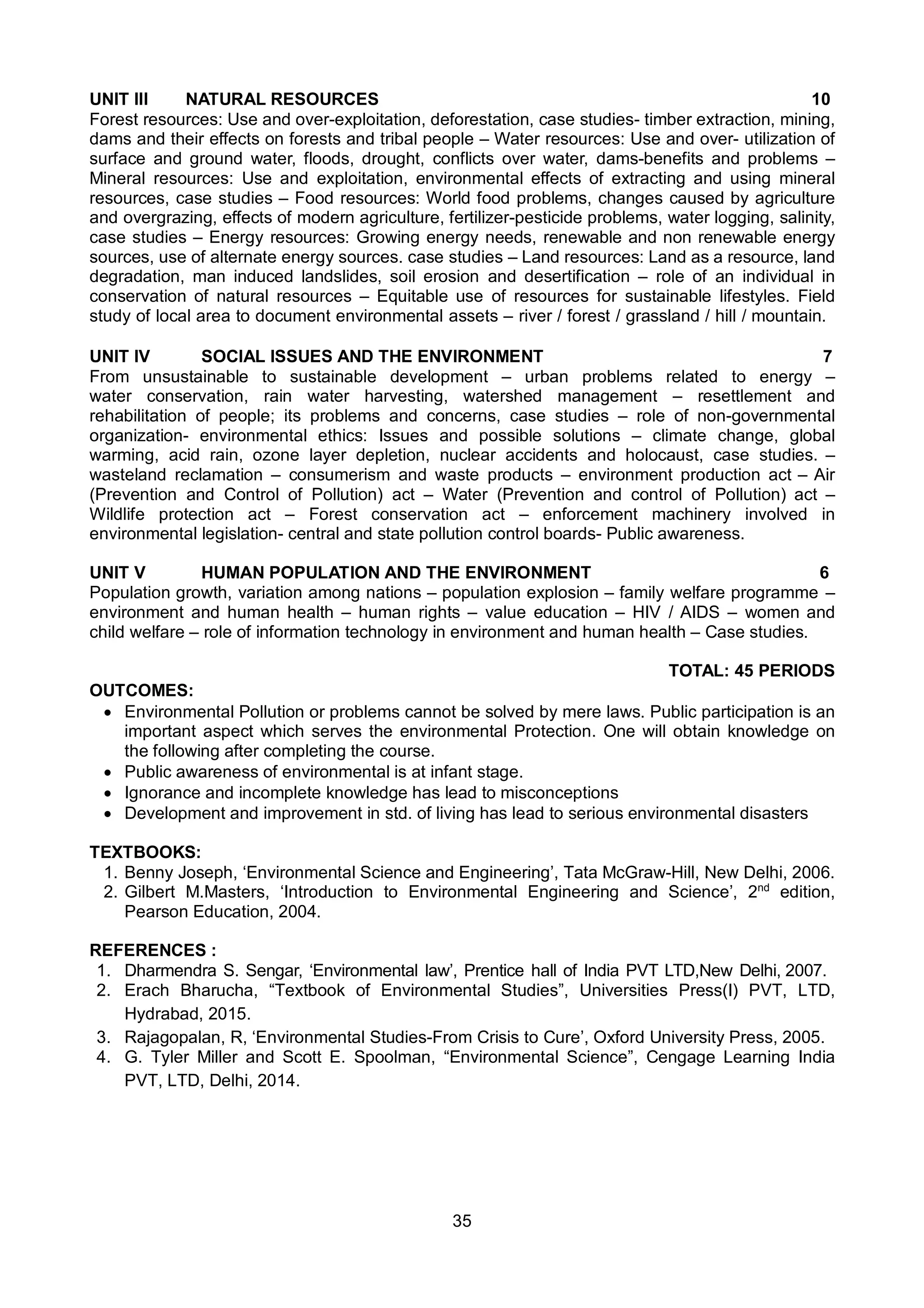 35
UNIT III NATURAL RESOURCES 10
Forest resources: Use and over-exploitation, deforestation, case studies- timber extraction, mining,
dams and their effects on forests and tribal people – Water resources: Use and over- utilization of
surface and ground water, floods, drought, conflicts over water, dams-benefits and problems –
Mineral resources: Use and exploitation, environmental effects of extracting and using mineral
resources, case studies – Food resources: World food problems, changes caused by agriculture
and overgrazing, effects of modern agriculture, fertilizer-pesticide problems, water logging, salinity,
case studies – Energy resources: Growing energy needs, renewable and non renewable energy
sources, use of alternate energy sources. case studies – Land resources: Land as a resource, land
degradation, man induced landslides, soil erosion and desertification – role of an individual in
conservation of natural resources – Equitable use of resources for sustainable lifestyles. Field
study of local area to document environmental assets – river / forest / grassland / hill / mountain.
UNIT IV SOCIAL ISSUES AND THE ENVIRONMENT 7
From unsustainable to sustainable development – urban problems related to energy –
water conservation, rain water harvesting, watershed management – resettlement and
rehabilitation of people; its problems and concerns, case studies – role of non-governmental
organization- environmental ethics: Issues and possible solutions – climate change, global
warming, acid rain, ozone layer depletion, nuclear accidents and holocaust, case studies. –
wasteland reclamation – consumerism and waste products – environment production act – Air
(Prevention and Control of Pollution) act – Water (Prevention and control of Pollution) act –
Wildlife protection act – Forest conservation act – enforcement machinery involved in
environmental legislation- central and state pollution control boards- Public awareness.
UNIT V HUMAN POPULATION AND THE ENVIRONMENT 6
Population growth, variation among nations – population explosion – family welfare programme –
environment and human health – human rights – value education – HIV / AIDS – women and
child welfare – role of information technology in environment and human health – Case studies.
TOTAL: 45 PERIODS
OUTCOMES:
 Environmental Pollution or problems cannot be solved by mere laws. Public participation is an
important aspect which serves the environmental Protection. One will obtain knowledge on
the following after completing the course.
 Public awareness of environmental is at infant stage.
 Ignorance and incomplete knowledge has lead to misconceptions
 Development and improvement in std. of living has lead to serious environmental disasters
TEXTBOOKS:
1. Benny Joseph, ‘Environmental Science and Engineering’, Tata McGraw-Hill, New Delhi, 2006.
2. Gilbert M.Masters, ‘Introduction to Environmental Engineering and Science’, 2nd
edition,
Pearson Education, 2004.
REFERENCES :
1. Dharmendra S. Sengar, ‘Environmental law’, Prentice hall of India PVT LTD,New Delhi, 2007.
2. Erach Bharucha, “Textbook of Environmental Studies”, Universities Press(I) PVT, LTD,
Hydrabad, 2015.
3. Rajagopalan, R, ‘Environmental Studies-From Crisis to Cure’, Oxford University Press, 2005.
4. G. Tyler Miller and Scott E. Spoolman, “Environmental Science”, Cengage Learning India
PVT, LTD, Delhi, 2014.
 