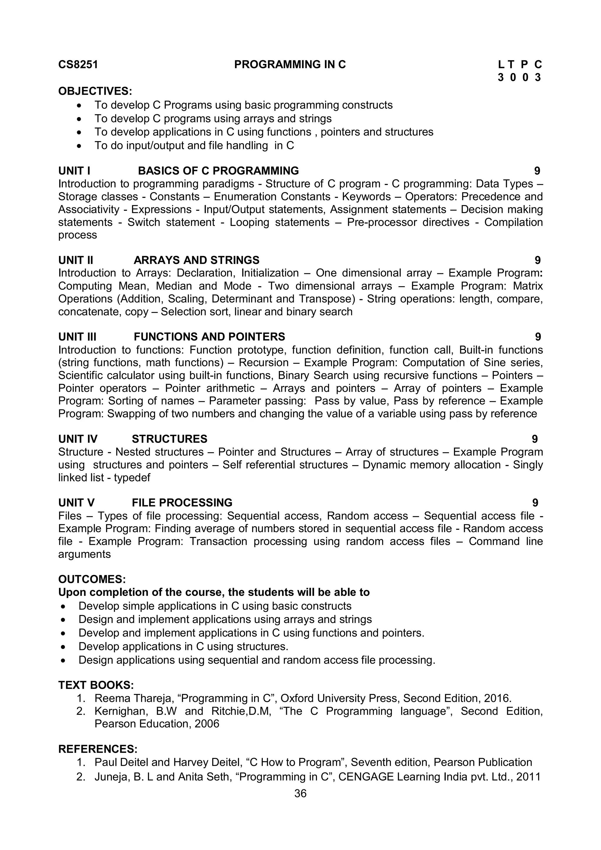 36
CS8251 PROGRAMMING IN C L T P C
3 0 0 3
OBJECTIVES:
 To develop C Programs using basic programming constructs
 To develop C programs using arrays and strings
 To develop applications in C using functions , pointers and structures
 To do input/output and file handling in C
UNIT I BASICS OF C PROGRAMMING 9
Introduction to programming paradigms - Structure of C program - C programming: Data Types –
Storage classes - Constants – Enumeration Constants - Keywords – Operators: Precedence and
Associativity - Expressions - Input/Output statements, Assignment statements – Decision making
statements - Switch statement - Looping statements – Pre-processor directives - Compilation
process
UNIT II ARRAYS AND STRINGS 9
Introduction to Arrays: Declaration, Initialization – One dimensional array – Example Program:
Computing Mean, Median and Mode - Two dimensional arrays – Example Program: Matrix
Operations (Addition, Scaling, Determinant and Transpose) - String operations: length, compare,
concatenate, copy – Selection sort, linear and binary search
UNIT III FUNCTIONS AND POINTERS 9
Introduction to functions: Function prototype, function definition, function call, Built-in functions
(string functions, math functions) – Recursion – Example Program: Computation of Sine series,
Scientific calculator using built-in functions, Binary Search using recursive functions – Pointers –
Pointer operators – Pointer arithmetic – Arrays and pointers – Array of pointers – Example
Program: Sorting of names – Parameter passing: Pass by value, Pass by reference – Example
Program: Swapping of two numbers and changing the value of a variable using pass by reference
UNIT IV STRUCTURES 9
Structure - Nested structures – Pointer and Structures – Array of structures – Example Program
using structures and pointers – Self referential structures – Dynamic memory allocation - Singly
linked list - typedef
UNIT V FILE PROCESSING 9
Files – Types of file processing: Sequential access, Random access – Sequential access file -
Example Program: Finding average of numbers stored in sequential access file - Random access
file - Example Program: Transaction processing using random access files – Command line
arguments
OUTCOMES:
Upon completion of the course, the students will be able to
 Develop simple applications in C using basic constructs
 Design and implement applications using arrays and strings
 Develop and implement applications in C using functions and pointers.
 Develop applications in C using structures.
 Design applications using sequential and random access file processing.
TEXT BOOKS:
1. Reema Thareja, “Programming in C”, Oxford University Press, Second Edition, 2016.
2. Kernighan, B.W and Ritchie,D.M, “The C Programming language”, Second Edition,
Pearson Education, 2006
REFERENCES:
1. Paul Deitel and Harvey Deitel, “C How to Program”, Seventh edition, Pearson Publication
2. Juneja, B. L and Anita Seth, “Programming in C”, CENGAGE Learning India pvt. Ltd., 2011
 