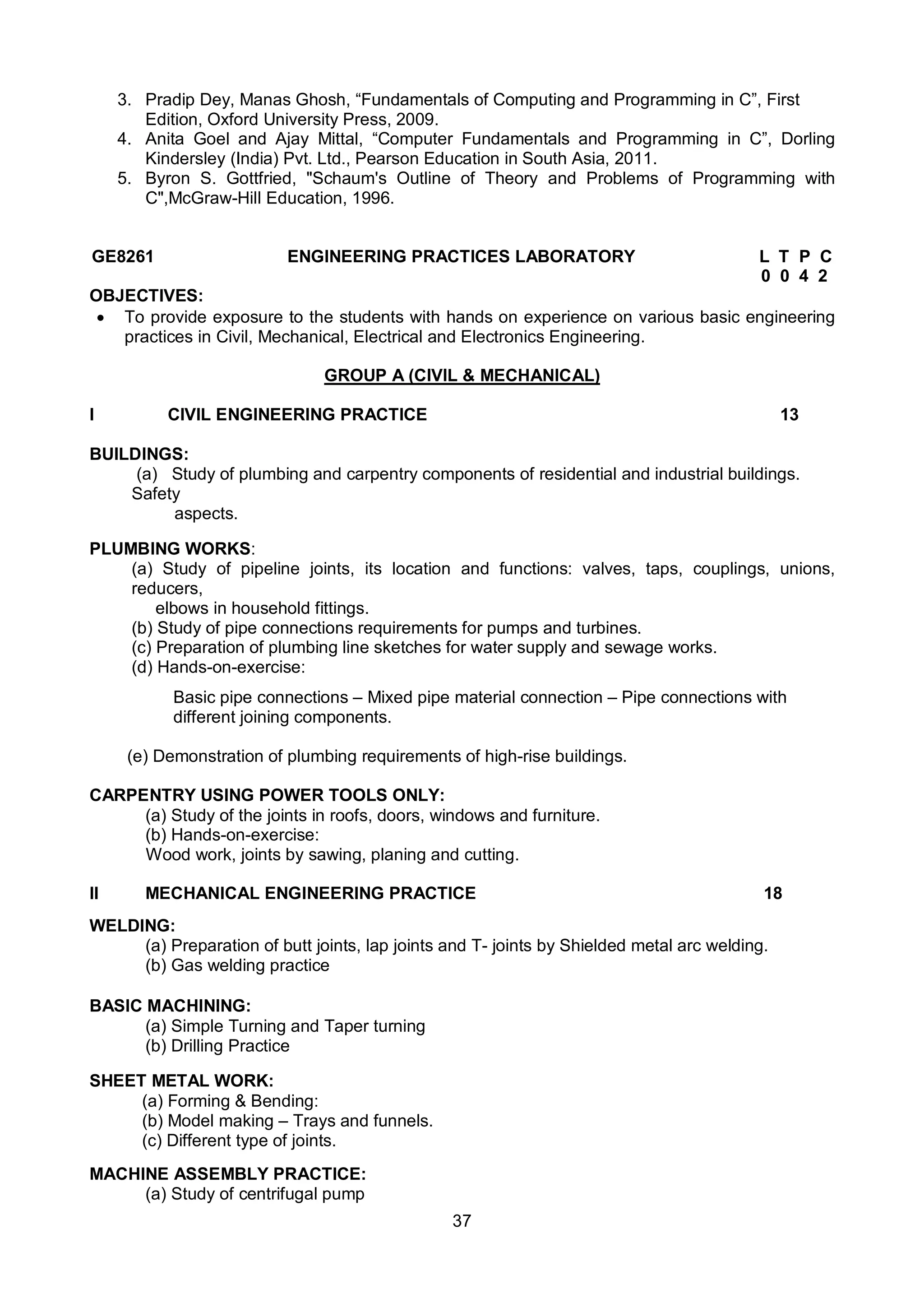 37
3. Pradip Dey, Manas Ghosh, “Fundamentals of Computing and Programming in C”, First
Edition, Oxford University Press, 2009.
4. Anita Goel and Ajay Mittal, “Computer Fundamentals and Programming in C”, Dorling
Kindersley (India) Pvt. Ltd., Pearson Education in South Asia, 2011.
5. Byron S. Gottfried, "Schaum's Outline of Theory and Problems of Programming with
C",McGraw-Hill Education, 1996.
GE8261 ENGINEERING PRACTICES LABORATORY L T P C
0 0 4 2
OBJECTIVES:
 To provide exposure to the students with hands on experience on various basic engineering
practices in Civil, Mechanical, Electrical and Electronics Engineering.
GROUP A (CIVIL & MECHANICAL)
I CIVIL ENGINEERING PRACTICE 13
BUILDINGS:
(a) Study of plumbing and carpentry components of residential and industrial buildings.
Safety
aspects.
PLUMBING WORKS:
(a) Study of pipeline joints, its location and functions: valves, taps, couplings, unions,
reducers,
elbows in household fittings.
(b) Study of pipe connections requirements for pumps and turbines.
(c) Preparation of plumbing line sketches for water supply and sewage works.
(d) Hands-on-exercise:
Basic pipe connections – Mixed pipe material connection – Pipe connections with
different joining components.
(e) Demonstration of plumbing requirements of high-rise buildings.
CARPENTRY USING POWER TOOLS ONLY:
(a) Study of the joints in roofs, doors, windows and furniture.
(b) Hands-on-exercise:
Wood work, joints by sawing, planing and cutting.
II MECHANICAL ENGINEERING PRACTICE 18
WELDING:
(a) Preparation of butt joints, lap joints and T- joints by Shielded metal arc welding.
(b) Gas welding practice
BASIC MACHINING:
(a) Simple Turning and Taper turning
(b) Drilling Practice
SHEET METAL WORK:
(a) Forming & Bending:
(b) Model making – Trays and funnels.
(c) Different type of joints.
MACHINE ASSEMBLY PRACTICE:
(a) Study of centrifugal pump
 
