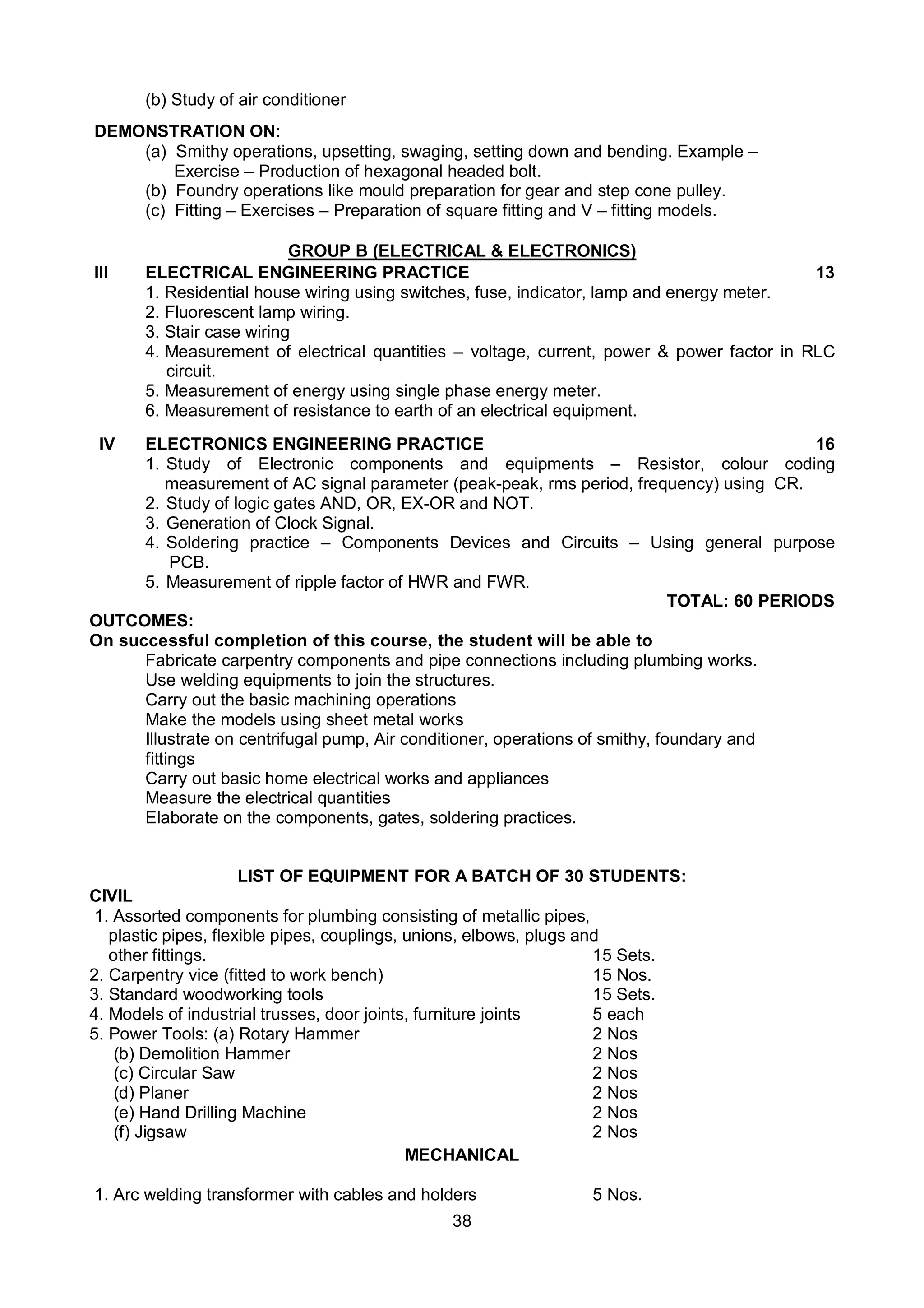 38
(b) Study of air conditioner
DEMONSTRATION ON:
(a) Smithy operations, upsetting, swaging, setting down and bending. Example –
Exercise – Production of hexagonal headed bolt.
(b) Foundry operations like mould preparation for gear and step cone pulley.
(c) Fitting – Exercises – Preparation of square fitting and V – fitting models.
GROUP B (ELECTRICAL & ELECTRONICS)
III ELECTRICAL ENGINEERING PRACTICE 13
1. Residential house wiring using switches, fuse, indicator, lamp and energy meter.
2. Fluorescent lamp wiring.
3. Stair case wiring
4. Measurement of electrical quantities – voltage, current, power & power factor in RLC
circuit.
5. Measurement of energy using single phase energy meter.
6. Measurement of resistance to earth of an electrical equipment.
IV ELECTRONICS ENGINEERING PRACTICE 16
1. Study of Electronic components and equipments – Resistor, colour coding
measurement of AC signal parameter (peak-peak, rms period, frequency) using CR.
2. Study of logic gates AND, OR, EX-OR and NOT.
3. Generation of Clock Signal.
4. Soldering practice – Components Devices and Circuits – Using general purpose
PCB.
5. Measurement of ripple factor of HWR and FWR.
TOTAL: 60 PERIODS
OUTCOMES:
On successful completion of this course, the student will be able to
Fabricate carpentry components and pipe connections including plumbing works.
Use welding equipments to join the structures.
Carry out the basic machining operations
Make the models using sheet metal works
Illustrate on centrifugal pump, Air conditioner, operations of smithy, foundary and
fittings
Carry out basic home electrical works and appliances
Measure the electrical quantities
Elaborate on the components, gates, soldering practices.
LIST OF EQUIPMENT FOR A BATCH OF 30 STUDENTS:
CIVIL
1. Assorted components for plumbing consisting of metallic pipes,
plastic pipes, flexible pipes, couplings, unions, elbows, plugs and
other fittings. 15 Sets.
2. Carpentry vice (fitted to work bench) 15 Nos.
3. Standard woodworking tools 15 Sets.
4. Models of industrial trusses, door joints, furniture joints 5 each
5. Power Tools: (a) Rotary Hammer 2 Nos
(b) Demolition Hammer 2 Nos
(c) Circular Saw 2 Nos
(d) Planer 2 Nos
(e) Hand Drilling Machine 2 Nos
(f) Jigsaw 2 Nos
MECHANICAL
1. Arc welding transformer with cables and holders 5 Nos.
 