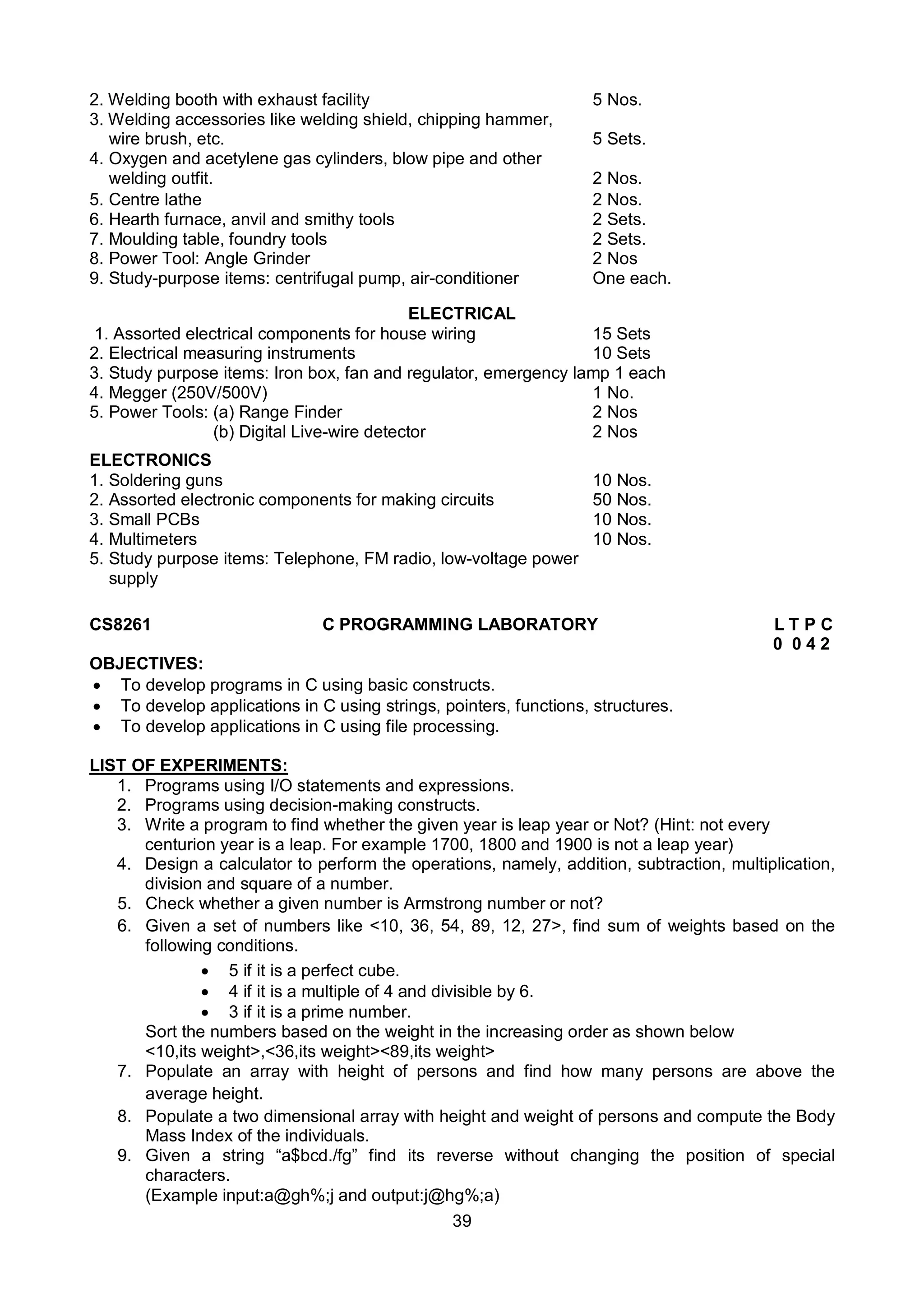 39
2. Welding booth with exhaust facility 5 Nos.
3. Welding accessories like welding shield, chipping hammer,
wire brush, etc. 5 Sets.
4. Oxygen and acetylene gas cylinders, blow pipe and other
welding outfit. 2 Nos.
5. Centre lathe 2 Nos.
6. Hearth furnace, anvil and smithy tools 2 Sets.
7. Moulding table, foundry tools 2 Sets.
8. Power Tool: Angle Grinder 2 Nos
9. Study-purpose items: centrifugal pump, air-conditioner One each.
ELECTRICAL
1. Assorted electrical components for house wiring 15 Sets
2. Electrical measuring instruments 10 Sets
3. Study purpose items: Iron box, fan and regulator, emergency lamp 1 each
4. Megger (250V/500V) 1 No.
5. Power Tools: (a) Range Finder 2 Nos
(b) Digital Live-wire detector 2 Nos
ELECTRONICS
1. Soldering guns 10 Nos.
2. Assorted electronic components for making circuits 50 Nos.
3. Small PCBs 10 Nos.
4. Multimeters 10 Nos.
5. Study purpose items: Telephone, FM radio, low-voltage power
supply
CS8261 C PROGRAMMING LABORATORY L T P C
0 0 4 2
OBJECTIVES:
 To develop programs in C using basic constructs.
 To develop applications in C using strings, pointers, functions, structures.
 To develop applications in C using file processing.
LIST OF EXPERIMENTS:
1. Programs using I/O statements and expressions.
2. Programs using decision-making constructs.
3. Write a program to find whether the given year is leap year or Not? (Hint: not every
centurion year is a leap. For example 1700, 1800 and 1900 is not a leap year)
4. Design a calculator to perform the operations, namely, addition, subtraction, multiplication,
division and square of a number.
5. Check whether a given number is Armstrong number or not?
6. Given a set of numbers like <10, 36, 54, 89, 12, 27>, find sum of weights based on the
following conditions.
 5 if it is a perfect cube.
 4 if it is a multiple of 4 and divisible by 6.
 3 if it is a prime number.
Sort the numbers based on the weight in the increasing order as shown below
<10,its weight>,<36,its weight><89,its weight>
7. Populate an array with height of persons and find how many persons are above the
average height.
8. Populate a two dimensional array with height and weight of persons and compute the Body
Mass Index of the individuals.
9. Given a string “a$bcd./fg” find its reverse without changing the position of special
characters.
(Example input:a@gh%;j and output:j@hg%;a)
 