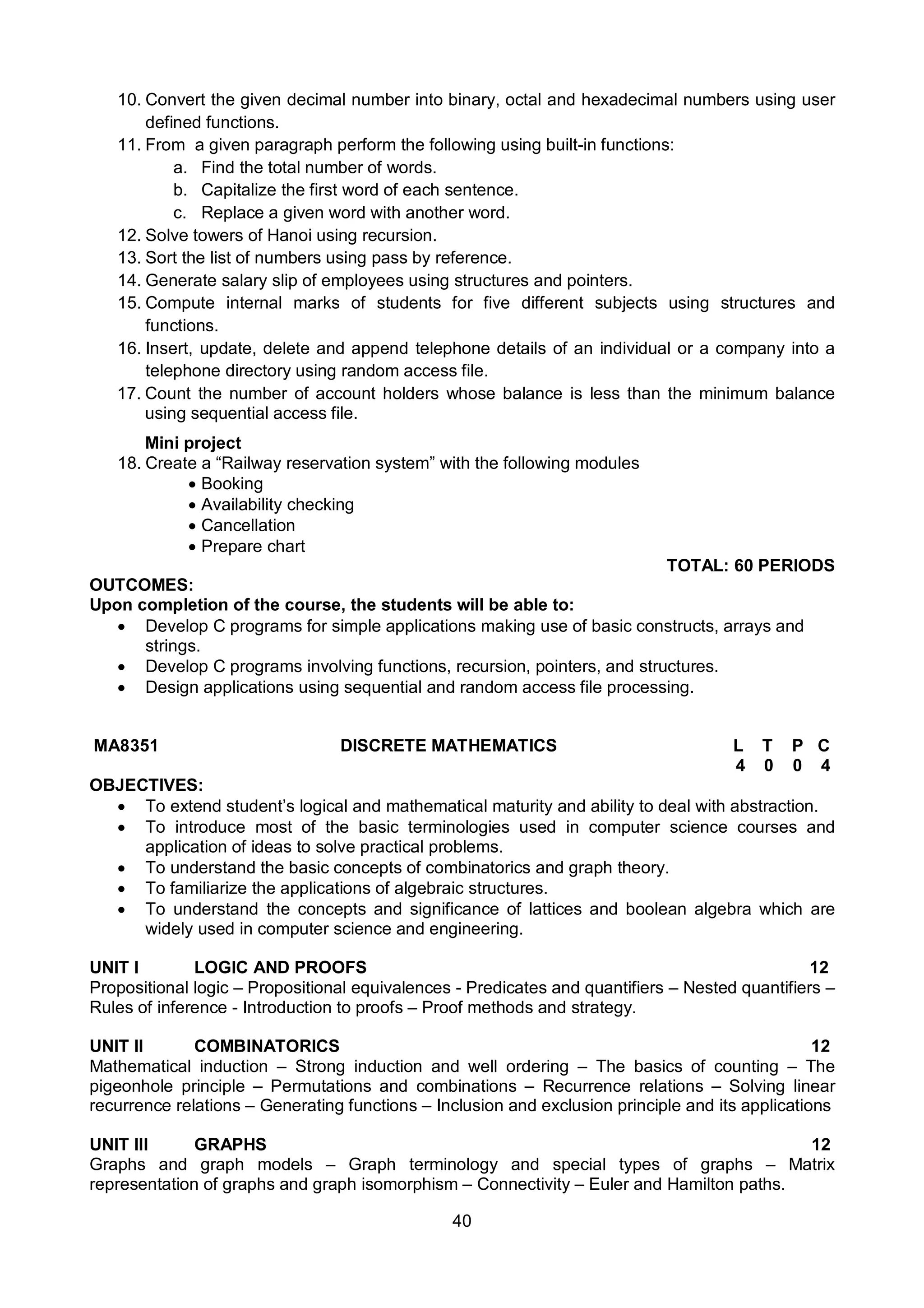40
10. Convert the given decimal number into binary, octal and hexadecimal numbers using user
defined functions.
11. From a given paragraph perform the following using built-in functions:
a. Find the total number of words.
b. Capitalize the first word of each sentence.
c. Replace a given word with another word.
12. Solve towers of Hanoi using recursion.
13. Sort the list of numbers using pass by reference.
14. Generate salary slip of employees using structures and pointers.
15. Compute internal marks of students for five different subjects using structures and
functions.
16. Insert, update, delete and append telephone details of an individual or a company into a
telephone directory using random access file.
17. Count the number of account holders whose balance is less than the minimum balance
using sequential access file.
Mini project
18. Create a “Railway reservation system” with the following modules
 Booking
 Availability checking
 Cancellation
 Prepare chart
TOTAL: 60 PERIODS
OUTCOMES:
Upon completion of the course, the students will be able to:
 Develop C programs for simple applications making use of basic constructs, arrays and
strings.
 Develop C programs involving functions, recursion, pointers, and structures.
 Design applications using sequential and random access file processing.
MA8351 DISCRETE MATHEMATICS L T P C
4 0 0 4
OBJECTIVES:
 To extend student’s logical and mathematical maturity and ability to deal with abstraction.
 To introduce most of the basic terminologies used in computer science courses and
application of ideas to solve practical problems.
 To understand the basic concepts of combinatorics and graph theory.
 To familiarize the applications of algebraic structures.
 To understand the concepts and significance of lattices and boolean algebra which are
widely used in computer science and engineering.
UNIT I LOGIC AND PROOFS 12
Propositional logic – Propositional equivalences - Predicates and quantifiers – Nested quantifiers –
Rules of inference - Introduction to proofs – Proof methods and strategy.
UNIT II COMBINATORICS 12
Mathematical induction – Strong induction and well ordering – The basics of counting – The
pigeonhole principle – Permutations and combinations – Recurrence relations – Solving linear
recurrence relations – Generating functions – Inclusion and exclusion principle and its applications
UNIT III GRAPHS 12
Graphs and graph models – Graph terminology and special types of graphs – Matrix
representation of graphs and graph isomorphism – Connectivity – Euler and Hamilton paths.
 