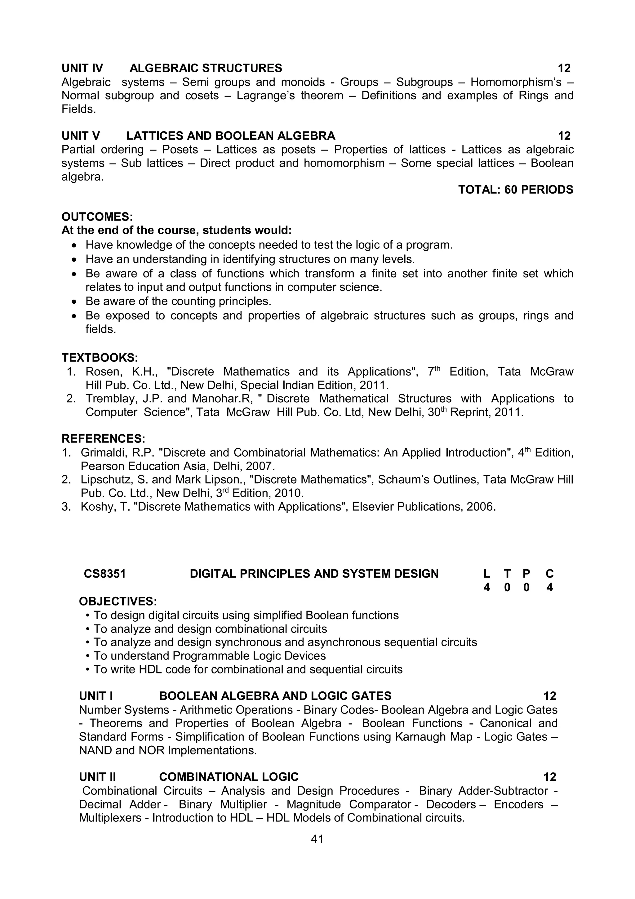 41
UNIT IV ALGEBRAIC STRUCTURES 12
Algebraic systems – Semi groups and monoids - Groups – Subgroups – Homomorphism’s –
Normal subgroup and cosets – Lagrange’s theorem – Definitions and examples of Rings and
Fields.
UNIT V LATTICES AND BOOLEAN ALGEBRA 12
Partial ordering – Posets – Lattices as posets – Properties of lattices - Lattices as algebraic
systems – Sub lattices – Direct product and homomorphism – Some special lattices – Boolean
algebra.
TOTAL: 60 PERIODS
OUTCOMES:
At the end of the course, students would:
 Have knowledge of the concepts needed to test the logic of a program.
 Have an understanding in identifying structures on many levels.
 Be aware of a class of functions which transform a finite set into another finite set which
relates to input and output functions in computer science.
 Be aware of the counting principles.
 Be exposed to concepts and properties of algebraic structures such as groups, rings and
fields.
TEXTBOOKS:
1. Rosen, K.H., "Discrete Mathematics and its Applications", 7th
Edition, Tata McGraw
Hill Pub. Co. Ltd., New Delhi, Special Indian Edition, 2011.
2. Tremblay, J.P. and Manohar.R, " Discrete Mathematical Structures with Applications to
Computer Science", Tata McGraw Hill Pub. Co. Ltd, New Delhi, 30th
Reprint, 2011.
REFERENCES:
1. Grimaldi, R.P. "Discrete and Combinatorial Mathematics: An Applied Introduction", 4th
Edition,
Pearson Education Asia, Delhi, 2007.
2. Lipschutz, S. and Mark Lipson., "Discrete Mathematics", Schaum’s Outlines, Tata McGraw Hill
Pub. Co. Ltd., New Delhi, 3rd
Edition, 2010.
3. Koshy, T. "Discrete Mathematics with Applications", Elsevier Publications, 2006.
CS8351 DIGITAL PRINCIPLES AND SYSTEM DESIGN L T P C
4 0 0 4
OBJECTIVES:
• To design digital circuits using simplified Boolean functions
• To analyze and design combinational circuits
• To analyze and design synchronous and asynchronous sequential circuits
• To understand Programmable Logic Devices
• To write HDL code for combinational and sequential circuits
UNIT I BOOLEAN ALGEBRA AND LOGIC GATES 12
Number Systems - Arithmetic Operations - Binary Codes- Boolean Algebra and Logic Gates
- Theorems and Properties of Boolean Algebra - Boolean Functions - Canonical and
Standard Forms - Simplification of Boolean Functions using Karnaugh Map - Logic Gates –
NAND and NOR Implementations.
UNIT II COMBINATIONAL LOGIC 12
Combinational Circuits – Analysis and Design Procedures - Binary Adder-Subtractor -
Decimal Adder - Binary Multiplier - Magnitude Comparator - Decoders – Encoders –
Multiplexers - Introduction to HDL – HDL Models of Combinational circuits.
 