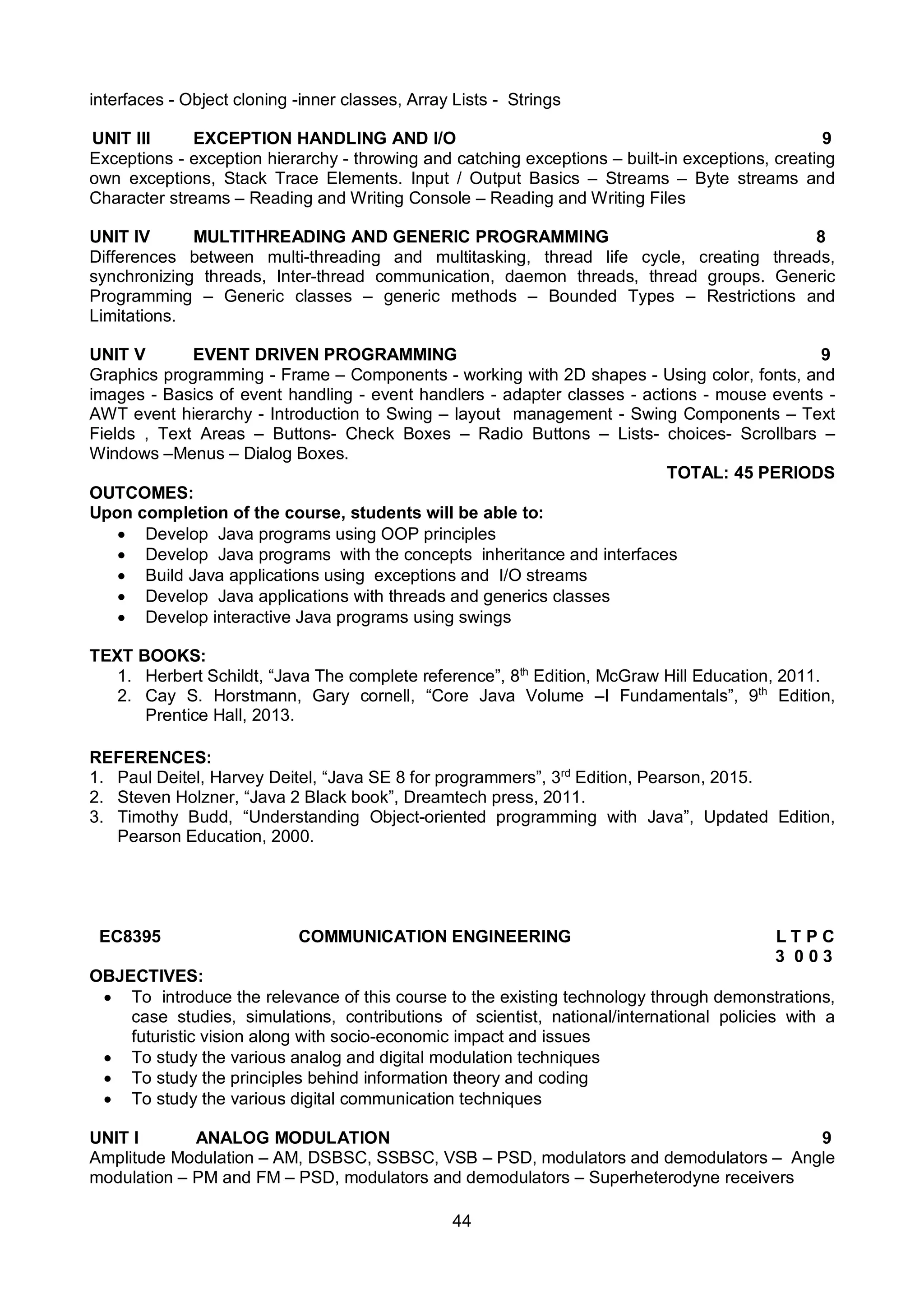 44
interfaces - Object cloning -inner classes, Array Lists - Strings
UNIT III EXCEPTION HANDLING AND I/O 9
Exceptions - exception hierarchy - throwing and catching exceptions – built-in exceptions, creating
own exceptions, Stack Trace Elements. Input / Output Basics – Streams – Byte streams and
Character streams – Reading and Writing Console – Reading and Writing Files
UNIT IV MULTITHREADING AND GENERIC PROGRAMMING 8
Differences between multi-threading and multitasking, thread life cycle, creating threads,
synchronizing threads, Inter-thread communication, daemon threads, thread groups. Generic
Programming – Generic classes – generic methods – Bounded Types – Restrictions and
Limitations.
UNIT V EVENT DRIVEN PROGRAMMING 9
Graphics programming - Frame – Components - working with 2D shapes - Using color, fonts, and
images - Basics of event handling - event handlers - adapter classes - actions - mouse events -
AWT event hierarchy - Introduction to Swing – layout management - Swing Components – Text
Fields , Text Areas – Buttons- Check Boxes – Radio Buttons – Lists- choices- Scrollbars –
Windows –Menus – Dialog Boxes.
TOTAL: 45 PERIODS
OUTCOMES:
Upon completion of the course, students will be able to:
 Develop Java programs using OOP principles
 Develop Java programs with the concepts inheritance and interfaces
 Build Java applications using exceptions and I/O streams
 Develop Java applications with threads and generics classes
 Develop interactive Java programs using swings
TEXT BOOKS:
1. Herbert Schildt, “Java The complete reference”, 8th
Edition, McGraw Hill Education, 2011.
2. Cay S. Horstmann, Gary cornell, “Core Java Volume –I Fundamentals”, 9th
Edition,
Prentice Hall, 2013.
REFERENCES:
1. Paul Deitel, Harvey Deitel, “Java SE 8 for programmers”, 3rd
Edition, Pearson, 2015.
2. Steven Holzner, “Java 2 Black book”, Dreamtech press, 2011.
3. Timothy Budd, “Understanding Object-oriented programming with Java”, Updated Edition,
Pearson Education, 2000.
EC8395 COMMUNICATION ENGINEERING L T P C
3 0 0 3
OBJECTIVES:
 To introduce the relevance of this course to the existing technology through demonstrations,
case studies, simulations, contributions of scientist, national/international policies with a
futuristic vision along with socio-economic impact and issues
 To study the various analog and digital modulation techniques
 To study the principles behind information theory and coding
 To study the various digital communication techniques
UNIT I ANALOG MODULATION 9
Amplitude Modulation – AM, DSBSC, SSBSC, VSB – PSD, modulators and demodulators – Angle
modulation – PM and FM – PSD, modulators and demodulators – Superheterodyne receivers
 