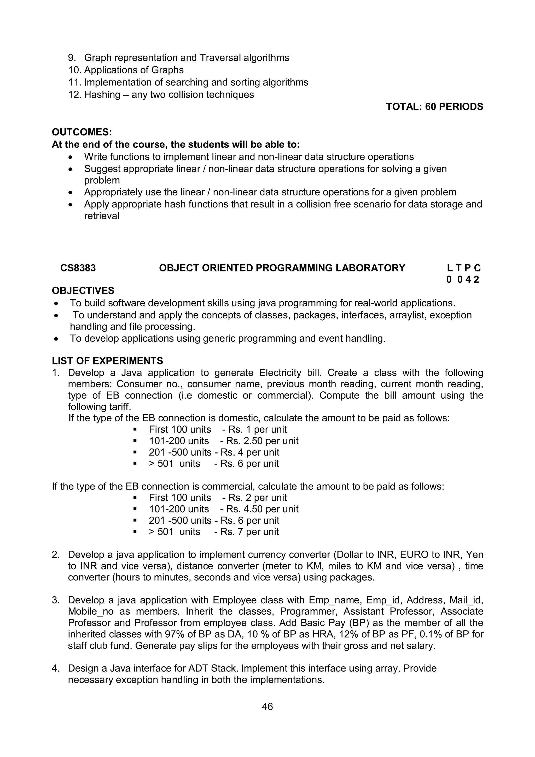 46
9. Graph representation and Traversal algorithms
10. Applications of Graphs
11. Implementation of searching and sorting algorithms
12. Hashing – any two collision techniques
TOTAL: 60 PERIODS
OUTCOMES:
At the end of the course, the students will be able to:
 Write functions to implement linear and non-linear data structure operations
 Suggest appropriate linear / non-linear data structure operations for solving a given
problem
 Appropriately use the linear / non-linear data structure operations for a given problem
 Apply appropriate hash functions that result in a collision free scenario for data storage and
retrieval
CS8383 OBJECT ORIENTED PROGRAMMING LABORATORY L T P C
0 0 4 2
OBJECTIVES
 To build software development skills using java programming for real-world applications.
 To understand and apply the concepts of classes, packages, interfaces, arraylist, exception
handling and file processing.
 To develop applications using generic programming and event handling.
LIST OF EXPERIMENTS
1. Develop a Java application to generate Electricity bill. Create a class with the following
members: Consumer no., consumer name, previous month reading, current month reading,
type of EB connection (i.e domestic or commercial). Compute the bill amount using the
following tariff.
If the type of the EB connection is domestic, calculate the amount to be paid as follows:
 First 100 units - Rs. 1 per unit
 101-200 units - Rs. 2.50 per unit
 201 -500 units - Rs. 4 per unit
 > 501 units - Rs. 6 per unit
If the type of the EB connection is commercial, calculate the amount to be paid as follows:
 First 100 units - Rs. 2 per unit
 101-200 units - Rs. 4.50 per unit
 201 -500 units - Rs. 6 per unit
 > 501 units - Rs. 7 per unit
2. Develop a java application to implement currency converter (Dollar to INR, EURO to INR, Yen
to INR and vice versa), distance converter (meter to KM, miles to KM and vice versa) , time
converter (hours to minutes, seconds and vice versa) using packages.
3. Develop a java application with Employee class with Emp_name, Emp_id, Address, Mail_id,
Mobile_no as members. Inherit the classes, Programmer, Assistant Professor, Associate
Professor and Professor from employee class. Add Basic Pay (BP) as the member of all the
inherited classes with 97% of BP as DA, 10 % of BP as HRA, 12% of BP as PF, 0.1% of BP for
staff club fund. Generate pay slips for the employees with their gross and net salary.
4. Design a Java interface for ADT Stack. Implement this interface using array. Provide
necessary exception handling in both the implementations.
 