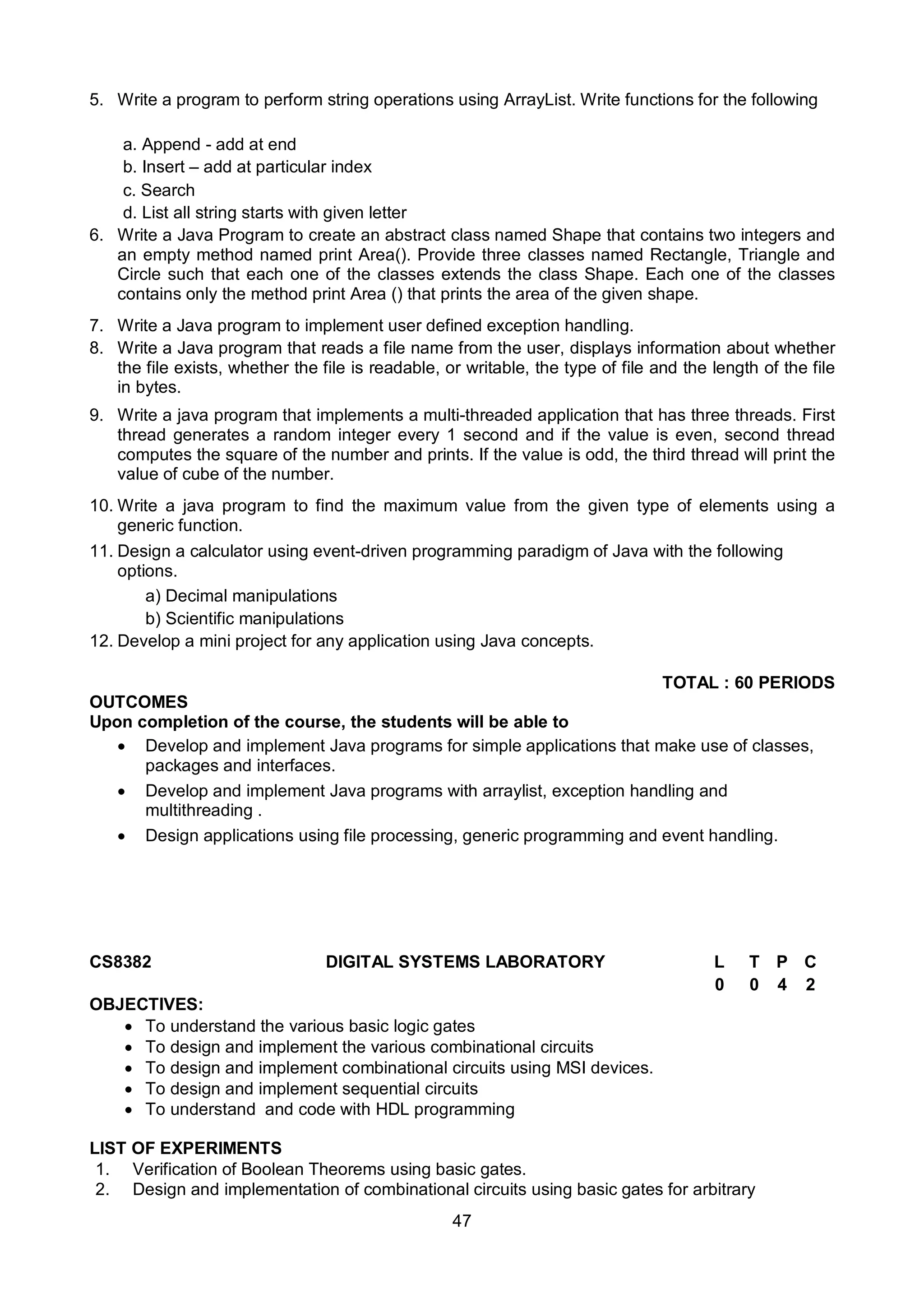 47
5. Write a program to perform string operations using ArrayList. Write functions for the following
a. Append - add at end
b. Insert – add at particular index
c. Search
d. List all string starts with given letter
6. Write a Java Program to create an abstract class named Shape that contains two integers and
an empty method named print Area(). Provide three classes named Rectangle, Triangle and
Circle such that each one of the classes extends the class Shape. Each one of the classes
contains only the method print Area () that prints the area of the given shape.
7. Write a Java program to implement user defined exception handling.
8. Write a Java program that reads a file name from the user, displays information about whether
the file exists, whether the file is readable, or writable, the type of file and the length of the file
in bytes.
9. Write a java program that implements a multi-threaded application that has three threads. First
thread generates a random integer every 1 second and if the value is even, second thread
computes the square of the number and prints. If the value is odd, the third thread will print the
value of cube of the number.
10. Write a java program to find the maximum value from the given type of elements using a
generic function.
11. Design a calculator using event-driven programming paradigm of Java with the following
options.
a) Decimal manipulations
b) Scientific manipulations
12. Develop a mini project for any application using Java concepts.
TOTAL : 60 PERIODS
OUTCOMES
Upon completion of the course, the students will be able to
 Develop and implement Java programs for simple applications that make use of classes,
packages and interfaces.
 Develop and implement Java programs with arraylist, exception handling and
multithreading .
 Design applications using file processing, generic programming and event handling.
CS8382 DIGITAL SYSTEMS LABORATORY L T P C
0 0 4 2
OBJECTIVES:
 To understand the various basic logic gates
 To design and implement the various combinational circuits
 To design and implement combinational circuits using MSI devices.
 To design and implement sequential circuits
 To understand and code with HDL programming
LIST OF EXPERIMENTS
1. Verification of Boolean Theorems using basic gates.
2. Design and implementation of combinational circuits using basic gates for arbitrary
 