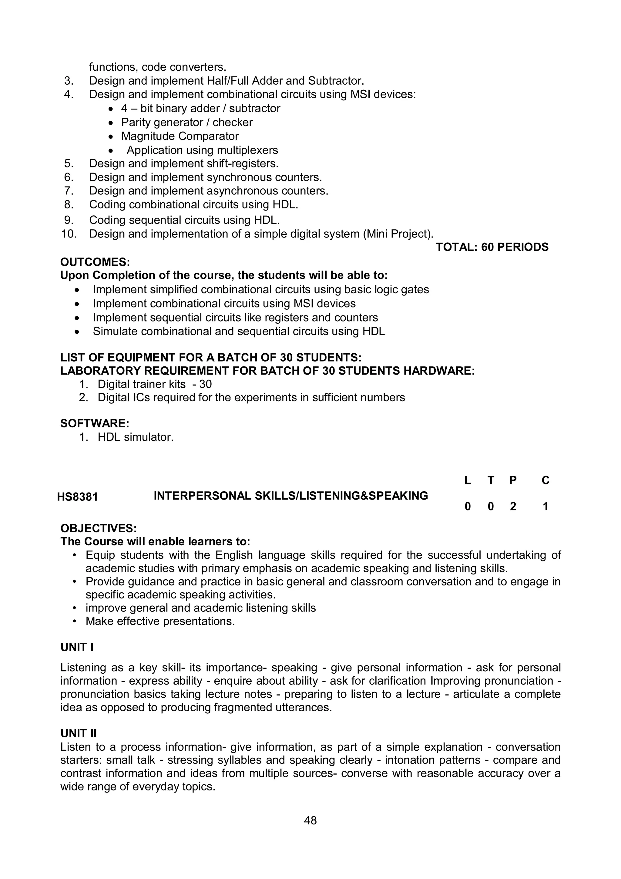 48
functions, code converters.
3. Design and implement Half/Full Adder and Subtractor.
4. Design and implement combinational circuits using MSI devices:
 4 – bit binary adder / subtractor
 Parity generator / checker
 Magnitude Comparator
 Application using multiplexers
5. Design and implement shift-registers.
6. Design and implement synchronous counters.
7. Design and implement asynchronous counters.
8. Coding combinational circuits using HDL.
9. Coding sequential circuits using HDL.
10. Design and implementation of a simple digital system (Mini Project).
TOTAL: 60 PERIODS
OUTCOMES:
Upon Completion of the course, the students will be able to:
 Implement simplified combinational circuits using basic logic gates
 Implement combinational circuits using MSI devices
 Implement sequential circuits like registers and counters
 Simulate combinational and sequential circuits using HDL
LIST OF EQUIPMENT FOR A BATCH OF 30 STUDENTS:
LABORATORY REQUIREMENT FOR BATCH OF 30 STUDENTS HARDWARE:
1. Digital trainer kits - 30
2. Digital ICs required for the experiments in sufficient numbers
SOFTWARE:
1. HDL simulator.
HS8381 INTERPERSONAL SKILLS/LISTENING&SPEAKING
L T P C
0 0 2 1
OBJECTIVES:
The Course will enable learners to:
• Equip students with the English language skills required for the successful undertaking of
academic studies with primary emphasis on academic speaking and listening skills.
• Provide guidance and practice in basic general and classroom conversation and to engage in
specific academic speaking activities.
• improve general and academic listening skills
• Make effective presentations.
UNIT I
Listening as a key skill- its importance- speaking - give personal information - ask for personal
information - express ability - enquire about ability - ask for clarification Improving pronunciation -
pronunciation basics taking lecture notes - preparing to listen to a lecture - articulate a complete
idea as opposed to producing fragmented utterances.
UNIT II
Listen to a process information- give information, as part of a simple explanation - conversation
starters: small talk - stressing syllables and speaking clearly - intonation patterns - compare and
contrast information and ideas from multiple sources- converse with reasonable accuracy over a
wide range of everyday topics.
 