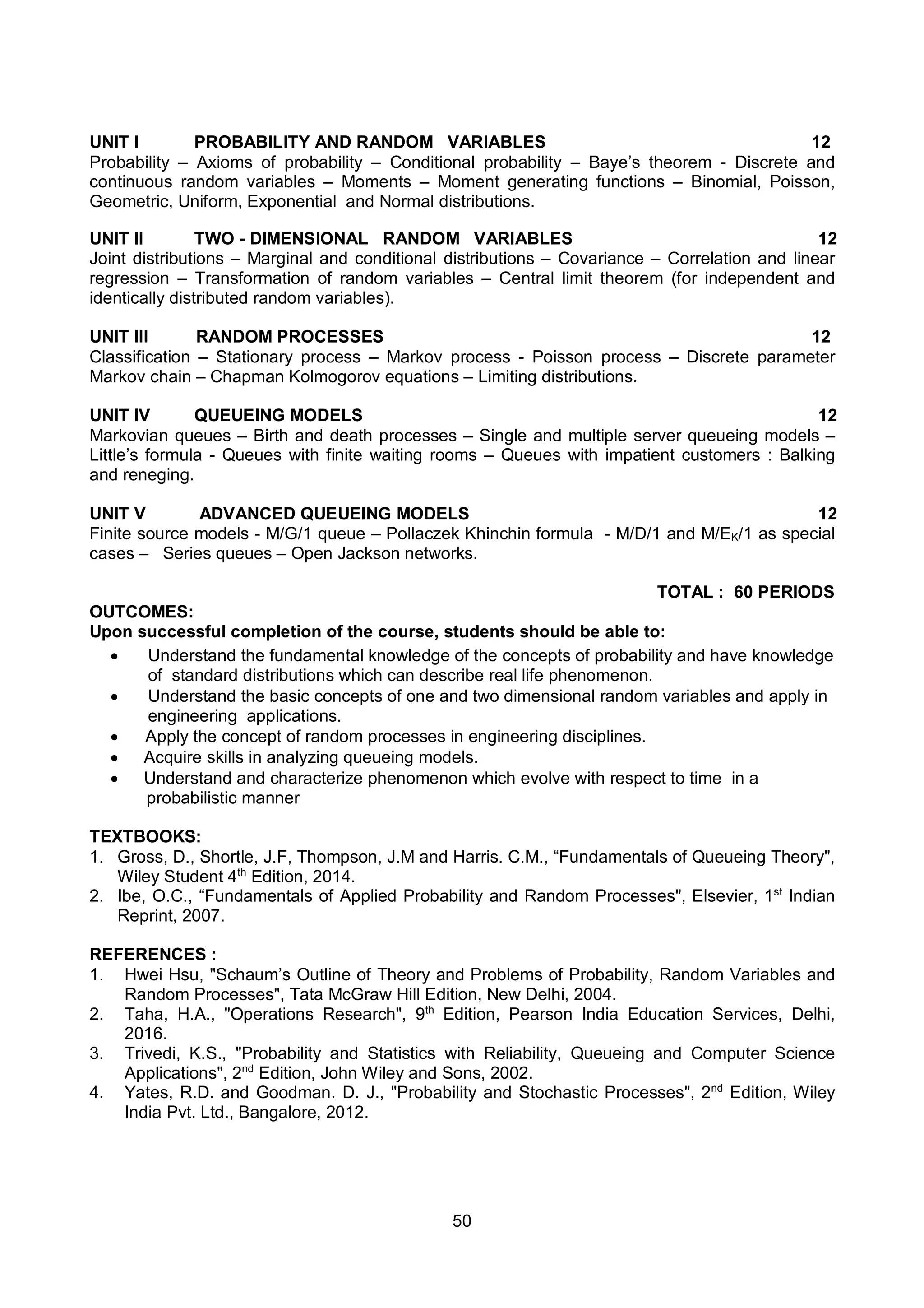 50
UNIT I PROBABILITY AND RANDOM VARIABLES 12
Probability – Axioms of probability – Conditional probability – Baye’s theorem - Discrete and
continuous random variables – Moments – Moment generating functions – Binomial, Poisson,
Geometric, Uniform, Exponential and Normal distributions.
UNIT II TWO - DIMENSIONAL RANDOM VARIABLES 12
Joint distributions – Marginal and conditional distributions – Covariance – Correlation and linear
regression – Transformation of random variables – Central limit theorem (for independent and
identically distributed random variables).
UNIT III RANDOM PROCESSES 12
Classification – Stationary process – Markov process - Poisson process – Discrete parameter
Markov chain – Chapman Kolmogorov equations – Limiting distributions.
UNIT IV QUEUEING MODELS 12
Markovian queues – Birth and death processes – Single and multiple server queueing models –
Little’s formula - Queues with finite waiting rooms – Queues with impatient customers : Balking
and reneging.
UNIT V ADVANCED QUEUEING MODELS 12
Finite source models - M/G/1 queue – Pollaczek Khinchin formula - M/D/1 and M/EK/1 as special
cases – Series queues – Open Jackson networks.
TOTAL : 60 PERIODS
OUTCOMES:
Upon successful completion of the course, students should be able to:
 Understand the fundamental knowledge of the concepts of probability and have knowledge
of standard distributions which can describe real life phenomenon.
 Understand the basic concepts of one and two dimensional random variables and apply in
engineering applications.
 Apply the concept of random processes in engineering disciplines.
 Acquire skills in analyzing queueing models.
 Understand and characterize phenomenon which evolve with respect to time in a
probabilistic manner
TEXTBOOKS:
1. Gross, D., Shortle, J.F, Thompson, J.M and Harris. C.M., “Fundamentals of Queueing Theory",
Wiley Student 4th
Edition, 2014.
2. Ibe, O.C., “Fundamentals of Applied Probability and Random Processes", Elsevier, 1st
Indian
Reprint, 2007.
REFERENCES :
1. Hwei Hsu, "Schaum’s Outline of Theory and Problems of Probability, Random Variables and
Random Processes", Tata McGraw Hill Edition, New Delhi, 2004.
2. Taha, H.A., "Operations Research", 9th
Edition, Pearson India Education Services, Delhi,
2016.
3. Trivedi, K.S., "Probability and Statistics with Reliability, Queueing and Computer Science
Applications", 2nd
Edition, John Wiley and Sons, 2002.
4. Yates, R.D. and Goodman. D. J., "Probability and Stochastic Processes", 2nd
Edition, Wiley
India Pvt. Ltd., Bangalore, 2012.
 