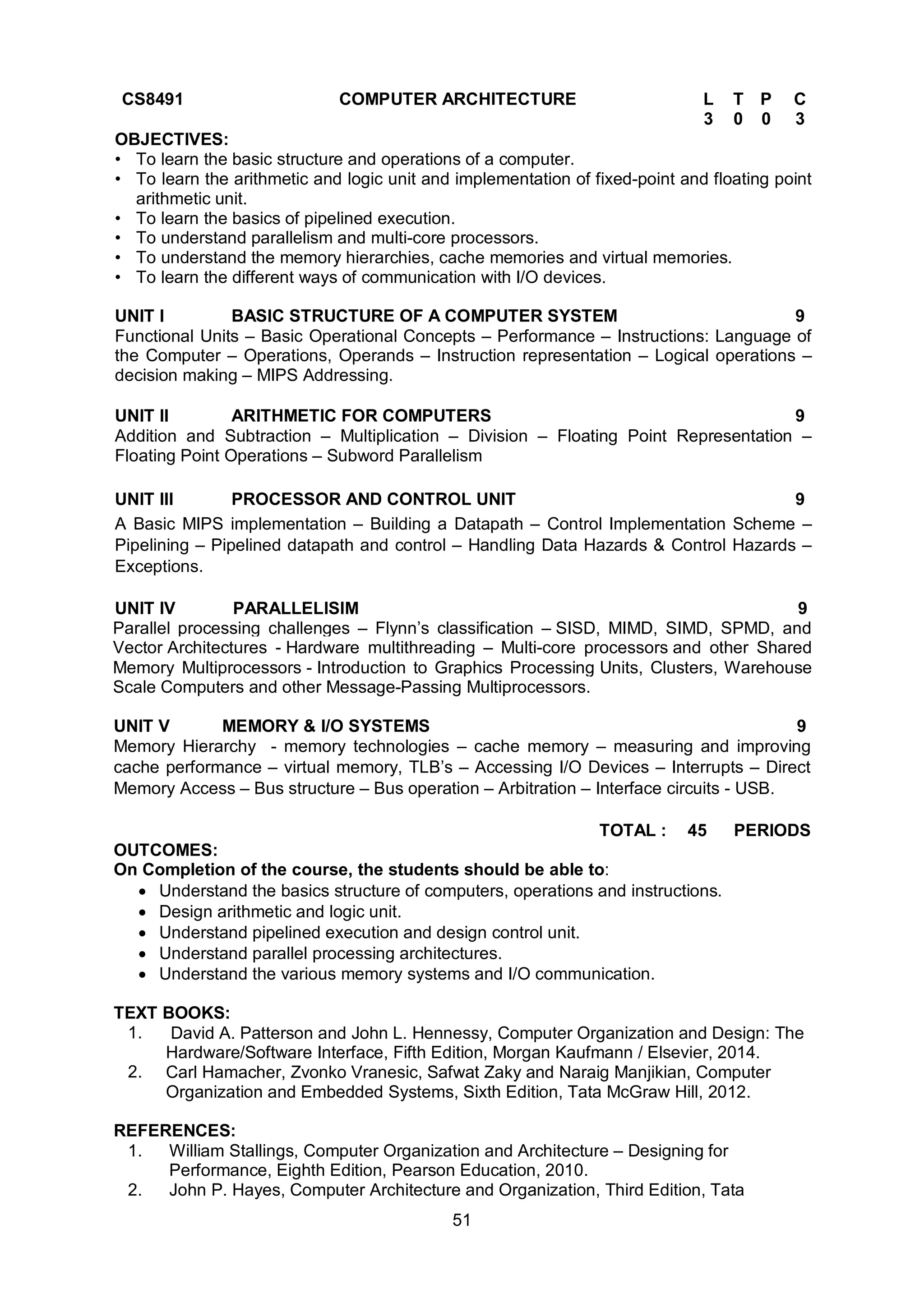 51
CS8491 COMPUTER ARCHITECTURE L T P C
3 0 0 3
OBJECTIVES:
• To learn the basic structure and operations of a computer.
• To learn the arithmetic and logic unit and implementation of fixed-point and floating point
arithmetic unit.
• To learn the basics of pipelined execution.
• To understand parallelism and multi-core processors.
• To understand the memory hierarchies, cache memories and virtual memories.
• To learn the different ways of communication with I/O devices.
UNIT I BASIC STRUCTURE OF A COMPUTER SYSTEM 9
Functional Units – Basic Operational Concepts – Performance – Instructions: Language of
the Computer – Operations, Operands – Instruction representation – Logical operations –
decision making – MIPS Addressing.
UNIT II ARITHMETIC FOR COMPUTERS 9
Addition and Subtraction – Multiplication – Division – Floating Point Representation –
Floating Point Operations – Subword Parallelism
UNIT III PROCESSOR AND CONTROL UNIT 9
A Basic MIPS implementation – Building a Datapath – Control Implementation Scheme –
Pipelining – Pipelined datapath and control – Handling Data Hazards & Control Hazards –
Exceptions.
UNIT IV PARALLELISIM 9
Parallel processing challenges – Flynn’s classification – SISD, MIMD, SIMD, SPMD, and
Vector Architectures - Hardware multithreading – Multi-core processors and other Shared
Memory Multiprocessors - Introduction to Graphics Processing Units, Clusters, Warehouse
Scale Computers and other Message-Passing Multiprocessors.
UNIT V MEMORY & I/O SYSTEMS 9
Memory Hierarchy - memory technologies – cache memory – measuring and improving
cache performance – virtual memory, TLB’s – Accessing I/O Devices – Interrupts – Direct
Memory Access – Bus structure – Bus operation – Arbitration – Interface circuits - USB.
TOTAL : 45 PERIODS
OUTCOMES:
On Completion of the course, the students should be able to:
 Understand the basics structure of computers, operations and instructions.
 Design arithmetic and logic unit.
 Understand pipelined execution and design control unit.
 Understand parallel processing architectures.
 Understand the various memory systems and I/O communication.
TEXT BOOKS:
1. David A. Patterson and John L. Hennessy, Computer Organization and Design: The
Hardware/Software Interface, Fifth Edition, Morgan Kaufmann / Elsevier, 2014.
2. Carl Hamacher, Zvonko Vranesic, Safwat Zaky and Naraig Manjikian, Computer
Organization and Embedded Systems, Sixth Edition, Tata McGraw Hill, 2012.
REFERENCES:
1. William Stallings, Computer Organization and Architecture – Designing for
Performance, Eighth Edition, Pearson Education, 2010.
2. John P. Hayes, Computer Architecture and Organization, Third Edition, Tata
 