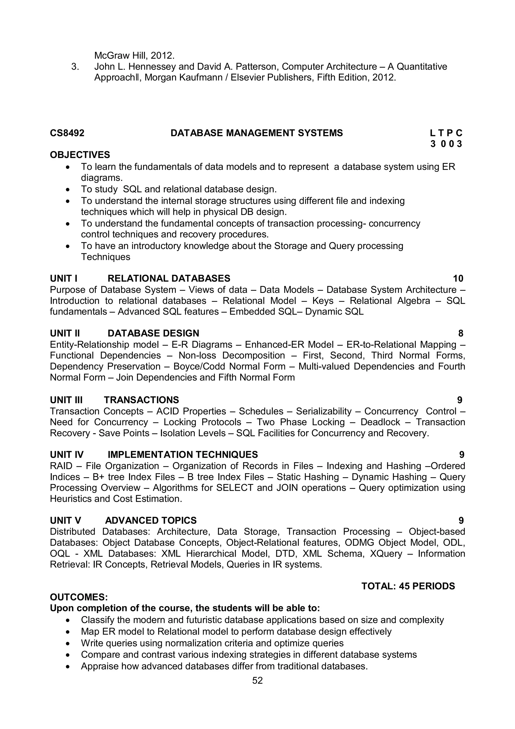 52
McGraw Hill, 2012.
3. John L. Hennessey and David A. Patterson, Computer Architecture – A Quantitative
Approachǁ, Morgan Kaufmann / Elsevier Publishers, Fifth Edition, 2012.
CS8492 DATABASE MANAGEMENT SYSTEMS L T P C
3 0 0 3
OBJECTIVES
 To learn the fundamentals of data models and to represent a database system using ER
diagrams.
 To study SQL and relational database design.
 To understand the internal storage structures using different file and indexing
techniques which will help in physical DB design.
 To understand the fundamental concepts of transaction processing- concurrency
control techniques and recovery procedures.
 To have an introductory knowledge about the Storage and Query processing
Techniques
UNIT I RELATIONAL DATABASES 10
Purpose of Database System – Views of data – Data Models – Database System Architecture –
Introduction to relational databases – Relational Model – Keys – Relational Algebra – SQL
fundamentals – Advanced SQL features – Embedded SQL– Dynamic SQL
UNIT II DATABASE DESIGN 8
Entity-Relationship model – E-R Diagrams – Enhanced-ER Model – ER-to-Relational Mapping –
Functional Dependencies – Non-loss Decomposition – First, Second, Third Normal Forms,
Dependency Preservation – Boyce/Codd Normal Form – Multi-valued Dependencies and Fourth
Normal Form – Join Dependencies and Fifth Normal Form
UNIT III TRANSACTIONS 9
Transaction Concepts – ACID Properties – Schedules – Serializability – Concurrency Control –
Need for Concurrency – Locking Protocols – Two Phase Locking – Deadlock – Transaction
Recovery - Save Points – Isolation Levels – SQL Facilities for Concurrency and Recovery.
UNIT IV IMPLEMENTATION TECHNIQUES 9
RAID – File Organization – Organization of Records in Files – Indexing and Hashing –Ordered
Indices – B+ tree Index Files – B tree Index Files – Static Hashing – Dynamic Hashing – Query
Processing Overview – Algorithms for SELECT and JOIN operations – Query optimization using
Heuristics and Cost Estimation.
UNIT V ADVANCED TOPICS 9
Distributed Databases: Architecture, Data Storage, Transaction Processing – Object-based
Databases: Object Database Concepts, Object-Relational features, ODMG Object Model, ODL,
OQL - XML Databases: XML Hierarchical Model, DTD, XML Schema, XQuery – Information
Retrieval: IR Concepts, Retrieval Models, Queries in IR systems.
TOTAL: 45 PERIODS
OUTCOMES:
Upon completion of the course, the students will be able to:
 Classify the modern and futuristic database applications based on size and complexity
 Map ER model to Relational model to perform database design effectively
 Write queries using normalization criteria and optimize queries
 Compare and contrast various indexing strategies in different database systems
 Appraise how advanced databases differ from traditional databases.
 