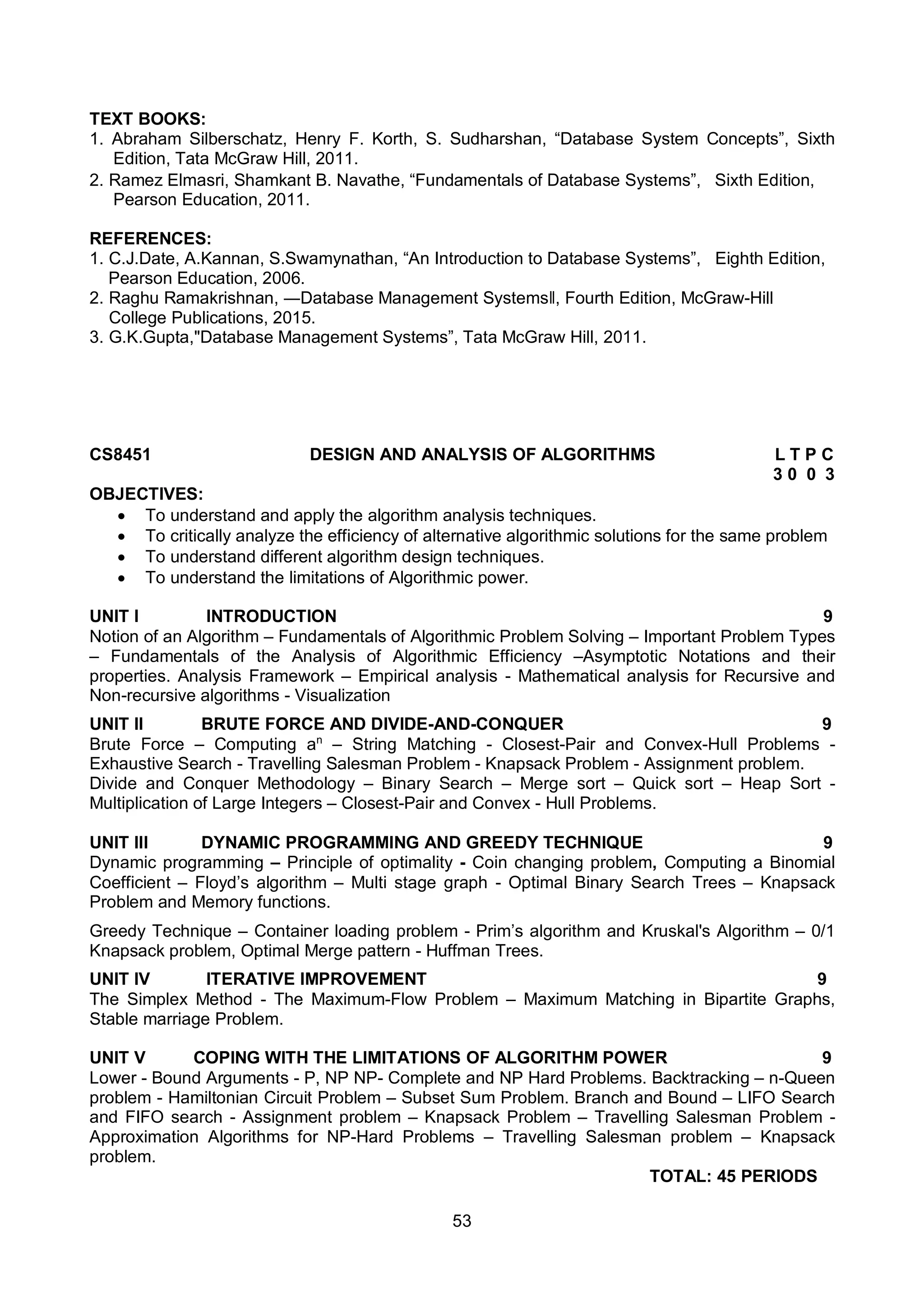 53
TEXT BOOKS:
1. Abraham Silberschatz, Henry F. Korth, S. Sudharshan, “Database System Concepts”, Sixth
Edition, Tata McGraw Hill, 2011.
2. Ramez Elmasri, Shamkant B. Navathe, “Fundamentals of Database Systems”, Sixth Edition,
Pearson Education, 2011.
REFERENCES:
1. C.J.Date, A.Kannan, S.Swamynathan, “An Introduction to Database Systems”, Eighth Edition,
Pearson Education, 2006.
2. Raghu Ramakrishnan, ―Database Management Systemsǁ, Fourth Edition, McGraw-Hill
College Publications, 2015.
3. G.K.Gupta,"Database Management Systems”, Tata McGraw Hill, 2011.
CS8451 DESIGN AND ANALYSIS OF ALGORITHMS L T P C
3 0 0 3
OBJECTIVES:
 To understand and apply the algorithm analysis techniques.
 To critically analyze the efficiency of alternative algorithmic solutions for the same problem
 To understand different algorithm design techniques.
 To understand the limitations of Algorithmic power.
UNIT I INTRODUCTION 9
Notion of an Algorithm – Fundamentals of Algorithmic Problem Solving – Important Problem Types
– Fundamentals of the Analysis of Algorithmic Efficiency –Asymptotic Notations and their
properties. Analysis Framework – Empirical analysis - Mathematical analysis for Recursive and
Non-recursive algorithms - Visualization
UNIT II BRUTE FORCE AND DIVIDE-AND-CONQUER 9
Brute Force – Computing an
– String Matching - Closest-Pair and Convex-Hull Problems -
Exhaustive Search - Travelling Salesman Problem - Knapsack Problem - Assignment problem.
Divide and Conquer Methodology – Binary Search – Merge sort – Quick sort – Heap Sort -
Multiplication of Large Integers – Closest-Pair and Convex - Hull Problems.
UNIT III DYNAMIC PROGRAMMING AND GREEDY TECHNIQUE 9
Dynamic programming – Principle of optimality - Coin changing problem, Computing a Binomial
Coefficient – Floyd’s algorithm – Multi stage graph - Optimal Binary Search Trees – Knapsack
Problem and Memory functions.
Greedy Technique – Container loading problem - Prim’s algorithm and Kruskal's Algorithm – 0/1
Knapsack problem, Optimal Merge pattern - Huffman Trees.
UNIT IV ITERATIVE IMPROVEMENT 9
The Simplex Method - The Maximum-Flow Problem – Maximum Matching in Bipartite Graphs,
Stable marriage Problem.
UNIT V COPING WITH THE LIMITATIONS OF ALGORITHM POWER 9
Lower - Bound Arguments - P, NP NP- Complete and NP Hard Problems. Backtracking – n-Queen
problem - Hamiltonian Circuit Problem – Subset Sum Problem. Branch and Bound – LIFO Search
and FIFO search - Assignment problem – Knapsack Problem – Travelling Salesman Problem -
Approximation Algorithms for NP-Hard Problems – Travelling Salesman problem – Knapsack
problem.
TOTAL: 45 PERIODS
 