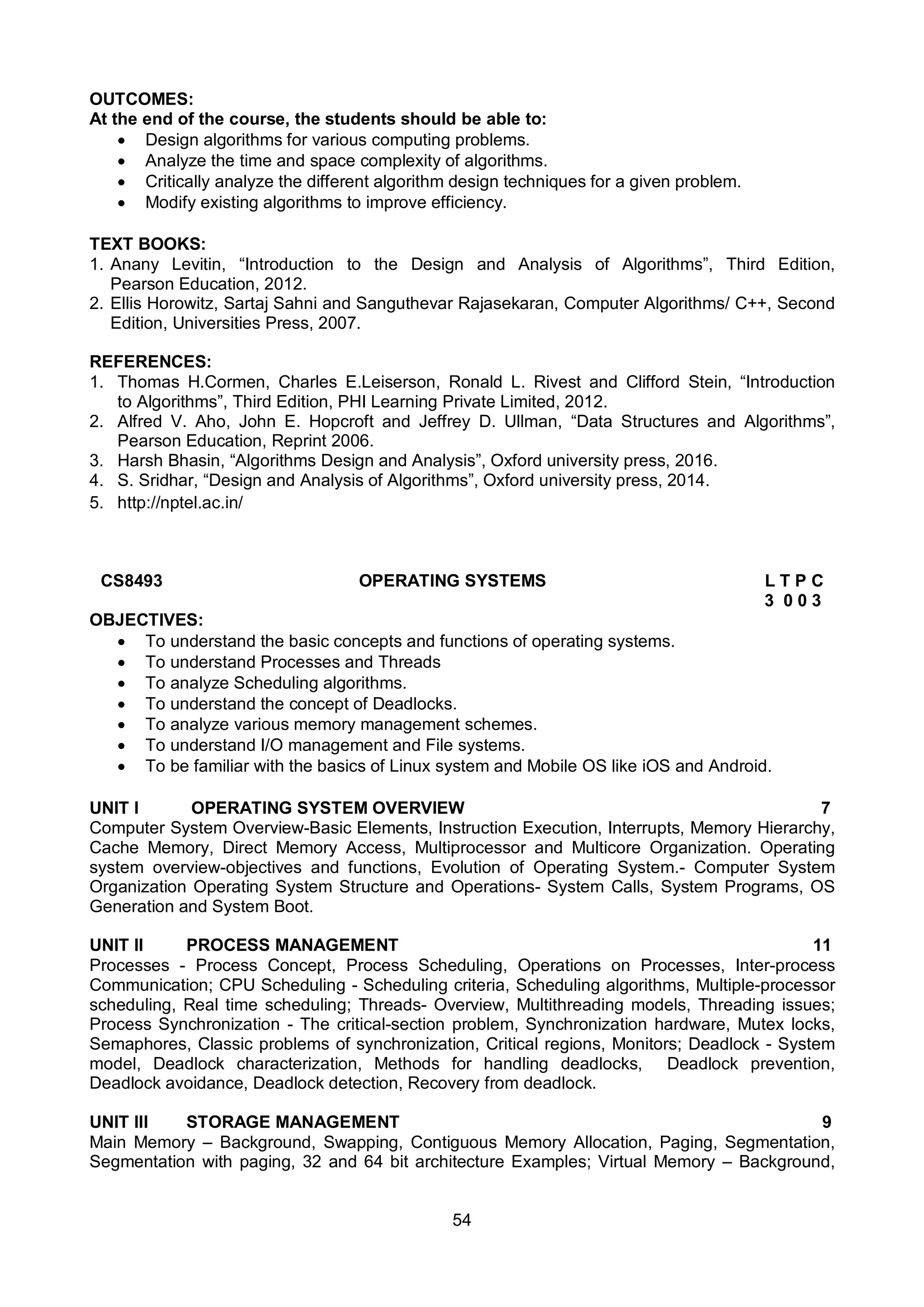 54
OUTCOMES:
At the end of the course, the students should be able to:
 Design algorithms for various computing problems.
 Analyze the time and space complexity of algorithms.
 Critically analyze the different algorithm design techniques for a given problem.
 Modify existing algorithms to improve efficiency.
TEXT BOOKS:
1. Anany Levitin, “Introduction to the Design and Analysis of Algorithms”, Third Edition,
Pearson Education, 2012.
2. Ellis Horowitz, Sartaj Sahni and Sanguthevar Rajasekaran, Computer Algorithms/ C++, Second
Edition, Universities Press, 2007.
REFERENCES:
1. Thomas H.Cormen, Charles E.Leiserson, Ronald L. Rivest and Clifford Stein, “Introduction
to Algorithms”, Third Edition, PHI Learning Private Limited, 2012.
2. Alfred V. Aho, John E. Hopcroft and Jeffrey D. Ullman, “Data Structures and Algorithms”,
Pearson Education, Reprint 2006.
3. Harsh Bhasin, “Algorithms Design and Analysis”, Oxford university press, 2016.
4. S. Sridhar, “Design and Analysis of Algorithms”, Oxford university press, 2014.
5. http://nptel.ac.in/
CS8493 OPERATING SYSTEMS L T P C
3 0 0 3
OBJECTIVES:
 To understand the basic concepts and functions of operating systems.
 To understand Processes and Threads
 To analyze Scheduling algorithms.
 To understand the concept of Deadlocks.
 To analyze various memory management schemes.
 To understand I/O management and File systems.
 To be familiar with the basics of Linux system and Mobile OS like iOS and Android.
UNIT I OPERATING SYSTEM OVERVIEW 7
Computer System Overview-Basic Elements, Instruction Execution, Interrupts, Memory Hierarchy,
Cache Memory, Direct Memory Access, Multiprocessor and Multicore Organization. Operating
system overview-objectives and functions, Evolution of Operating System.- Computer System
Organization Operating System Structure and Operations- System Calls, System Programs, OS
Generation and System Boot.
UNIT II PROCESS MANAGEMENT 11
Processes - Process Concept, Process Scheduling, Operations on Processes, Inter-process
Communication; CPU Scheduling - Scheduling criteria, Scheduling algorithms, Multiple-processor
scheduling, Real time scheduling; Threads- Overview, Multithreading models, Threading issues;
Process Synchronization - The critical-section problem, Synchronization hardware, Mutex locks,
Semaphores, Classic problems of synchronization, Critical regions, Monitors; Deadlock - System
model, Deadlock characterization, Methods for handling deadlocks, Deadlock prevention,
Deadlock avoidance, Deadlock detection, Recovery from deadlock.
UNIT III STORAGE MANAGEMENT 9
Main Memory – Background, Swapping, Contiguous Memory Allocation, Paging, Segmentation,
Segmentation with paging, 32 and 64 bit architecture Examples; Virtual Memory – Background,
 