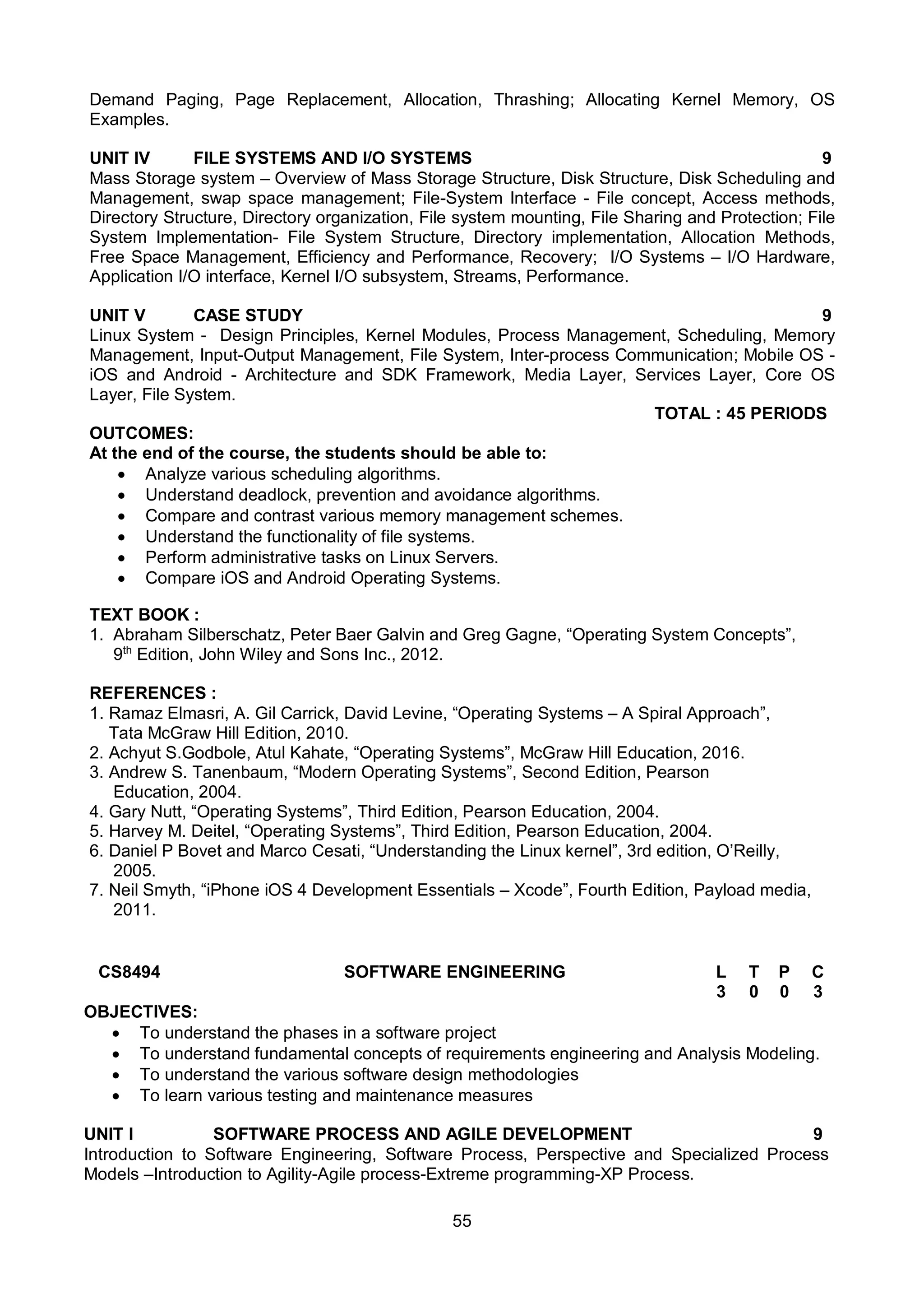 55
Demand Paging, Page Replacement, Allocation, Thrashing; Allocating Kernel Memory, OS
Examples.
UNIT IV FILE SYSTEMS AND I/O SYSTEMS 9
Mass Storage system – Overview of Mass Storage Structure, Disk Structure, Disk Scheduling and
Management, swap space management; File-System Interface - File concept, Access methods,
Directory Structure, Directory organization, File system mounting, File Sharing and Protection; File
System Implementation- File System Structure, Directory implementation, Allocation Methods,
Free Space Management, Efficiency and Performance, Recovery; I/O Systems – I/O Hardware,
Application I/O interface, Kernel I/O subsystem, Streams, Performance.
UNIT V CASE STUDY 9
Linux System - Design Principles, Kernel Modules, Process Management, Scheduling, Memory
Management, Input-Output Management, File System, Inter-process Communication; Mobile OS -
iOS and Android - Architecture and SDK Framework, Media Layer, Services Layer, Core OS
Layer, File System.
TOTAL : 45 PERIODS
OUTCOMES:
At the end of the course, the students should be able to:
 Analyze various scheduling algorithms.
 Understand deadlock, prevention and avoidance algorithms.
 Compare and contrast various memory management schemes.
 Understand the functionality of file systems.
 Perform administrative tasks on Linux Servers.
 Compare iOS and Android Operating Systems.
TEXT BOOK :
1. Abraham Silberschatz, Peter Baer Galvin and Greg Gagne, “Operating System Concepts”,
9th
Edition, John Wiley and Sons Inc., 2012.
REFERENCES :
1. Ramaz Elmasri, A. Gil Carrick, David Levine, “Operating Systems – A Spiral Approach”,
Tata McGraw Hill Edition, 2010.
2. Achyut S.Godbole, Atul Kahate, “Operating Systems”, McGraw Hill Education, 2016.
3. Andrew S. Tanenbaum, “Modern Operating Systems”, Second Edition, Pearson
Education, 2004.
4. Gary Nutt, “Operating Systems”, Third Edition, Pearson Education, 2004.
5. Harvey M. Deitel, “Operating Systems”, Third Edition, Pearson Education, 2004.
6. Daniel P Bovet and Marco Cesati, “Understanding the Linux kernel”, 3rd edition, O’Reilly,
2005.
7. Neil Smyth, “iPhone iOS 4 Development Essentials – Xcode”, Fourth Edition, Payload media,
2011.
CS8494 SOFTWARE ENGINEERING L T P C
3 0 0 3
OBJECTIVES:
 To understand the phases in a software project
 To understand fundamental concepts of requirements engineering and Analysis Modeling.
 To understand the various software design methodologies
 To learn various testing and maintenance measures
UNIT I SOFTWARE PROCESS AND AGILE DEVELOPMENT 9
Introduction to Software Engineering, Software Process, Perspective and Specialized Process
Models –Introduction to Agility-Agile process-Extreme programming-XP Process.
 