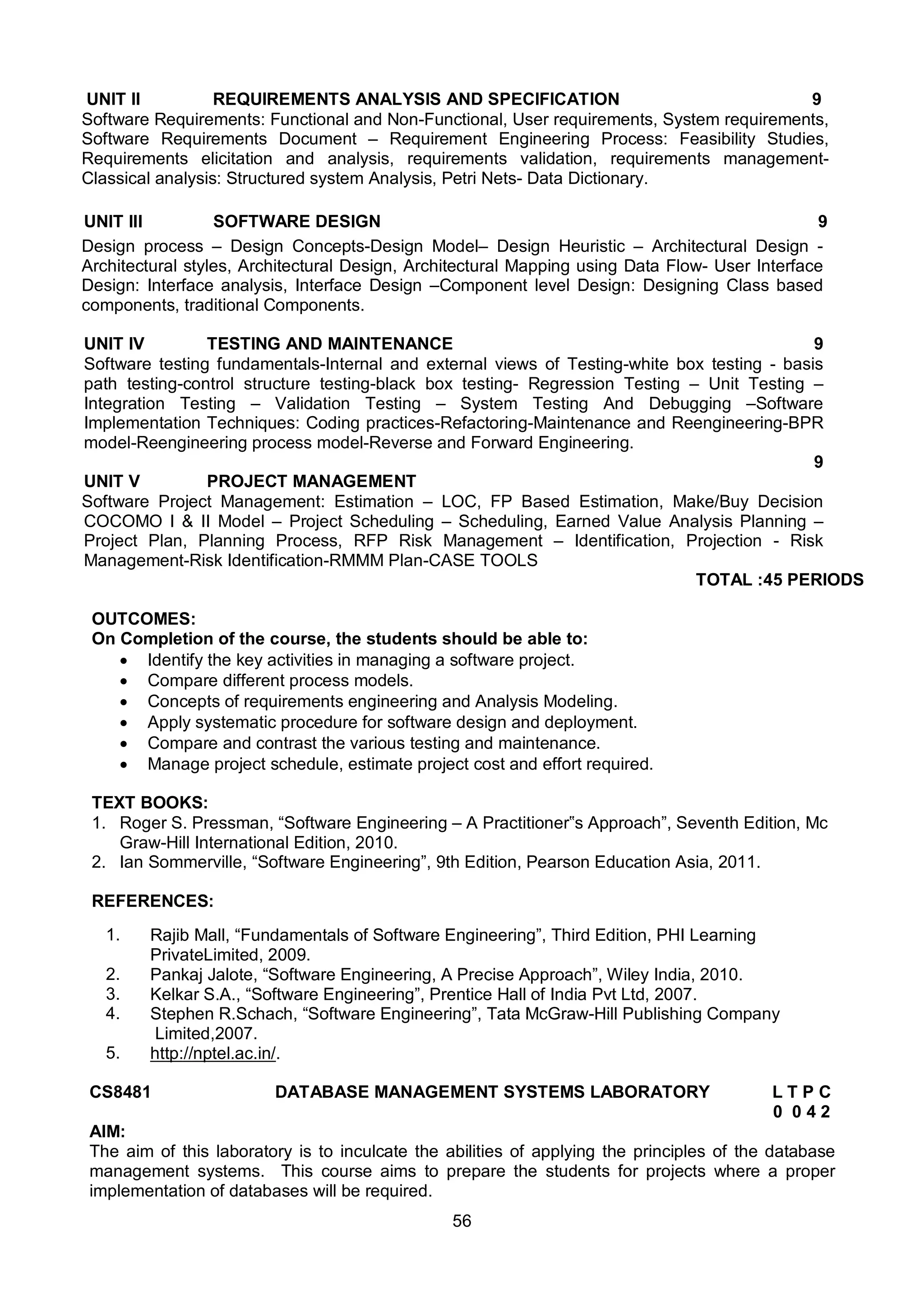 56
UNIT II REQUIREMENTS ANALYSIS AND SPECIFICATION 9
Software Requirements: Functional and Non-Functional, User requirements, System requirements,
Software Requirements Document – Requirement Engineering Process: Feasibility Studies,
Requirements elicitation and analysis, requirements validation, requirements management-
Classical analysis: Structured system Analysis, Petri Nets- Data Dictionary.
UNIT III SOFTWARE DESIGN 9
Design process – Design Concepts-Design Model– Design Heuristic – Architectural Design -
Architectural styles, Architectural Design, Architectural Mapping using Data Flow- User Interface
Design: Interface analysis, Interface Design –Component level Design: Designing Class based
components, traditional Components.
UNIT IV TESTING AND MAINTENANCE 9
Software testing fundamentals-Internal and external views of Testing-white box testing - basis
path testing-control structure testing-black box testing- Regression Testing – Unit Testing –
Integration Testing – Validation Testing – System Testing And Debugging –Software
Implementation Techniques: Coding practices-Refactoring-Maintenance and Reengineering-BPR
model-Reengineering process model-Reverse and Forward Engineering.
UNIT V PROJECT MANAGEMENT
9
Software Project Management: Estimation – LOC, FP Based Estimation, Make/Buy Decision
COCOMO I & II Model – Project Scheduling – Scheduling, Earned Value Analysis Planning –
Project Plan, Planning Process, RFP Risk Management – Identification, Projection - Risk
Management-Risk Identification-RMMM Plan-CASE TOOLS
TOTAL :45 PERIODS
OUTCOMES:
On Completion of the course, the students should be able to:
 Identify the key activities in managing a software project.
 Compare different process models.
 Concepts of requirements engineering and Analysis Modeling.
 Apply systematic procedure for software design and deployment.
 Compare and contrast the various testing and maintenance.
 Manage project schedule, estimate project cost and effort required.
TEXT BOOKS:
1. Roger S. Pressman, “Software Engineering – A Practitioner‟s Approach”, Seventh Edition, Mc
Graw-Hill International Edition, 2010.
2. Ian Sommerville, “Software Engineering”, 9th Edition, Pearson Education Asia, 2011.
REFERENCES:
1. Rajib Mall, “Fundamentals of Software Engineering”, Third Edition, PHI Learning
PrivateLimited, 2009.
2. Pankaj Jalote, “Software Engineering, A Precise Approach”, Wiley India, 2010.
3. Kelkar S.A., “Software Engineering”, Prentice Hall of India Pvt Ltd, 2007.
4. Stephen R.Schach, “Software Engineering”, Tata McGraw-Hill Publishing Company
Limited,2007.
5. http://nptel.ac.in/.
CS8481 DATABASE MANAGEMENT SYSTEMS LABORATORY L T P C
0 0 4 2
AIM:
The aim of this laboratory is to inculcate the abilities of applying the principles of the database
management systems. This course aims to prepare the students for projects where a proper
implementation of databases will be required.
 