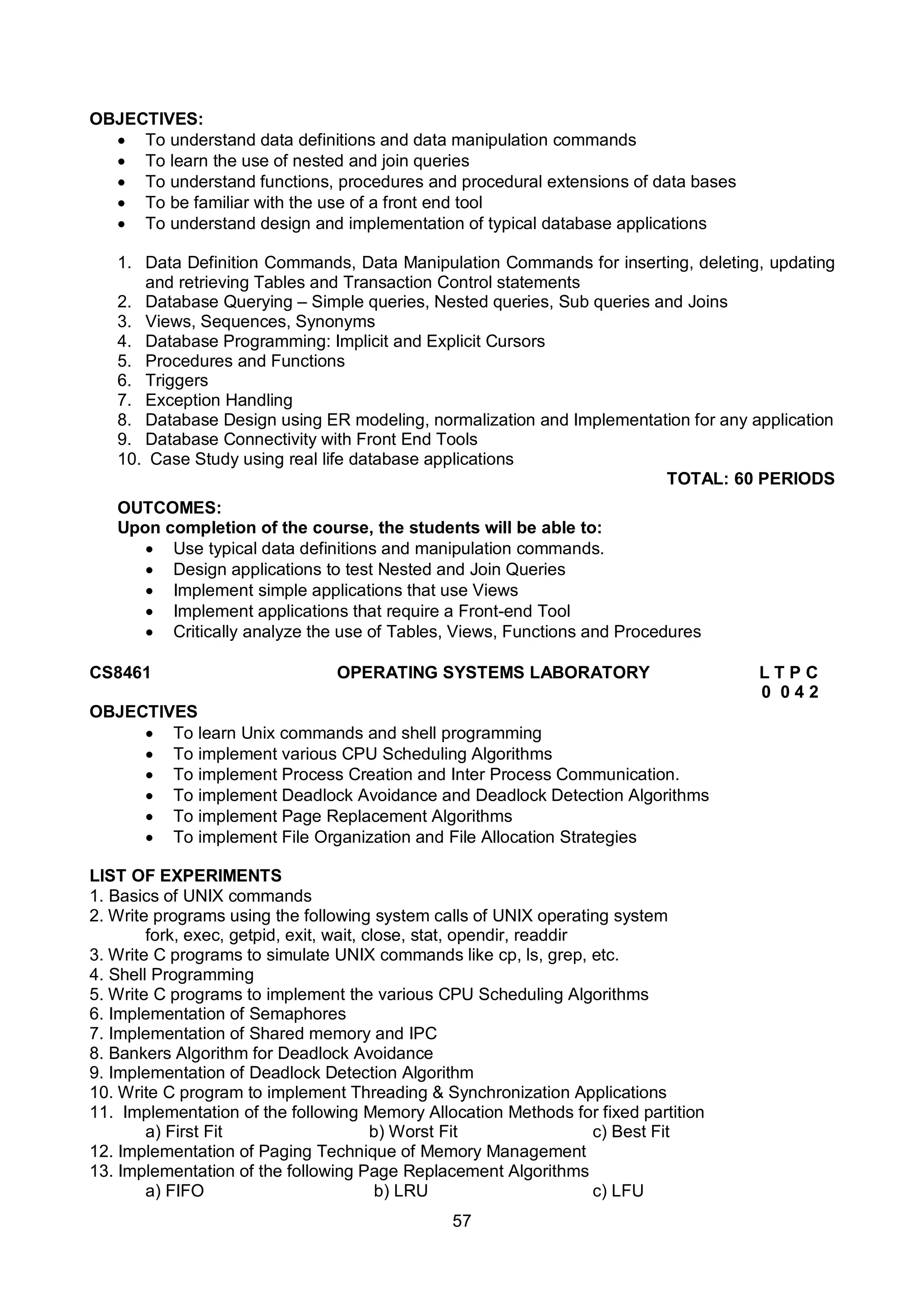 57
OBJECTIVES:
 To understand data definitions and data manipulation commands
 To learn the use of nested and join queries
 To understand functions, procedures and procedural extensions of data bases
 To be familiar with the use of a front end tool
 To understand design and implementation of typical database applications
1. Data Definition Commands, Data Manipulation Commands for inserting, deleting, updating
and retrieving Tables and Transaction Control statements
2. Database Querying – Simple queries, Nested queries, Sub queries and Joins
3. Views, Sequences, Synonyms
4. Database Programming: Implicit and Explicit Cursors
5. Procedures and Functions
6. Triggers
7. Exception Handling
8. Database Design using ER modeling, normalization and Implementation for any application
9. Database Connectivity with Front End Tools
10. Case Study using real life database applications
TOTAL: 60 PERIODS
OUTCOMES:
Upon completion of the course, the students will be able to:
 Use typical data definitions and manipulation commands.
 Design applications to test Nested and Join Queries
 Implement simple applications that use Views
 Implement applications that require a Front-end Tool
 Critically analyze the use of Tables, Views, Functions and Procedures
CS8461 OPERATING SYSTEMS LABORATORY L T P C
0 0 4 2
OBJECTIVES
 To learn Unix commands and shell programming
 To implement various CPU Scheduling Algorithms
 To implement Process Creation and Inter Process Communication.
 To implement Deadlock Avoidance and Deadlock Detection Algorithms
 To implement Page Replacement Algorithms
 To implement File Organization and File Allocation Strategies
LIST OF EXPERIMENTS
1. Basics of UNIX commands
2. Write programs using the following system calls of UNIX operating system
fork, exec, getpid, exit, wait, close, stat, opendir, readdir
3. Write C programs to simulate UNIX commands like cp, ls, grep, etc.
4. Shell Programming
5. Write C programs to implement the various CPU Scheduling Algorithms
6. Implementation of Semaphores
7. Implementation of Shared memory and IPC
8. Bankers Algorithm for Deadlock Avoidance
9. Implementation of Deadlock Detection Algorithm
10. Write C program to implement Threading & Synchronization Applications
11. Implementation of the following Memory Allocation Methods for fixed partition
a) First Fit b) Worst Fit c) Best Fit
12. Implementation of Paging Technique of Memory Management
13. Implementation of the following Page Replacement Algorithms
a) FIFO b) LRU c) LFU
 