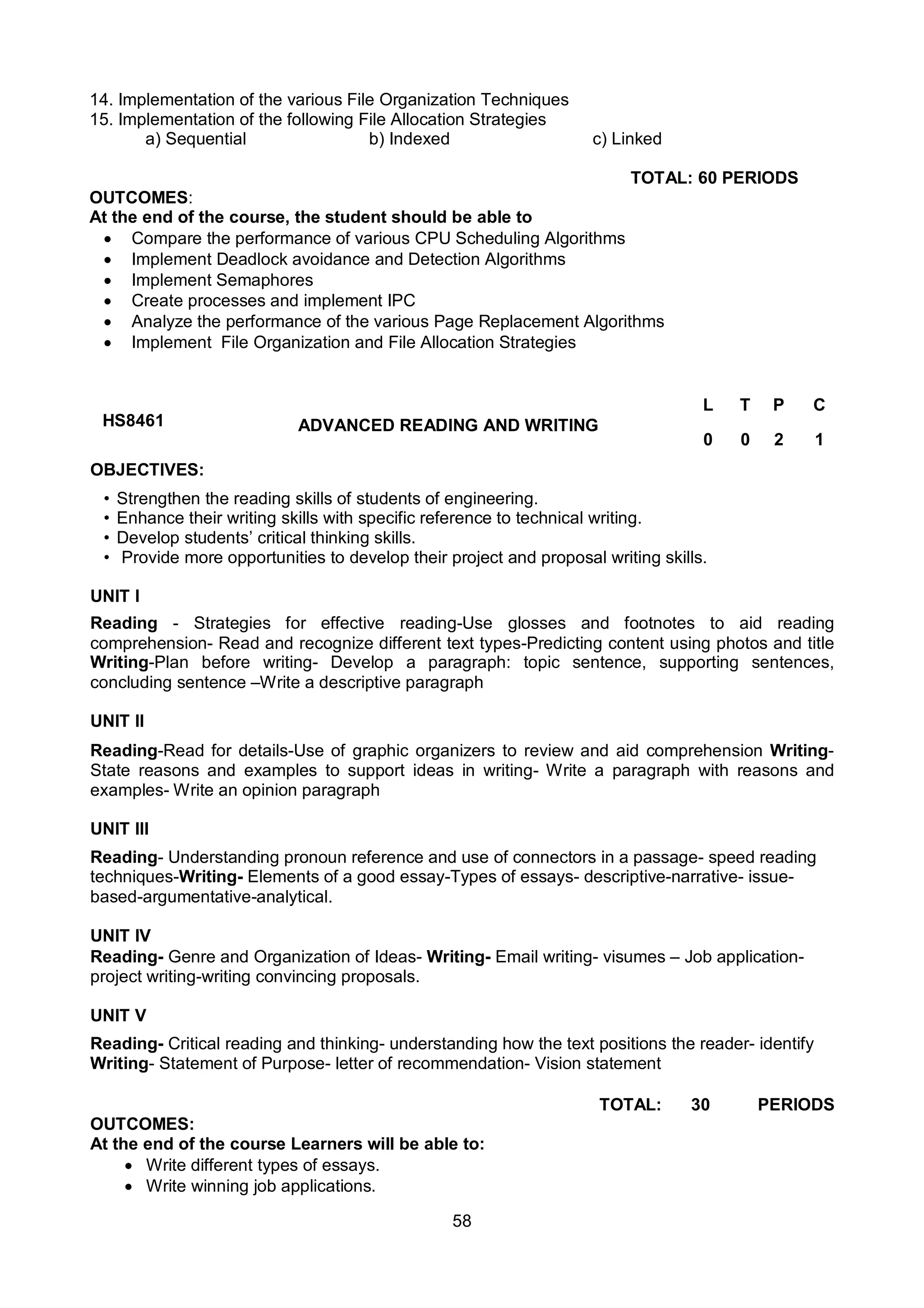 58
14. Implementation of the various File Organization Techniques
15. Implementation of the following File Allocation Strategies
a) Sequential b) Indexed c) Linked
TOTAL: 60 PERIODS
OUTCOMES:
At the end of the course, the student should be able to
 Compare the performance of various CPU Scheduling Algorithms
 Implement Deadlock avoidance and Detection Algorithms
 Implement Semaphores
 Create processes and implement IPC
 Analyze the performance of the various Page Replacement Algorithms
 Implement File Organization and File Allocation Strategies
HS8461 ADVANCED READING AND WRITING
L T P C
0 0 2 1
OBJECTIVES:
• Strengthen the reading skills of students of engineering.
• Enhance their writing skills with specific reference to technical writing.
• Develop students’ critical thinking skills.
• Provide more opportunities to develop their project and proposal writing skills.
UNIT I
Reading - Strategies for effective reading-Use glosses and footnotes to aid reading
comprehension- Read and recognize different text types-Predicting content using photos and title
Writing-Plan before writing- Develop a paragraph: topic sentence, supporting sentences,
concluding sentence –Write a descriptive paragraph
UNIT II
Reading-Read for details-Use of graphic organizers to review and aid comprehension Writing-
State reasons and examples to support ideas in writing- Write a paragraph with reasons and
examples- Write an opinion paragraph
UNIT III
Reading- Understanding pronoun reference and use of connectors in a passage- speed reading
techniques-Writing- Elements of a good essay-Types of essays- descriptive-narrative- issue-
based-argumentative-analytical.
UNIT IV
Reading- Genre and Organization of Ideas- Writing- Email writing- visumes – Job application-
project writing-writing convincing proposals.
UNIT V
Reading- Critical reading and thinking- understanding how the text positions the reader- identify
Writing- Statement of Purpose- letter of recommendation- Vision statement
TOTAL: 30 PERIODS
OUTCOMES:
At the end of the course Learners will be able to:
 Write different types of essays.
 Write winning job applications.
 