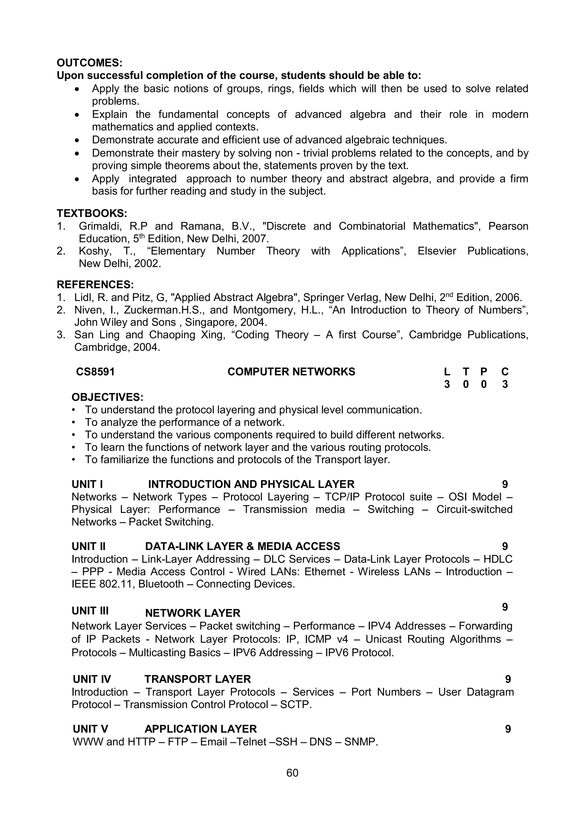 60
OUTCOMES:
Upon successful completion of the course, students should be able to:
 Apply the basic notions of groups, rings, fields which will then be used to solve related
problems.
 Explain the fundamental concepts of advanced algebra and their role in modern
mathematics and applied contexts.
 Demonstrate accurate and efficient use of advanced algebraic techniques.
 Demonstrate their mastery by solving non - trivial problems related to the concepts, and by
proving simple theorems about the, statements proven by the text.
 Apply integrated approach to number theory and abstract algebra, and provide a firm
basis for further reading and study in the subject.
TEXTBOOKS:
1. Grimaldi, R.P and Ramana, B.V., "Discrete and Combinatorial Mathematics", Pearson
Education, 5th
Edition, New Delhi, 2007.
2. Koshy, T., “Elementary Number Theory with Applications”, Elsevier Publications,
New Delhi, 2002.
REFERENCES:
1. Lidl, R. and Pitz, G, "Applied Abstract Algebra", Springer Verlag, New Delhi, 2nd
Edition, 2006.
2. Niven, I., Zuckerman.H.S., and Montgomery, H.L., “An Introduction to Theory of Numbers”,
John Wiley and Sons , Singapore, 2004.
3. San Ling and Chaoping Xing, “Coding Theory – A first Course”, Cambridge Publications,
Cambridge, 2004.
CS8591 COMPUTER NETWORKS L T P C
3 0 0 3
OBJECTIVES:
• To understand the protocol layering and physical level communication.
• To analyze the performance of a network.
• To understand the various components required to build different networks.
• To learn the functions of network layer and the various routing protocols.
• To familiarize the functions and protocols of the Transport layer.
UNIT I INTRODUCTION AND PHYSICAL LAYER 9
Networks – Network Types – Protocol Layering – TCP/IP Protocol suite – OSI Model –
Physical Layer: Performance – Transmission media – Switching – Circuit-switched
Networks – Packet Switching.
UNIT II DATA-LINK LAYER & MEDIA ACCESS 9
Introduction – Link-Layer Addressing – DLC Services – Data-Link Layer Protocols – HDLC
– PPP - Media Access Control - Wired LANs: Ethernet - Wireless LANs – Introduction –
IEEE 802.11, Bluetooth – Connecting Devices.
UNIT III NETWORK LAYER
9
Network Layer Services – Packet switching – Performance – IPV4 Addresses – Forwarding
of IP Packets - Network Layer Protocols: IP, ICMP v4 – Unicast Routing Algorithms –
Protocols – Multicasting Basics – IPV6 Addressing – IPV6 Protocol.
UNIT IV TRANSPORT LAYER 9
Introduction – Transport Layer Protocols – Services – Port Numbers – User Datagram
Protocol – Transmission Control Protocol – SCTP.
UNIT V APPLICATION LAYER 9
WWW and HTTP – FTP – Email –Telnet –SSH – DNS – SNMP.
 