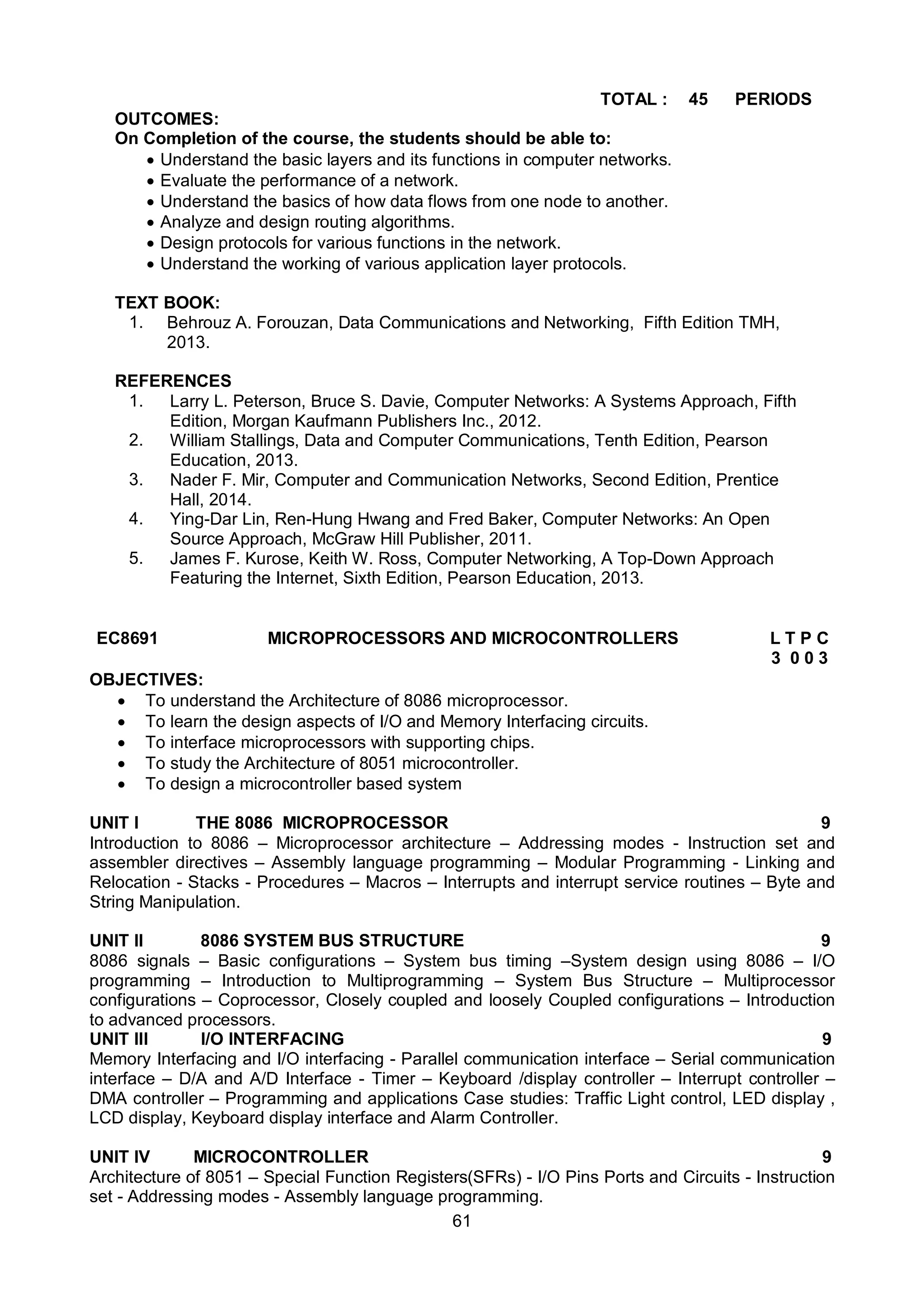 61
TOTAL : 45 PERIODS
OUTCOMES:
On Completion of the course, the students should be able to:
 Understand the basic layers and its functions in computer networks.
 Evaluate the performance of a network.
 Understand the basics of how data flows from one node to another.
 Analyze and design routing algorithms.
 Design protocols for various functions in the network.
 Understand the working of various application layer protocols.
TEXT BOOK:
1. Behrouz A. Forouzan, Data Communications and Networking, Fifth Edition TMH,
2013.
REFERENCES
1. Larry L. Peterson, Bruce S. Davie, Computer Networks: A Systems Approach, Fifth
Edition, Morgan Kaufmann Publishers Inc., 2012.
2. William Stallings, Data and Computer Communications, Tenth Edition, Pearson
Education, 2013.
3. Nader F. Mir, Computer and Communication Networks, Second Edition, Prentice
Hall, 2014.
4. Ying-Dar Lin, Ren-Hung Hwang and Fred Baker, Computer Networks: An Open
Source Approach, McGraw Hill Publisher, 2011.
5. James F. Kurose, Keith W. Ross, Computer Networking, A Top-Down Approach
Featuring the Internet, Sixth Edition, Pearson Education, 2013.
EC8691 MICROPROCESSORS AND MICROCONTROLLERS L T P C
3 0 0 3
OBJECTIVES:
 To understand the Architecture of 8086 microprocessor.
 To learn the design aspects of I/O and Memory Interfacing circuits.
 To interface microprocessors with supporting chips.
 To study the Architecture of 8051 microcontroller.
 To design a microcontroller based system
UNIT I THE 8086 MICROPROCESSOR 9
Introduction to 8086 – Microprocessor architecture – Addressing modes - Instruction set and
assembler directives – Assembly language programming – Modular Programming - Linking and
Relocation - Stacks - Procedures – Macros – Interrupts and interrupt service routines – Byte and
String Manipulation.
UNIT II 8086 SYSTEM BUS STRUCTURE 9
8086 signals – Basic configurations – System bus timing –System design using 8086 – I/O
programming – Introduction to Multiprogramming – System Bus Structure – Multiprocessor
configurations – Coprocessor, Closely coupled and loosely Coupled configurations – Introduction
to advanced processors.
UNIT III I/O INTERFACING 9
Memory Interfacing and I/O interfacing - Parallel communication interface – Serial communication
interface – D/A and A/D Interface - Timer – Keyboard /display controller – Interrupt controller –
DMA controller – Programming and applications Case studies: Traffic Light control, LED display ,
LCD display, Keyboard display interface and Alarm Controller.
UNIT IV MICROCONTROLLER 9
Architecture of 8051 – Special Function Registers(SFRs) - I/O Pins Ports and Circuits - Instruction
set - Addressing modes - Assembly language programming.
 