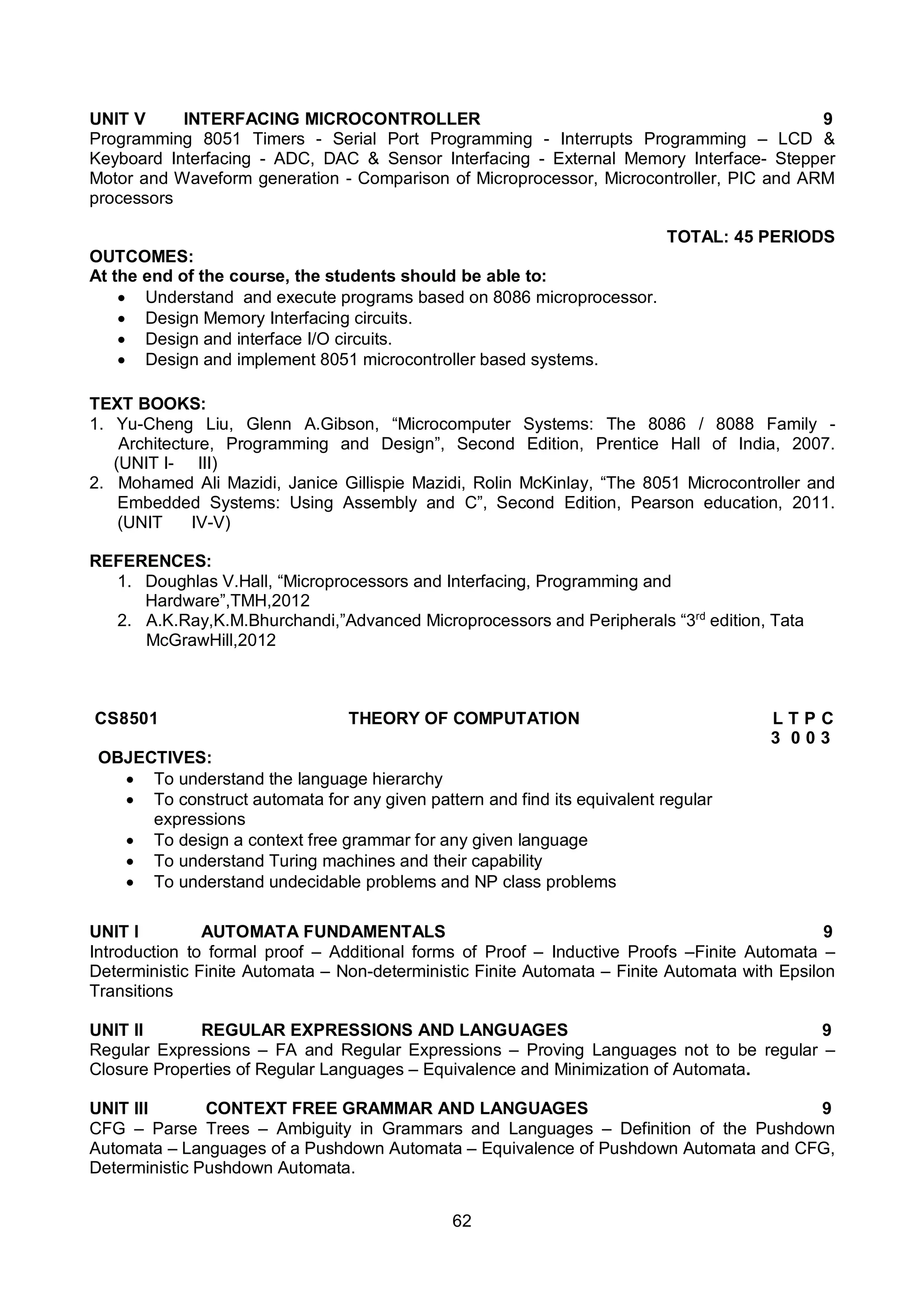 62
UNIT V INTERFACING MICROCONTROLLER 9
Programming 8051 Timers - Serial Port Programming - Interrupts Programming – LCD &
Keyboard Interfacing - ADC, DAC & Sensor Interfacing - External Memory Interface- Stepper
Motor and Waveform generation - Comparison of Microprocessor, Microcontroller, PIC and ARM
processors
TOTAL: 45 PERIODS
OUTCOMES:
At the end of the course, the students should be able to:
 Understand and execute programs based on 8086 microprocessor.
 Design Memory Interfacing circuits.
 Design and interface I/O circuits.
 Design and implement 8051 microcontroller based systems.
TEXT BOOKS:
1. Yu-Cheng Liu, Glenn A.Gibson, “Microcomputer Systems: The 8086 / 8088 Family -
Architecture, Programming and Design”, Second Edition, Prentice Hall of India, 2007.
(UNIT I- III)
2. Mohamed Ali Mazidi, Janice Gillispie Mazidi, Rolin McKinlay, “The 8051 Microcontroller and
Embedded Systems: Using Assembly and C”, Second Edition, Pearson education, 2011.
(UNIT IV-V)
REFERENCES:
1. Doughlas V.Hall, “Microprocessors and Interfacing, Programming and
Hardware”,TMH,2012
2. A.K.Ray,K.M.Bhurchandi,”Advanced Microprocessors and Peripherals “3rd
edition, Tata
McGrawHill,2012
CS8501 THEORY OF COMPUTATION L T P C
3 0 0 3
OBJECTIVES:
 To understand the language hierarchy
 To construct automata for any given pattern and find its equivalent regular
expressions
 To design a context free grammar for any given language
 To understand Turing machines and their capability
 To understand undecidable problems and NP class problems
UNIT I AUTOMATA FUNDAMENTALS 9
Introduction to formal proof – Additional forms of Proof – Inductive Proofs –Finite Automata –
Deterministic Finite Automata – Non-deterministic Finite Automata – Finite Automata with Epsilon
Transitions
UNIT II REGULAR EXPRESSIONS AND LANGUAGES 9
Regular Expressions – FA and Regular Expressions – Proving Languages not to be regular –
Closure Properties of Regular Languages – Equivalence and Minimization of Automata.
UNIT III CONTEXT FREE GRAMMAR AND LANGUAGES 9
CFG – Parse Trees – Ambiguity in Grammars and Languages – Definition of the Pushdown
Automata – Languages of a Pushdown Automata – Equivalence of Pushdown Automata and CFG,
Deterministic Pushdown Automata.
 