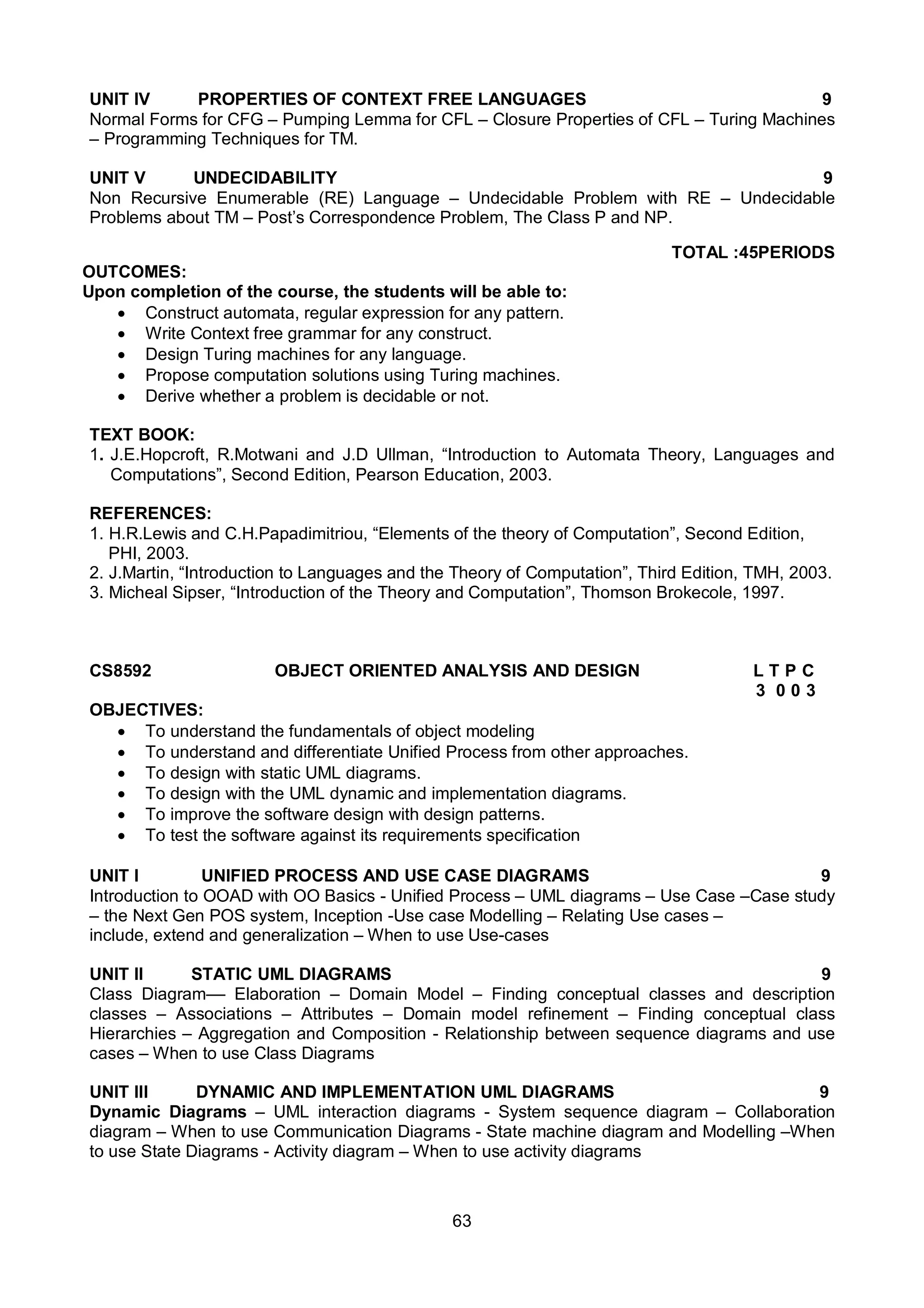 63
UNIT IV PROPERTIES OF CONTEXT FREE LANGUAGES 9
Normal Forms for CFG – Pumping Lemma for CFL – Closure Properties of CFL – Turing Machines
– Programming Techniques for TM.
UNIT V UNDECIDABILITY 9
Non Recursive Enumerable (RE) Language – Undecidable Problem with RE – Undecidable
Problems about TM – Post’s Correspondence Problem, The Class P and NP.
TOTAL :45PERIODS
OUTCOMES:
Upon completion of the course, the students will be able to:
 Construct automata, regular expression for any pattern.
 Write Context free grammar for any construct.
 Design Turing machines for any language.
 Propose computation solutions using Turing machines.
 Derive whether a problem is decidable or not.
TEXT BOOK:
1. J.E.Hopcroft, R.Motwani and J.D Ullman, “Introduction to Automata Theory, Languages and
Computations”, Second Edition, Pearson Education, 2003.
REFERENCES:
1. H.R.Lewis and C.H.Papadimitriou, “Elements of the theory of Computation”, Second Edition,
PHI, 2003.
2. J.Martin, “Introduction to Languages and the Theory of Computation”, Third Edition, TMH, 2003.
3. Micheal Sipser, “Introduction of the Theory and Computation”, Thomson Brokecole, 1997.
CS8592 OBJECT ORIENTED ANALYSIS AND DESIGN L T P C
3 0 0 3
OBJECTIVES:
 To understand the fundamentals of object modeling
 To understand and differentiate Unified Process from other approaches.
 To design with static UML diagrams.
 To design with the UML dynamic and implementation diagrams.
 To improve the software design with design patterns.
 To test the software against its requirements specification
UNIT I UNIFIED PROCESS AND USE CASE DIAGRAMS 9
Introduction to OOAD with OO Basics - Unified Process – UML diagrams – Use Case –Case study
– the Next Gen POS system, Inception -Use case Modelling – Relating Use cases –
include, extend and generalization – When to use Use-cases
UNIT II STATIC UML DIAGRAMS 9
Class Diagram–– Elaboration – Domain Model – Finding conceptual classes and description
classes – Associations – Attributes – Domain model refinement – Finding conceptual class
Hierarchies – Aggregation and Composition - Relationship between sequence diagrams and use
cases – When to use Class Diagrams
UNIT III DYNAMIC AND IMPLEMENTATION UML DIAGRAMS 9
Dynamic Diagrams – UML interaction diagrams - System sequence diagram – Collaboration
diagram – When to use Communication Diagrams - State machine diagram and Modelling –When
to use State Diagrams - Activity diagram – When to use activity diagrams
 