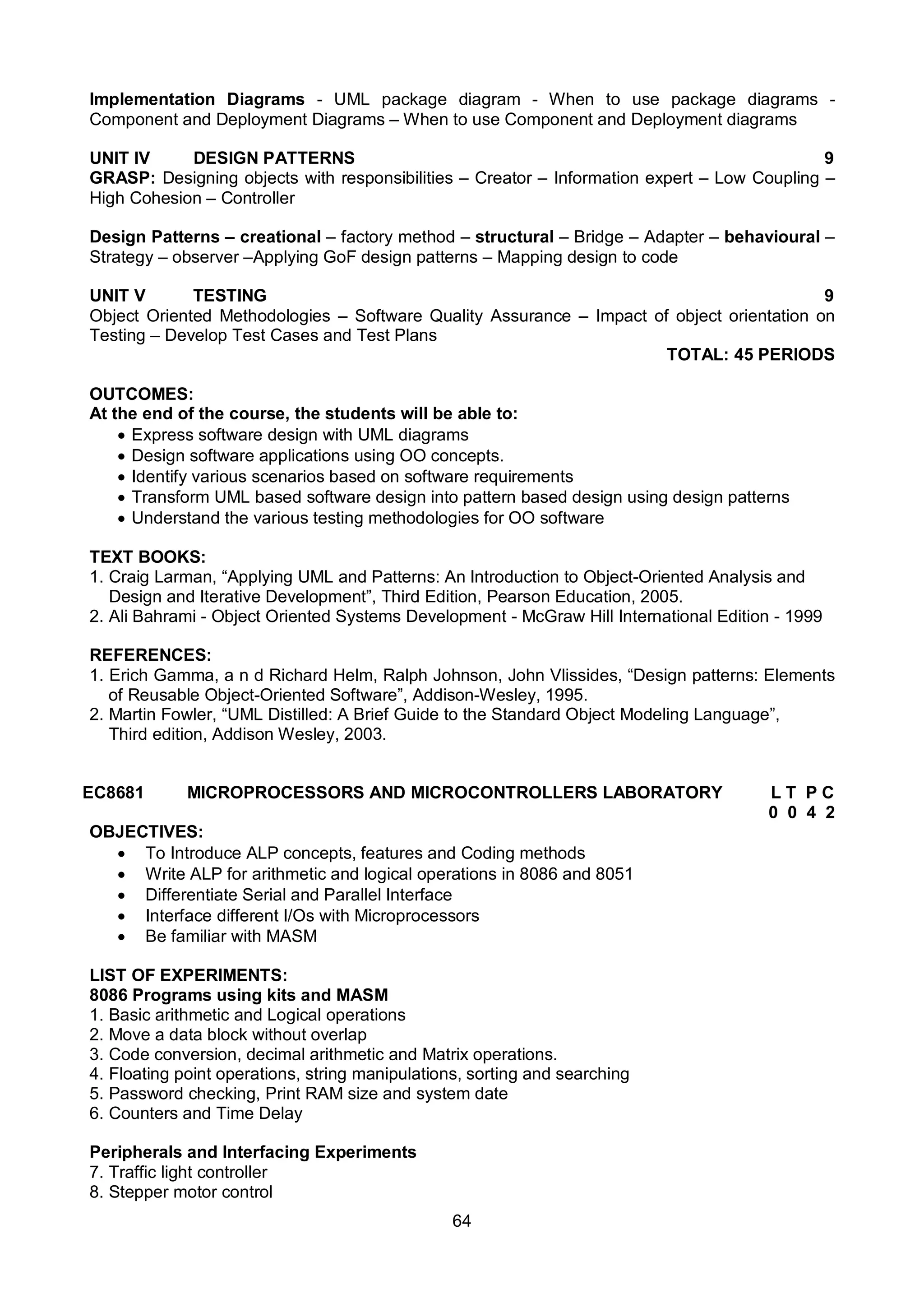 64
Implementation Diagrams - UML package diagram - When to use package diagrams -
Component and Deployment Diagrams – When to use Component and Deployment diagrams
UNIT IV DESIGN PATTERNS 9
GRASP: Designing objects with responsibilities – Creator – Information expert – Low Coupling –
High Cohesion – Controller
Design Patterns – creational – factory method – structural – Bridge – Adapter – behavioural –
Strategy – observer –Applying GoF design patterns – Mapping design to code
UNIT V TESTING 9
Object Oriented Methodologies – Software Quality Assurance – Impact of object orientation on
Testing – Develop Test Cases and Test Plans
TOTAL: 45 PERIODS
OUTCOMES:
At the end of the course, the students will be able to:
 Express software design with UML diagrams
 Design software applications using OO concepts.
 Identify various scenarios based on software requirements
 Transform UML based software design into pattern based design using design patterns
 Understand the various testing methodologies for OO software
TEXT BOOKS:
1. Craig Larman, “Applying UML and Patterns: An Introduction to Object-Oriented Analysis and
Design and Iterative Development”, Third Edition, Pearson Education, 2005.
2. Ali Bahrami - Object Oriented Systems Development - McGraw Hill International Edition - 1999
REFERENCES:
1. Erich Gamma, a n d Richard Helm, Ralph Johnson, John Vlissides, “Design patterns: Elements
of Reusable Object-Oriented Software”, Addison-Wesley, 1995.
2. Martin Fowler, “UML Distilled: A Brief Guide to the Standard Object Modeling Language”,
Third edition, Addison Wesley, 2003.
EC8681 MICROPROCESSORS AND MICROCONTROLLERS LABORATORY L T P C
0 0 4 2
OBJECTIVES:
 To Introduce ALP concepts, features and Coding methods
 Write ALP for arithmetic and logical operations in 8086 and 8051
 Differentiate Serial and Parallel Interface
 Interface different I/Os with Microprocessors
 Be familiar with MASM
LIST OF EXPERIMENTS:
8086 Programs using kits and MASM
1. Basic arithmetic and Logical operations
2. Move a data block without overlap
3. Code conversion, decimal arithmetic and Matrix operations.
4. Floating point operations, string manipulations, sorting and searching
5. Password checking, Print RAM size and system date
6. Counters and Time Delay
Peripherals and Interfacing Experiments
7. Traffic light controller
8. Stepper motor control
 