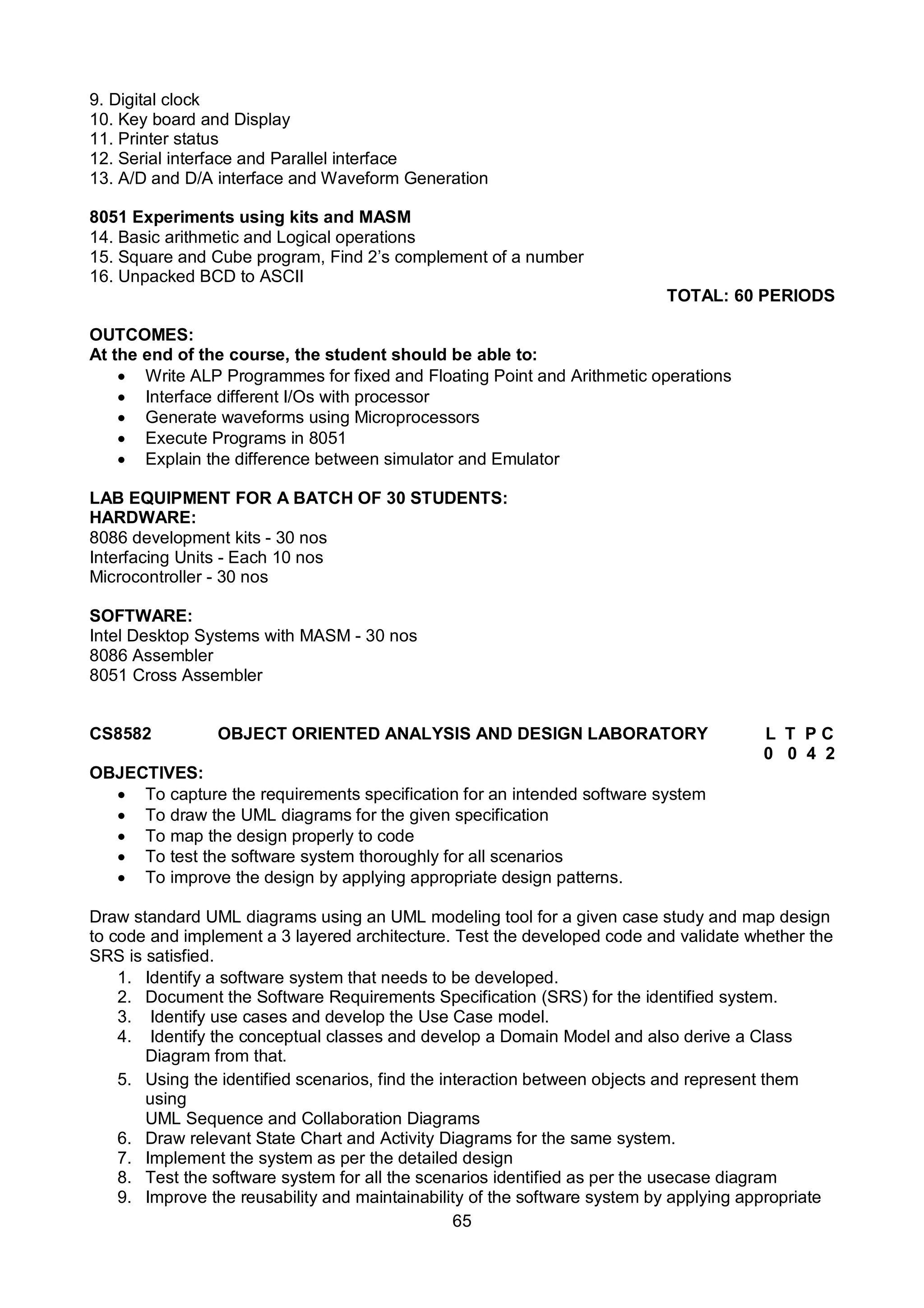 65
9. Digital clock
10. Key board and Display
11. Printer status
12. Serial interface and Parallel interface
13. A/D and D/A interface and Waveform Generation
8051 Experiments using kits and MASM
14. Basic arithmetic and Logical operations
15. Square and Cube program, Find 2’s complement of a number
16. Unpacked BCD to ASCII
TOTAL: 60 PERIODS
OUTCOMES:
At the end of the course, the student should be able to:
 Write ALP Programmes for fixed and Floating Point and Arithmetic operations
 Interface different I/Os with processor
 Generate waveforms using Microprocessors
 Execute Programs in 8051
 Explain the difference between simulator and Emulator
LAB EQUIPMENT FOR A BATCH OF 30 STUDENTS:
HARDWARE:
8086 development kits - 30 nos
Interfacing Units - Each 10 nos
Microcontroller - 30 nos
SOFTWARE:
Intel Desktop Systems with MASM - 30 nos
8086 Assembler
8051 Cross Assembler
CS8582 OBJECT ORIENTED ANALYSIS AND DESIGN LABORATORY L T P C
0 0 4 2
OBJECTIVES:
 To capture the requirements specification for an intended software system
 To draw the UML diagrams for the given specification
 To map the design properly to code
 To test the software system thoroughly for all scenarios
 To improve the design by applying appropriate design patterns.
Draw standard UML diagrams using an UML modeling tool for a given case study and map design
to code and implement a 3 layered architecture. Test the developed code and validate whether the
SRS is satisfied.
1. Identify a software system that needs to be developed.
2. Document the Software Requirements Specification (SRS) for the identified system.
3. Identify use cases and develop the Use Case model.
4. Identify the conceptual classes and develop a Domain Model and also derive a Class
Diagram from that.
5. Using the identified scenarios, find the interaction between objects and represent them
using
UML Sequence and Collaboration Diagrams
6. Draw relevant State Chart and Activity Diagrams for the same system.
7. Implement the system as per the detailed design
8. Test the software system for all the scenarios identified as per the usecase diagram
9. Improve the reusability and maintainability of the software system by applying appropriate
 
