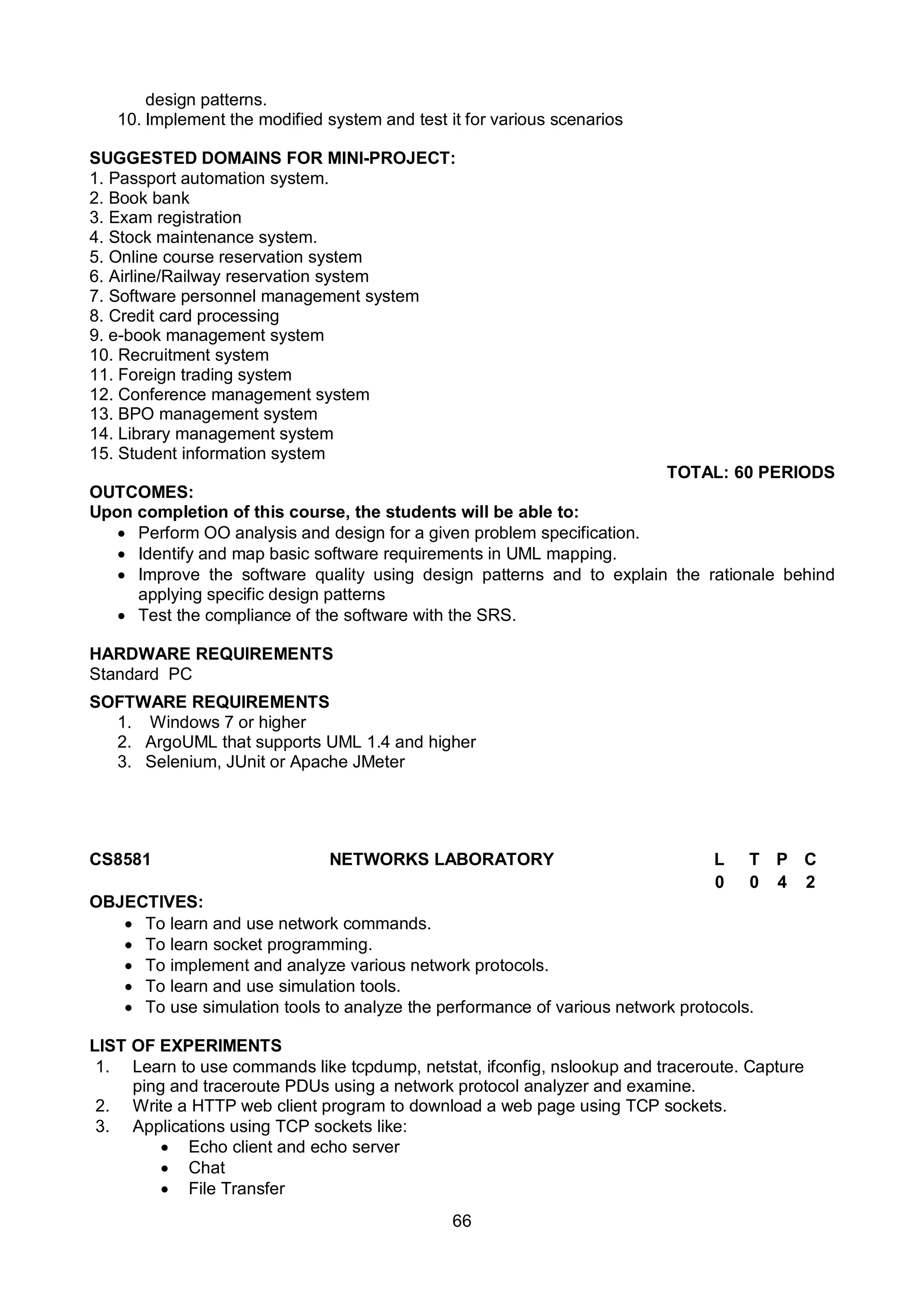 66
design patterns.
10. Implement the modified system and test it for various scenarios
SUGGESTED DOMAINS FOR MINI-PROJECT:
1. Passport automation system.
2. Book bank
3. Exam registration
4. Stock maintenance system.
5. Online course reservation system
6. Airline/Railway reservation system
7. Software personnel management system
8. Credit card processing
9. e-book management system
10. Recruitment system
11. Foreign trading system
12. Conference management system
13. BPO management system
14. Library management system
15. Student information system
TOTAL: 60 PERIODS
OUTCOMES:
Upon completion of this course, the students will be able to:
 Perform OO analysis and design for a given problem specification.
 Identify and map basic software requirements in UML mapping.
 Improve the software quality using design patterns and to explain the rationale behind
applying specific design patterns
 Test the compliance of the software with the SRS.
HARDWARE REQUIREMENTS
Standard PC
SOFTWARE REQUIREMENTS
1. Windows 7 or higher
2. ArgoUML that supports UML 1.4 and higher
3. Selenium, JUnit or Apache JMeter
CS8581 NETWORKS LABORATORY L T P C
0 0 4 2
OBJECTIVES:
 To learn and use network commands.
 To learn socket programming.
 To implement and analyze various network protocols.
 To learn and use simulation tools.
 To use simulation tools to analyze the performance of various network protocols.
LIST OF EXPERIMENTS
1. Learn to use commands like tcpdump, netstat, ifconfig, nslookup and traceroute. Capture
ping and traceroute PDUs using a network protocol analyzer and examine.
2. Write a HTTP web client program to download a web page using TCP sockets.
3. Applications using TCP sockets like:
 Echo client and echo server
 Chat
 File Transfer
 