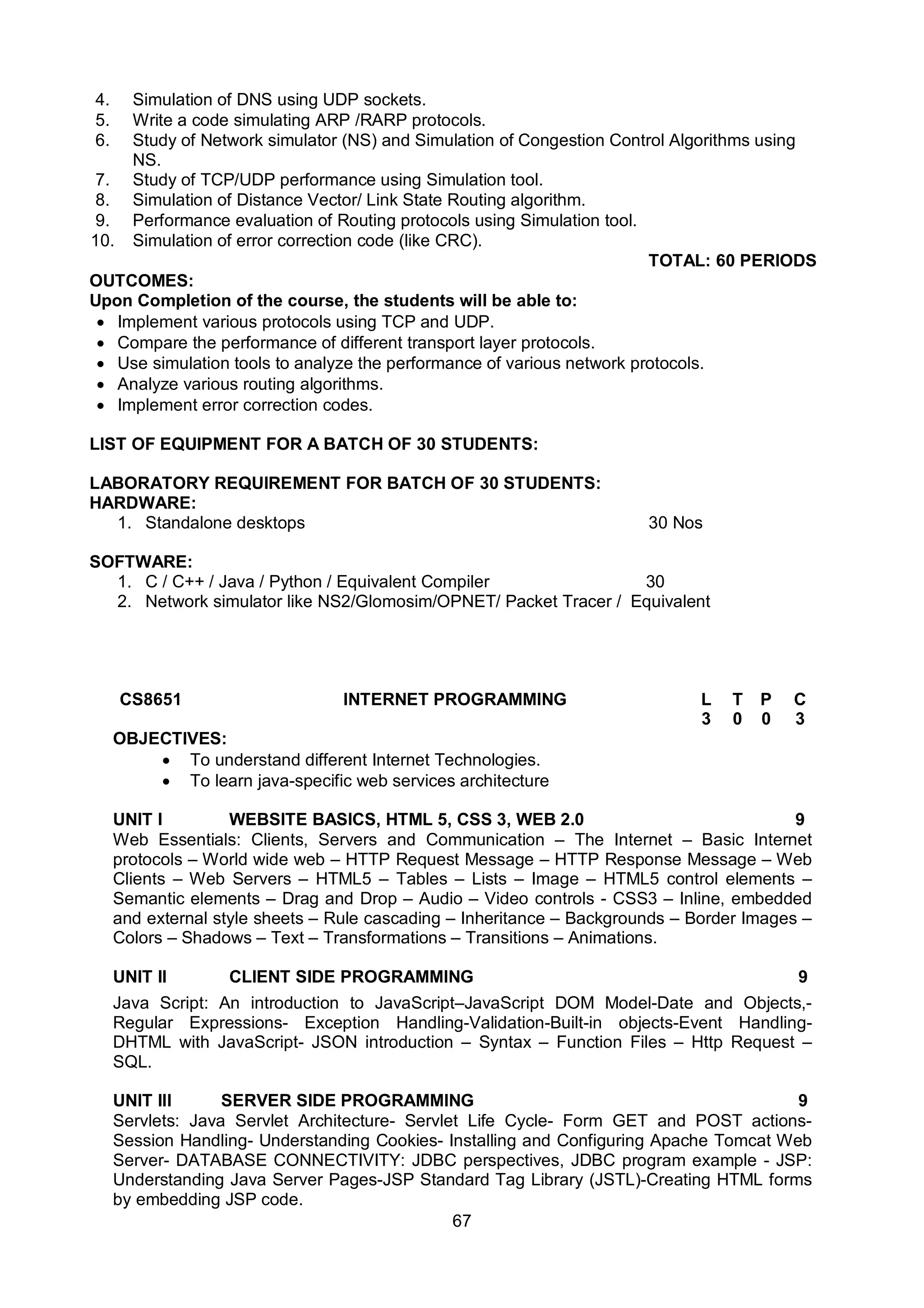 67
4. Simulation of DNS using UDP sockets.
5. Write a code simulating ARP /RARP protocols.
6. Study of Network simulator (NS) and Simulation of Congestion Control Algorithms using
NS.
7. Study of TCP/UDP performance using Simulation tool.
8. Simulation of Distance Vector/ Link State Routing algorithm.
9. Performance evaluation of Routing protocols using Simulation tool.
10. Simulation of error correction code (like CRC).
TOTAL: 60 PERIODS
OUTCOMES:
Upon Completion of the course, the students will be able to:
 Implement various protocols using TCP and UDP.
 Compare the performance of different transport layer protocols.
 Use simulation tools to analyze the performance of various network protocols.
 Analyze various routing algorithms.
 Implement error correction codes.
LIST OF EQUIPMENT FOR A BATCH OF 30 STUDENTS:
LABORATORY REQUIREMENT FOR BATCH OF 30 STUDENTS:
HARDWARE:
1. Standalone desktops 30 Nos
SOFTWARE:
1. C / C++ / Java / Python / Equivalent Compiler 30
2. Network simulator like NS2/Glomosim/OPNET/ Packet Tracer / Equivalent
CS8651 INTERNET PROGRAMMING L T P C
3 0 0 3
OBJECTIVES:
 To understand different Internet Technologies.
 To learn java-specific web services architecture
UNIT I WEBSITE BASICS, HTML 5, CSS 3, WEB 2.0 9
Web Essentials: Clients, Servers and Communication – The Internet – Basic Internet
protocols – World wide web – HTTP Request Message – HTTP Response Message – Web
Clients – Web Servers – HTML5 – Tables – Lists – Image – HTML5 control elements –
Semantic elements – Drag and Drop – Audio – Video controls - CSS3 – Inline, embedded
and external style sheets – Rule cascading – Inheritance – Backgrounds – Border Images –
Colors – Shadows – Text – Transformations – Transitions – Animations.
UNIT II CLIENT SIDE PROGRAMMING 9
Java Script: An introduction to JavaScript–JavaScript DOM Model-Date and Objects,-
Regular Expressions- Exception Handling-Validation-Built-in objects-Event Handling-
DHTML with JavaScript- JSON introduction – Syntax – Function Files – Http Request –
SQL.
UNIT III SERVER SIDE PROGRAMMING 9
Servlets: Java Servlet Architecture- Servlet Life Cycle- Form GET and POST actions-
Session Handling- Understanding Cookies- Installing and Configuring Apache Tomcat Web
Server- DATABASE CONNECTIVITY: JDBC perspectives, JDBC program example - JSP:
Understanding Java Server Pages-JSP Standard Tag Library (JSTL)-Creating HTML forms
by embedding JSP code.
 