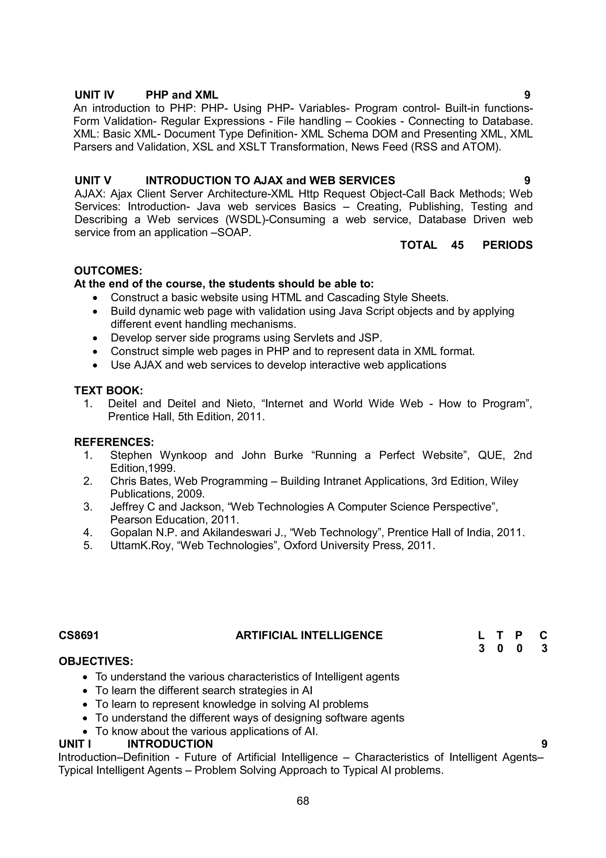 68
UNIT IV PHP and XML 9
An introduction to PHP: PHP- Using PHP- Variables- Program control- Built-in functions-
Form Validation- Regular Expressions - File handling – Cookies - Connecting to Database.
XML: Basic XML- Document Type Definition- XML Schema DOM and Presenting XML, XML
Parsers and Validation, XSL and XSLT Transformation, News Feed (RSS and ATOM).
UNIT V INTRODUCTION TO AJAX and WEB SERVICES 9
AJAX: Ajax Client Server Architecture-XML Http Request Object-Call Back Methods; Web
Services: Introduction- Java web services Basics – Creating, Publishing, Testing and
Describing a Web services (WSDL)-Consuming a web service, Database Driven web
service from an application –SOAP.
TOTAL 45 PERIODS
OUTCOMES:
At the end of the course, the students should be able to:
 Construct a basic website using HTML and Cascading Style Sheets.
 Build dynamic web page with validation using Java Script objects and by applying
different event handling mechanisms.
 Develop server side programs using Servlets and JSP.
 Construct simple web pages in PHP and to represent data in XML format.
 Use AJAX and web services to develop interactive web applications
TEXT BOOK:
1. Deitel and Deitel and Nieto, “Internet and World Wide Web - How to Program”,
Prentice Hall, 5th Edition, 2011.
REFERENCES:
1. Stephen Wynkoop and John Burke “Running a Perfect Website”, QUE, 2nd
Edition,1999.
2. Chris Bates, Web Programming – Building Intranet Applications, 3rd Edition, Wiley
Publications, 2009.
3. Jeffrey C and Jackson, “Web Technologies A Computer Science Perspective”,
Pearson Education, 2011.
4. Gopalan N.P. and Akilandeswari J., “Web Technology”, Prentice Hall of India, 2011.
5. UttamK.Roy, “Web Technologies”, Oxford University Press, 2011.
CS8691 ARTIFICIAL INTELLIGENCE L T P C
3 0 0 3
OBJECTIVES:
 To understand the various characteristics of Intelligent agents
 To learn the different search strategies in AI
 To learn to represent knowledge in solving AI problems
 To understand the different ways of designing software agents
 To know about the various applications of AI.
UNIT I INTRODUCTION 9
Introduction–Definition - Future of Artificial Intelligence – Characteristics of Intelligent Agents–
Typical Intelligent Agents – Problem Solving Approach to Typical AI problems.
 