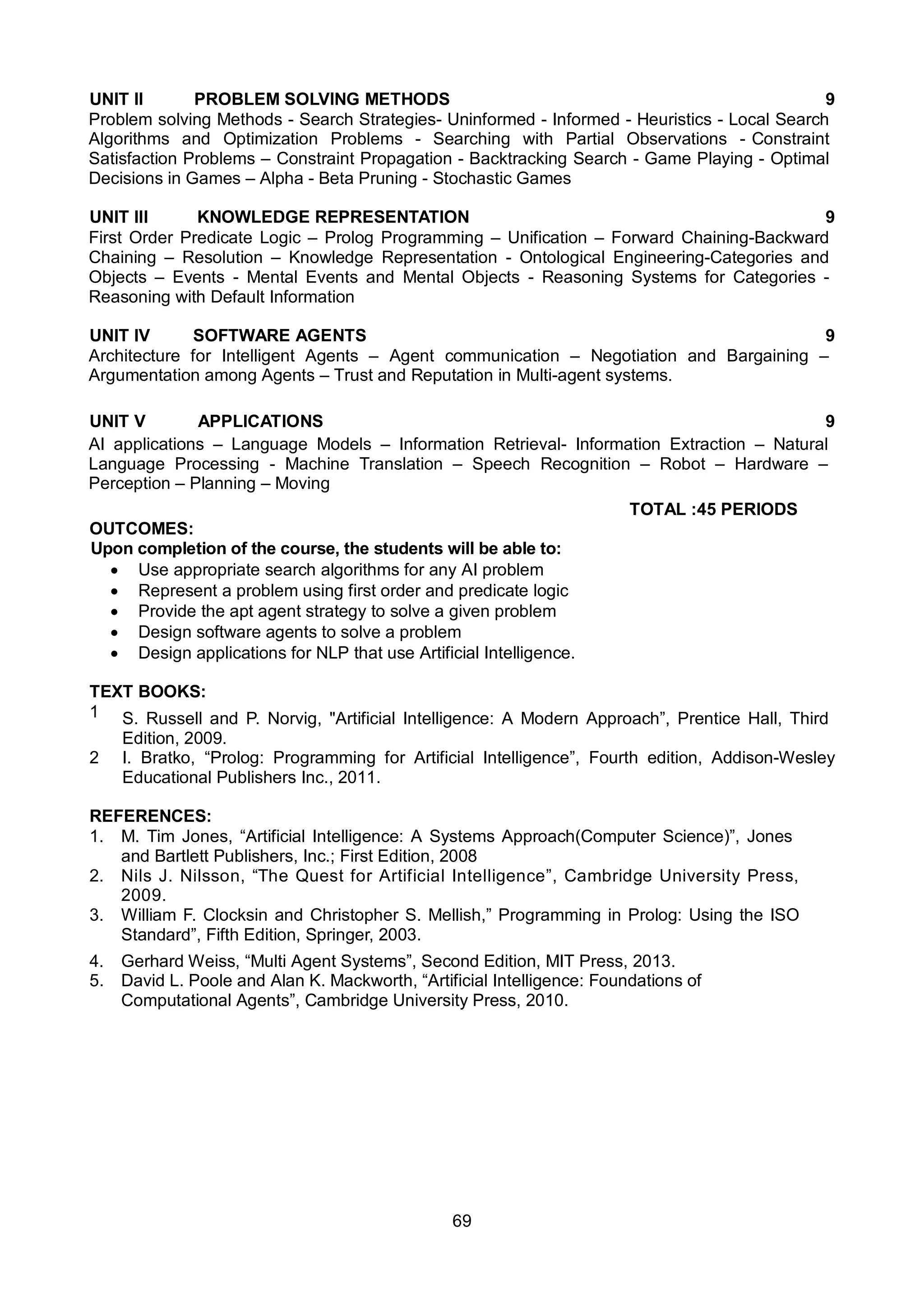 69
UNIT II PROBLEM SOLVING METHODS 9
Problem solving Methods - Search Strategies- Uninformed - Informed - Heuristics - Local Search
Algorithms and Optimization Problems - Searching with Partial Observations - Constraint
Satisfaction Problems – Constraint Propagation - Backtracking Search - Game Playing - Optimal
Decisions in Games – Alpha - Beta Pruning - Stochastic Games
UNIT III KNOWLEDGE REPRESENTATION 9
First Order Predicate Logic – Prolog Programming – Unification – Forward Chaining-Backward
Chaining – Resolution – Knowledge Representation - Ontological Engineering-Categories and
Objects – Events - Mental Events and Mental Objects - Reasoning Systems for Categories -
Reasoning with Default Information
UNIT IV SOFTWARE AGENTS 9
Architecture for Intelligent Agents – Agent communication – Negotiation and Bargaining –
Argumentation among Agents – Trust and Reputation in Multi-agent systems.
UNIT V APPLICATIONS 9
AI applications – Language Models – Information Retrieval- Information Extraction – Natural
Language Processing - Machine Translation – Speech Recognition – Robot – Hardware –
Perception – Planning – Moving
TOTAL :45 PERIODS
OUTCOMES:
Upon completion of the course, the students will be able to:
 Use appropriate search algorithms for any AI problem
 Represent a problem using first order and predicate logic
 Provide the apt agent strategy to solve a given problem
 Design software agents to solve a problem
 Design applications for NLP that use Artificial Intelligence.
TEXT BOOKS:
1 S. Russell and P. Norvig, "Artificial Intelligence: A Modern Approach”, Prentice Hall, Third
Edition, 2009.
2 I. Bratko, “Prolog: Programming for Artificial Intelligence”, Fourth edition, Addison-Wesley
Educational Publishers Inc., 2011.
REFERENCES:
1. M. Tim Jones, “Artificial Intelligence: A Systems Approach(Computer Science)”, Jones
and Bartlett Publishers, Inc.; First Edition, 2008
2. Nils J. Nilsson, “The Quest for Artificial Intelligence”, Cambridge University Press,
2009.
3. William F. Clocksin and Christopher S. Mellish,” Programming in Prolog: Using the ISO
Standard”, Fifth Edition, Springer, 2003.
4. Gerhard Weiss, “Multi Agent Systems”, Second Edition, MIT Press, 2013.
5. David L. Poole and Alan K. Mackworth, “Artificial Intelligence: Foundations of
Computational Agents”, Cambridge University Press, 2010.
 