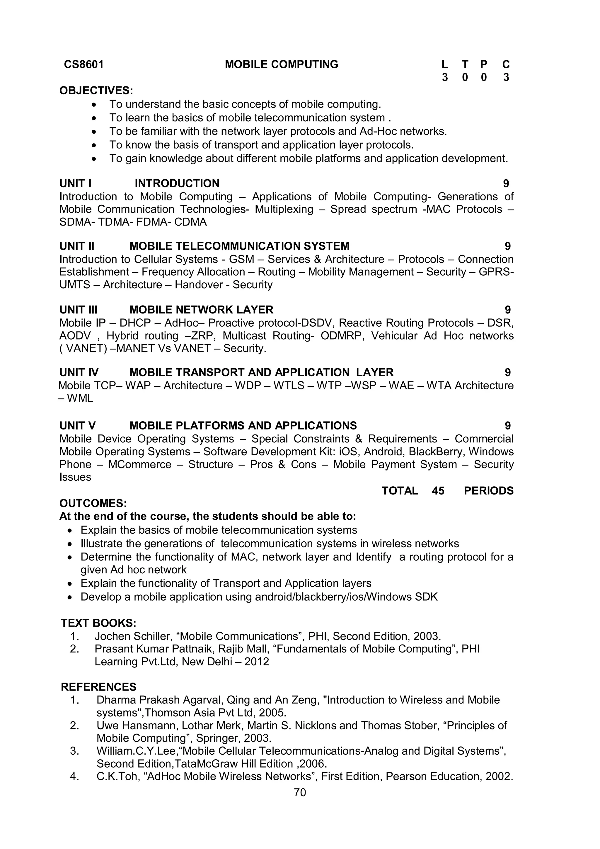 70
CS8601 MOBILE COMPUTING L T P C
3 0 0 3
OBJECTIVES:
 To understand the basic concepts of mobile computing.
 To learn the basics of mobile telecommunication system .
 To be familiar with the network layer protocols and Ad-Hoc networks.
 To know the basis of transport and application layer protocols.
 To gain knowledge about different mobile platforms and application development.
UNIT I INTRODUCTION 9
Introduction to Mobile Computing – Applications of Mobile Computing- Generations of
Mobile Communication Technologies- Multiplexing – Spread spectrum -MAC Protocols –
SDMA- TDMA- FDMA- CDMA
UNIT II MOBILE TELECOMMUNICATION SYSTEM 9
Introduction to Cellular Systems - GSM – Services & Architecture – Protocols – Connection
Establishment – Frequency Allocation – Routing – Mobility Management – Security – GPRS-
UMTS – Architecture – Handover - Security
UNIT III MOBILE NETWORK LAYER 9
Mobile IP – DHCP – AdHoc– Proactive protocol-DSDV, Reactive Routing Protocols – DSR,
AODV , Hybrid routing –ZRP, Multicast Routing- ODMRP, Vehicular Ad Hoc networks
( VANET) –MANET Vs VANET – Security.
UNIT IV MOBILE TRANSPORT AND APPLICATION LAYER 9
Mobile TCP– WAP – Architecture – WDP – WTLS – WTP –WSP – WAE – WTA Architecture
– WML
UNIT V MOBILE PLATFORMS AND APPLICATIONS 9
Mobile Device Operating Systems – Special Constraints & Requirements – Commercial
Mobile Operating Systems – Software Development Kit: iOS, Android, BlackBerry, Windows
Phone – MCommerce – Structure – Pros & Cons – Mobile Payment System – Security
Issues
TOTAL 45 PERIODS
OUTCOMES:
At the end of the course, the students should be able to:
 Explain the basics of mobile telecommunication systems
 Illustrate the generations of telecommunication systems in wireless networks
 Determine the functionality of MAC, network layer and Identify a routing protocol for a
given Ad hoc network
 Explain the functionality of Transport and Application layers
 Develop a mobile application using android/blackberry/ios/Windows SDK
TEXT BOOKS:
1. Jochen Schiller, “Mobile Communications”, PHI, Second Edition, 2003.
2. Prasant Kumar Pattnaik, Rajib Mall, “Fundamentals of Mobile Computing”, PHI
Learning Pvt.Ltd, New Delhi – 2012
REFERENCES
1. Dharma Prakash Agarval, Qing and An Zeng, "Introduction to Wireless and Mobile
systems",Thomson Asia Pvt Ltd, 2005.
2. Uwe Hansmann, Lothar Merk, Martin S. Nicklons and Thomas Stober, “Principles of
Mobile Computing”, Springer, 2003.
3. William.C.Y.Lee,“Mobile Cellular Telecommunications-Analog and Digital Systems”,
Second Edition,TataMcGraw Hill Edition ,2006.
4. C.K.Toh, “AdHoc Mobile Wireless Networks”, First Edition, Pearson Education, 2002.
 