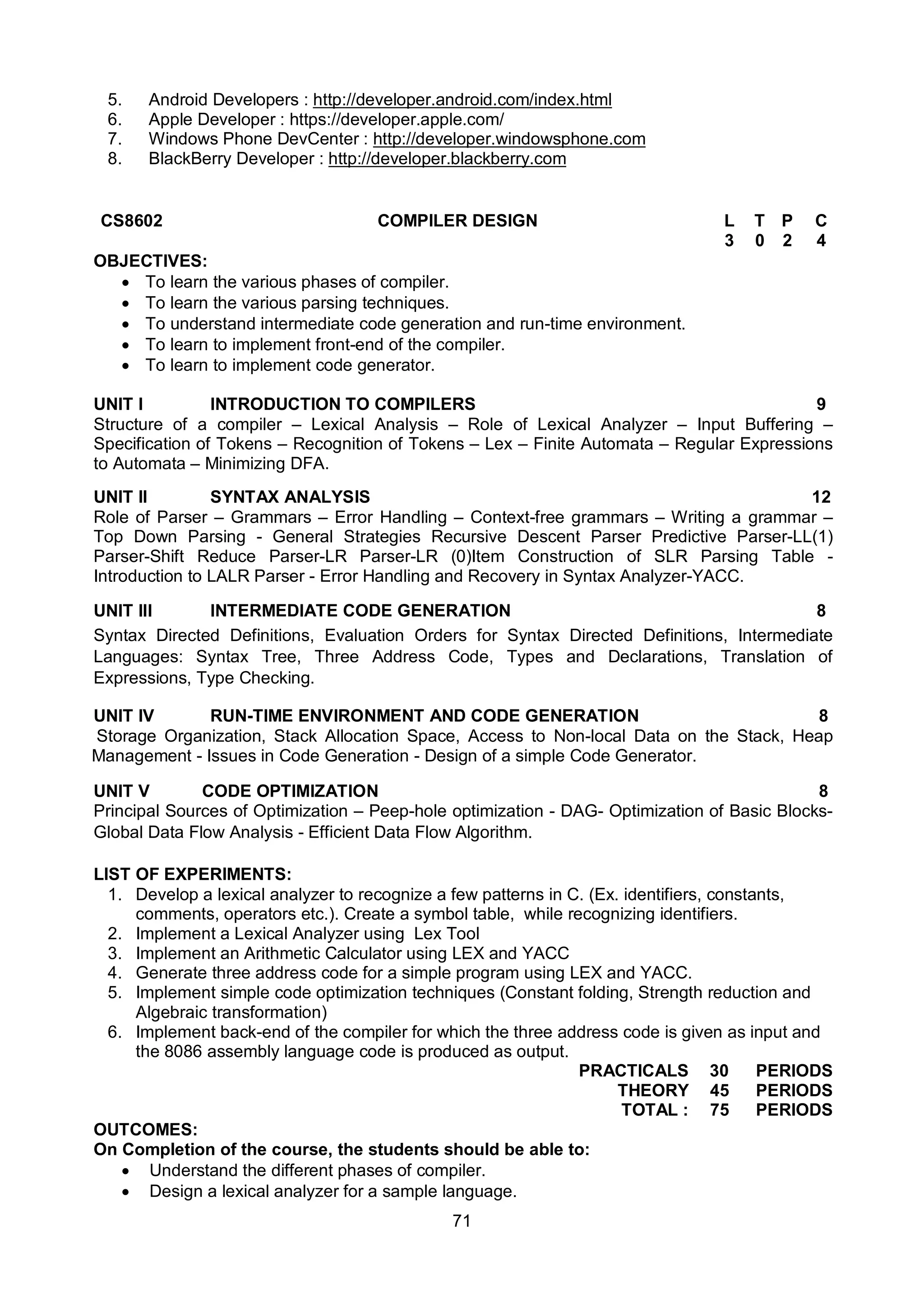 71
5. Android Developers : http://developer.android.com/index.html
6. Apple Developer : https://developer.apple.com/
7. Windows Phone DevCenter : http://developer.windowsphone.com
8. BlackBerry Developer : http://developer.blackberry.com
CS8602 COMPILER DESIGN L T P C
3 0 2 4
OBJECTIVES:
 To learn the various phases of compiler.
 To learn the various parsing techniques.
 To understand intermediate code generation and run-time environment.
 To learn to implement front-end of the compiler.
 To learn to implement code generator.
UNIT I INTRODUCTION TO COMPILERS 9
Structure of a compiler – Lexical Analysis – Role of Lexical Analyzer – Input Buffering –
Specification of Tokens – Recognition of Tokens – Lex – Finite Automata – Regular Expressions
to Automata – Minimizing DFA.
UNIT II SYNTAX ANALYSIS 12
Role of Parser – Grammars – Error Handling – Context-free grammars – Writing a grammar –
Top Down Parsing - General Strategies Recursive Descent Parser Predictive Parser-LL(1)
Parser-Shift Reduce Parser-LR Parser-LR (0)Item Construction of SLR Parsing Table -
Introduction to LALR Parser - Error Handling and Recovery in Syntax Analyzer-YACC.
UNIT III INTERMEDIATE CODE GENERATION 8
Syntax Directed Definitions, Evaluation Orders for Syntax Directed Definitions, Intermediate
Languages: Syntax Tree, Three Address Code, Types and Declarations, Translation of
Expressions, Type Checking.
UNIT IV RUN-TIME ENVIRONMENT AND CODE GENERATION 8
Storage Organization, Stack Allocation Space, Access to Non-local Data on the Stack, Heap
Management - Issues in Code Generation - Design of a simple Code Generator.
UNIT V CODE OPTIMIZATION 8
Principal Sources of Optimization – Peep-hole optimization - DAG- Optimization of Basic Blocks-
Global Data Flow Analysis - Efficient Data Flow Algorithm.
LIST OF EXPERIMENTS:
1. Develop a lexical analyzer to recognize a few patterns in C. (Ex. identifiers, constants,
comments, operators etc.). Create a symbol table, while recognizing identifiers.
2. Implement a Lexical Analyzer using Lex Tool
3. Implement an Arithmetic Calculator using LEX and YACC
4. Generate three address code for a simple program using LEX and YACC.
5. Implement simple code optimization techniques (Constant folding, Strength reduction and
Algebraic transformation)
6. Implement back-end of the compiler for which the three address code is given as input and
the 8086 assembly language code is produced as output.
PRACTICALS 30 PERIODS
THEORY 45 PERIODS
TOTAL : 75 PERIODS
OUTCOMES:
On Completion of the course, the students should be able to:
 Understand the different phases of compiler.
 Design a lexical analyzer for a sample language.
 