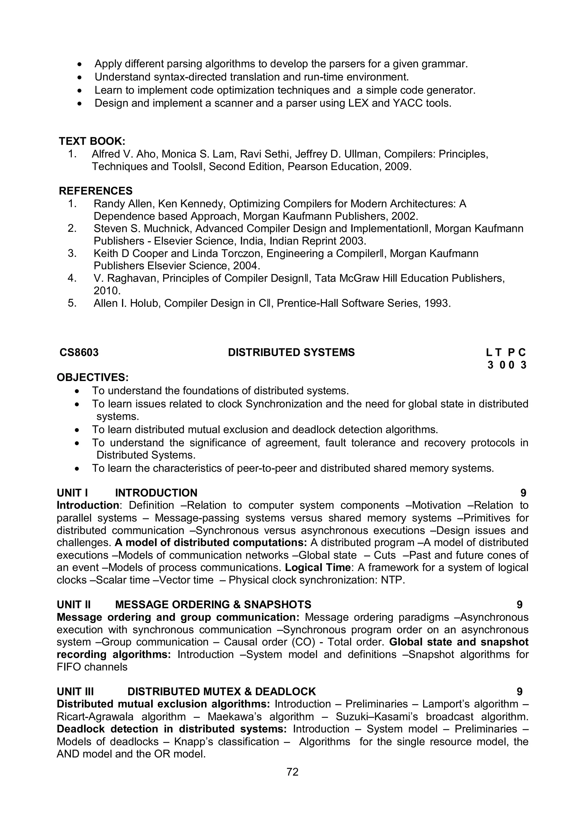 72
 Apply different parsing algorithms to develop the parsers for a given grammar.
 Understand syntax-directed translation and run-time environment.
 Learn to implement code optimization techniques and a simple code generator.
 Design and implement a scanner and a parser using LEX and YACC tools.
TEXT BOOK:
1. Alfred V. Aho, Monica S. Lam, Ravi Sethi, Jeffrey D. Ullman, Compilers: Principles,
Techniques and Toolsǁ, Second Edition, Pearson Education, 2009.
REFERENCES
1. Randy Allen, Ken Kennedy, Optimizing Compilers for Modern Architectures: A
Dependence based Approach, Morgan Kaufmann Publishers, 2002.
2. Steven S. Muchnick, Advanced Compiler Design and Implementationǁ, Morgan Kaufmann
Publishers - Elsevier Science, India, Indian Reprint 2003.
3. Keith D Cooper and Linda Torczon, Engineering a Compilerǁ, Morgan Kaufmann
Publishers Elsevier Science, 2004.
4. V. Raghavan, Principles of Compiler Designǁ, Tata McGraw Hill Education Publishers,
2010.
5. Allen I. Holub, Compiler Design in Cǁ, Prentice-Hall Software Series, 1993.
CS8603 DISTRIBUTED SYSTEMS L T P C
3 0 0 3
OBJECTIVES:
 To understand the foundations of distributed systems.
 To learn issues related to clock Synchronization and the need for global state in distributed
systems.
 To learn distributed mutual exclusion and deadlock detection algorithms.
 To understand the significance of agreement, fault tolerance and recovery protocols in
Distributed Systems.
 To learn the characteristics of peer-to-peer and distributed shared memory systems.
UNIT I INTRODUCTION 9
Introduction: Definition –Relation to computer system components –Motivation –Relation to
parallel systems – Message-passing systems versus shared memory systems –Primitives for
distributed communication –Synchronous versus asynchronous executions –Design issues and
challenges. A model of distributed computations: A distributed program –A model of distributed
executions –Models of communication networks –Global state – Cuts –Past and future cones of
an event –Models of process communications. Logical Time: A framework for a system of logical
clocks –Scalar time –Vector time – Physical clock synchronization: NTP.
UNIT II MESSAGE ORDERING & SNAPSHOTS 9
Message ordering and group communication: Message ordering paradigms –Asynchronous
execution with synchronous communication –Synchronous program order on an asynchronous
system –Group communication – Causal order (CO) - Total order. Global state and snapshot
recording algorithms: Introduction –System model and definitions –Snapshot algorithms for
FIFO channels
UNIT III DISTRIBUTED MUTEX & DEADLOCK 9
Distributed mutual exclusion algorithms: Introduction – Preliminaries – Lamport’s algorithm –
Ricart-Agrawala algorithm – Maekawa’s algorithm – Suzuki–Kasami’s broadcast algorithm.
Deadlock detection in distributed systems: Introduction – System model – Preliminaries –
Models of deadlocks – Knapp’s classification – Algorithms for the single resource model, the
AND model and the OR model.
 