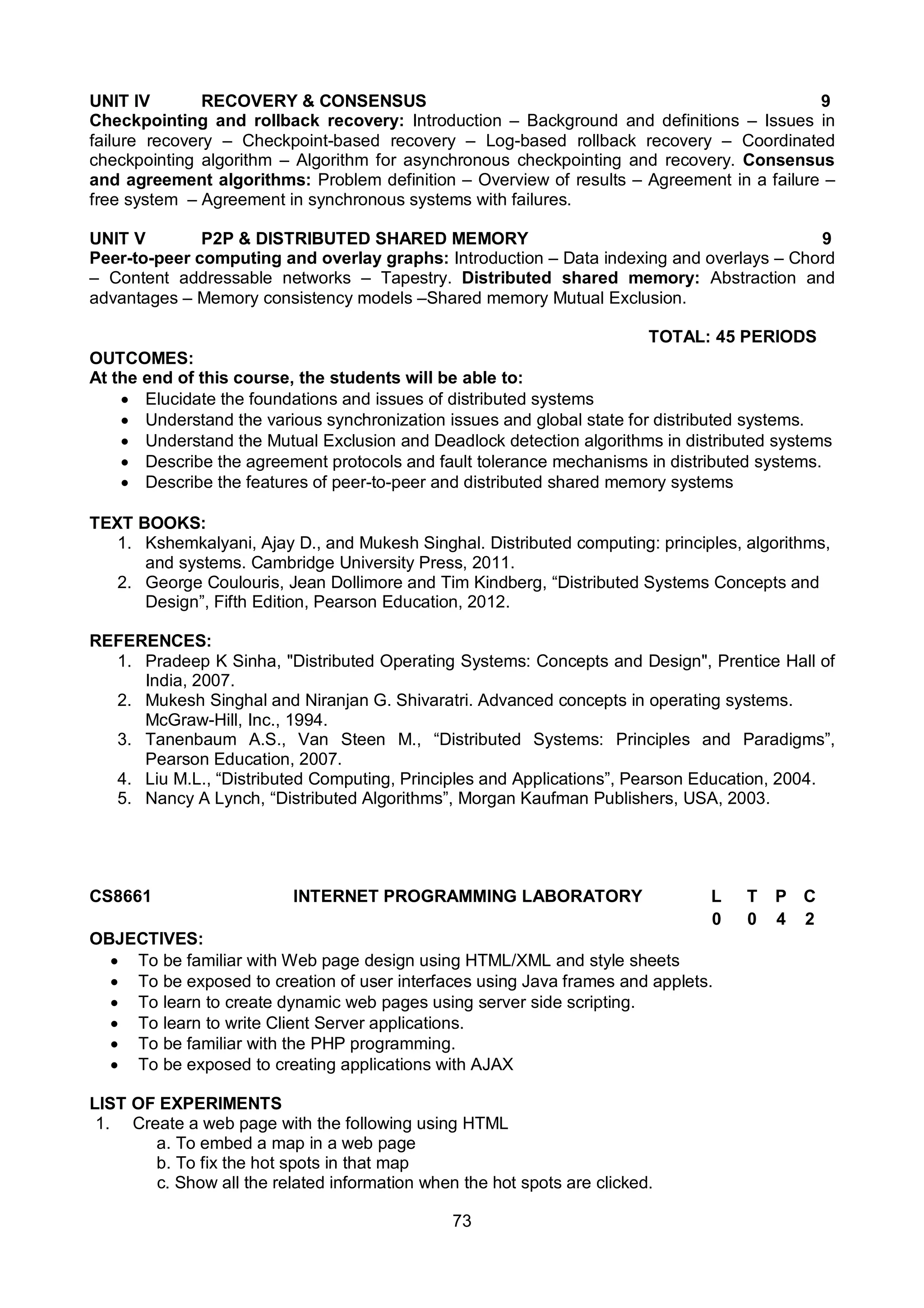 73
UNIT IV RECOVERY & CONSENSUS 9
Checkpointing and rollback recovery: Introduction – Background and definitions – Issues in
failure recovery – Checkpoint-based recovery – Log-based rollback recovery – Coordinated
checkpointing algorithm – Algorithm for asynchronous checkpointing and recovery. Consensus
and agreement algorithms: Problem definition – Overview of results – Agreement in a failure –
free system – Agreement in synchronous systems with failures.
UNIT V P2P & DISTRIBUTED SHARED MEMORY 9
Peer-to-peer computing and overlay graphs: Introduction – Data indexing and overlays – Chord
– Content addressable networks – Tapestry. Distributed shared memory: Abstraction and
advantages – Memory consistency models –Shared memory Mutual Exclusion.
TOTAL: 45 PERIODS
OUTCOMES:
At the end of this course, the students will be able to:
 Elucidate the foundations and issues of distributed systems
 Understand the various synchronization issues and global state for distributed systems.
 Understand the Mutual Exclusion and Deadlock detection algorithms in distributed systems
 Describe the agreement protocols and fault tolerance mechanisms in distributed systems.
 Describe the features of peer-to-peer and distributed shared memory systems
TEXT BOOKS:
1. Kshemkalyani, Ajay D., and Mukesh Singhal. Distributed computing: principles, algorithms,
and systems. Cambridge University Press, 2011.
2. George Coulouris, Jean Dollimore and Tim Kindberg, “Distributed Systems Concepts and
Design”, Fifth Edition, Pearson Education, 2012.
REFERENCES:
1. Pradeep K Sinha, "Distributed Operating Systems: Concepts and Design", Prentice Hall of
India, 2007.
2. Mukesh Singhal and Niranjan G. Shivaratri. Advanced concepts in operating systems.
McGraw-Hill, Inc., 1994.
3. Tanenbaum A.S., Van Steen M., “Distributed Systems: Principles and Paradigms”,
Pearson Education, 2007.
4. Liu M.L., “Distributed Computing, Principles and Applications”, Pearson Education, 2004.
5. Nancy A Lynch, “Distributed Algorithms”, Morgan Kaufman Publishers, USA, 2003.
CS8661 INTERNET PROGRAMMING LABORATORY L T P C
0 0 4 2
OBJECTIVES:
 To be familiar with Web page design using HTML/XML and style sheets
 To be exposed to creation of user interfaces using Java frames and applets.
 To learn to create dynamic web pages using server side scripting.
 To learn to write Client Server applications.
 To be familiar with the PHP programming.
 To be exposed to creating applications with AJAX
LIST OF EXPERIMENTS
1. Create a web page with the following using HTML
a. To embed a map in a web page
b. To fix the hot spots in that map
c. Show all the related information when the hot spots are clicked.
 