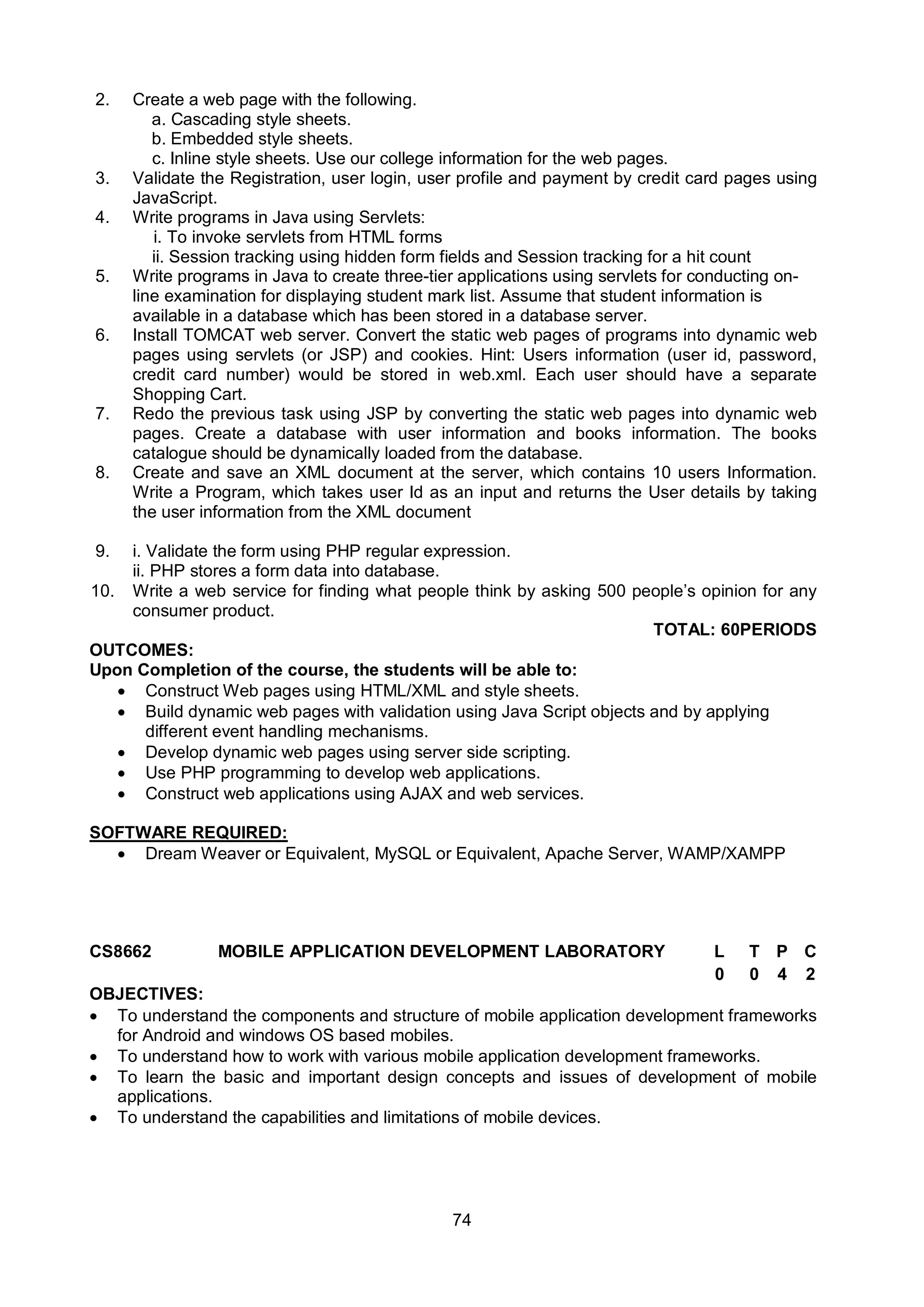 74
2. Create a web page with the following.
a. Cascading style sheets.
b. Embedded style sheets.
c. Inline style sheets. Use our college information for the web pages.
3. Validate the Registration, user login, user profile and payment by credit card pages using
JavaScript.
4. Write programs in Java using Servlets:
i. To invoke servlets from HTML forms
ii. Session tracking using hidden form fields and Session tracking for a hit count
5. Write programs in Java to create three-tier applications using servlets for conducting on-
line examination for displaying student mark list. Assume that student information is
available in a database which has been stored in a database server.
6. Install TOMCAT web server. Convert the static web pages of programs into dynamic web
pages using servlets (or JSP) and cookies. Hint: Users information (user id, password,
credit card number) would be stored in web.xml. Each user should have a separate
Shopping Cart.
7. Redo the previous task using JSP by converting the static web pages into dynamic web
pages. Create a database with user information and books information. The books
catalogue should be dynamically loaded from the database.
8. Create and save an XML document at the server, which contains 10 users Information.
Write a Program, which takes user Id as an input and returns the User details by taking
the user information from the XML document
9. i. Validate the form using PHP regular expression.
ii. PHP stores a form data into database.
10. Write a web service for finding what people think by asking 500 people’s opinion for any
consumer product.
TOTAL: 60PERIODS
OUTCOMES:
Upon Completion of the course, the students will be able to:
 Construct Web pages using HTML/XML and style sheets.
 Build dynamic web pages with validation using Java Script objects and by applying
different event handling mechanisms.
 Develop dynamic web pages using server side scripting.
 Use PHP programming to develop web applications.
 Construct web applications using AJAX and web services.
SOFTWARE REQUIRED:
 Dream Weaver or Equivalent, MySQL or Equivalent, Apache Server, WAMP/XAMPP
CS8662 MOBILE APPLICATION DEVELOPMENT LABORATORY L T P C
0 0 4 2
OBJECTIVES:
 To understand the components and structure of mobile application development frameworks
for Android and windows OS based mobiles.
 To understand how to work with various mobile application development frameworks.
 To learn the basic and important design concepts and issues of development of mobile
applications.
 To understand the capabilities and limitations of mobile devices.
 